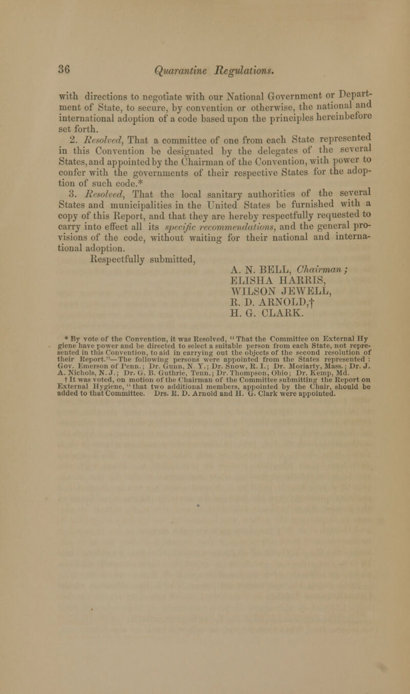 with directions to negotiate with our National Government or Depart- ment of State, to secure, by convention or otherwise, the national and international adoption of a code based upon the principles hereinbefore set forth. 2. 11, solvt d, That a committee of one from each State represented in this Convention be designated by the delegates of the .several States, and appointed by the Chairman of the Convention, with power to confer with the governments of their respective States for the adop- tion of such code.* 3. Resolved, That the local sanitary authorities of the several States and municipalities in the United States be furnished with a copy of this Report, and that they are hereby respectfully requested to carry into effect all its specific recommendations, and the general pro- visions of the code, without waiting for their national and interna- tional adoption. Respectfully submitted, A. N. BELL, Chairman; ELISHA HARMS, WILSON JEWELL, R. D. ARNOLD,f H. G. CLARK. * By vote of the Convention, it was Resolved,  That the Committee on External Tly giene have power ami be directed to select a suitable person from each State, not repre- sented in this Convention, to aid in carrying out the objects of the second resolution of their Report.—The following persons were appointed from the States represented : Gov. Emerson of Fenn.; Dr. Gunn, N. v.; Dr. Snow, B.I.; Dr. Moriarty, Mass.: Dr. J. A. Nichols, N. J.; Dr. G. B. Guthrie, Tenn.; Dr.Thompson, Ohio; Dr. Kemp, Md. t It was voted, on motion of the Chairman of the Committee submitting the Keport on External Hygiene, that two additional members, appointed by the Chair, should be added to that Committee. Drs. It. D. Arnold and U. G. Clark were appointed.