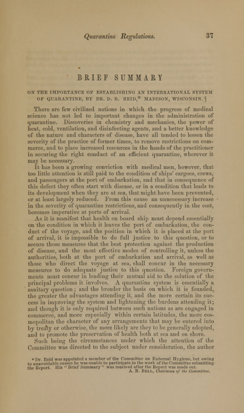 BRIEF SUMMARY ON THE IMPORTANCE OP ESTABLISHING AN INTERNATIONAL SYSTEM OP QUARANTINE, BY DR. D. B. REID,* MADISON, WISCONSIN. . There are few civilized nations in which the progress of medical science has not led to important changes in the administration of quarantine. Discoveries in chemistry and mechanics, the power of heat, cold, ventilation, and disinfecting agents, and a better knowledge of the nature and characters of disease, have all tended to lessen the severity of the practice of former times, to remove restrictions on com- merce, and to place increased resources in the hands of the practitioner in securing the right conduct of an efficient quarantine, wherever it may be necessary. It has been a growing conviction with medical men, however, that too little attention is still paid to the condition of ships' cargoes, crews, and passengers at the port of embarkation, and that in consequence of this defect they often start with disease, or in a condition that leads to its development when they are at sea, that might have been prevented, or at least largely reduced. From this cause an unnecessary increase in the severity of quarantine restrictions, and consequently in the cost, becomes imperative at ports of arrival. As it is manifest that health on board ship must depend essentially on the condition in which it leaves the port of embarkation, the con- duct of the voyage, and the position in which it is placed at the port of arrival, it is impossible to do full justice to this question, or to secure those measures that the best protection against the production of disease, and the most effective modes of controlling it, unless the authorities, both at the port of embarkation and arrival, as well as those who direct the voyage at sea, shall concur in the necessary measures to do adequate justice to this question. Foreign govern- ments must concur in lending their mutual aid to the solution of the principal problems it involves. A quarantine system is essentially a sanitary question; and the broader the basis on which it is founded, the greater the advantages attending it, and the more certain its suc- cess in improving the system and lightening the burdens attending it; and though it is only required between such nations as are engaged in commerce, and more especially within certain latitudes, the more cos- mopolitan the character of any arrangements that may be entered into by treaty or otherwise, the more likely are they to be generally adopted, and to promote the preservation of health both at sea and on shore. Such being the circumstances under which the attention of the Committee was directed to the subject under consideration, the author *Pr. Reid was appointed a member of the Committee on External Hygiene, but owing to unavoidable causes he was unable to participate in the work of the Committee submitting the Report. His  Brief Summary  was received after the Report was made out. A. N. Bell, Chairman of the Committee.