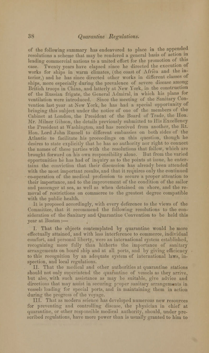 of the following summary has endeavored to place in the appended resolutions a scheme that may be rendered a general basis <>l action in leading commercial nations to a united effort for the promotion of this ca.se. Twenty years have elapsed since he directed the execution of works for ships in warm climates, (the coast of Africa and the in- terior,) and he has since directed other works in different classes of ships, more especially during the prevalence of severe disease among British troops in China, and latterly at New York, in the construction of the Russian frigate, the General Admiral, in which his plans for ventilation were introduced. Since the meeting of the Sanitary Con- vention last year at New York, he has had a special opportunity of bringing this subject under the notice of one of the members of the Cabinet at London, the President of the Board of Trade, the lion. Mr. Milner Gibson, the details previously submitted to His Excellency the President at Washington, and has received from another, the lit. Hon. Lord John Russell to different embassies on both sides of the Atlantic to facilitate his proceedings on this question, though he desires to state explicitly that he has no authority nor right to connect the names of these parties with the resolutions that follow, which are brought forward on his own responsibility alone. But from the varied opportunities he has had of inquiry as to the points at issue, he enter- tains the conviction that their discussion has already been attended with the most important results, and that it requires only the continued co-operation of the medical profession to secure a proper attention to their importance, and to the improvement of the condition of the sailor and passenger at sea, as well as when detained on shore, and the re- moval of restrictions on commerce to the greatest degree compatible with the public health. It is proposed accordingly, with every deference to the views of the Committee, that it recommend the following resolutions to the con- sideration of the Sanitary and Quarantine Convention to be held this year at Boston :— I. That the objects contemplated by quarantine would be more effectually attained, and with less interference to commerce, individual comfort, and personal liberty, were an international system established, recognizing more fully than hitherto the importance of sanitary arrangements on board ship and at all ports, and by giving efficiency to this recognition by an adequate system of international laws, in- spection, and local regulations. II. That the medical and other authorities at quarantine stations should not only superintend the quarantine of vessels as they arrive, hut also, with such assistance as may be suitable, give advice and directions that may assist in securing proper sanitary arrangements in vessels loading for special ports, and in maintaining them in action during the progress of the voyage. III. That as modern science has developed numerous new resources for preventing and controlling disease, the physician in chief at quarantine, or other responsible medical authority, should, under pre- scribed regulations, have more power than is usually granted to him to