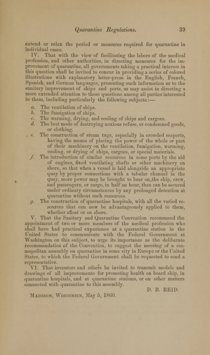 extend or relax the period or measures required for quarantine in individual cases. IV. That with the view of facilitating the labors of the medical profession, and other authorities, in directing measures for the im- provement of quarantine, all governments taking a practical interest in this question shall be invited to concur in providing a series of colored illustrations with explanatory letter-press in the English, French, Spanish, and German languages, presenting such information as to the sanitary improvement of ships and ports, as may assist in directing a more extended attention to these questions among all parties interested in them, including particularly the following subjects :— a. The ventilation of ships. b. The fumigation of ships. c. The warming, drying, and cooling of ships and cargoes. d. The best mode of destroying noxious refuse, or condemned goods, or clothing. e. The construction of steam tugs, especially in crowded seaports, having the means of placing the power of the whole or part of their machinery on the ventilation, fumigation, warming, cooling, or drying of ships, cargoes, or special materials. f. The introduction of similar resources in some ports by the aid of engines, fixed ventilating shafts or other machinery on shore, so that when a vessel is laid alongside an appropriate quay by proper connections with a tabular channel in the quay, more power may be brought to bear on.the ship, crew, and passengers, or cargo, in half an hour, than can be secured under ordinary circumstances by any prolonged detention at quarantine without such resources. g. The construction of quarantine hospitals, with all the varied re- sources that can now be advantageously applied to them, whether afloat or on shore. V. That the Sanitary and Quarantine Convention recommend the appointment of two or more members of the medical profession who shall have had practical experience at a quarantine station in the United States to communicate with the Federal Government at Washington on this subject, to urge its importance as the deliberate recommendation of the Convention, to suggest the meeting of a cos- mopolitan assembly on quarantine in some city in Europe or the United States, to which the Federal Government shall be requested to send a representative. VI. That inventors and others be invited to transmit models and drawings of all improvements for promoting health on board ship, in quarantine hospitals, and at quarantine stations, or on other matters connected with quarantine to this assembly. D. B. REID. Madison, Wisconsin, May 5, 1860.