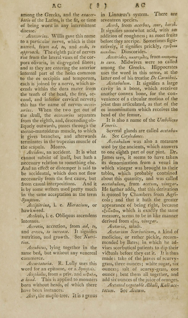 among the Greeks, and the exaccr- batio of the Latins, is the fit, or time of being worst in any intermittent disease. Accessor'ius. Willis gave this name to a particular nerve, which is thus named, from ad, to, and cedo, to approach. The eighth pair of nerves rise from the lateral vases of the cor- pora olivaria, in disgregated fibres; and as they are entering the anterior internal part of the holes common to the os occipitis and temporum, each is joined by a nerve, which as- cends within the dura mater from the tenth of the head, the first, se- cond, and inferior cervical nerves; this has the name of nervus acces- sor'ius. When the two get out of the skull, the accessor'ius separates from the eighth, and, descending ob- liquely outwards, passes through the sterno-mastoidseus muscle, to which it gives branches, and afterwards terminates in the trapezius muscle of the scapula. Monro. Accidens, an accident. It is what cannot subsist of itself, but hath a necessary relation to something else. And an effect or distemper is said to be accidental, which does not flow necessarily from the first cause, but from casual interpositions. And it is by some writers used pretty much in the same acceptation as the term Symptom. Slccijiitrina, \. e. Hieracium, or hawkweed. Acclivis, i. e. Obliquus ascendens internus. Accretio, accretion, from ad, to, and cresco, to increase. It signifies nutrition, and growth. See Nutri- tion. Accubitus, lying together in the same bed, but without any venereal commerce. Accnrtatoria. R. Lully uses this word lor an epitome, or a Synopsis. Acephalos, from a priv. and k-QxX*, a head. This is applied to monsters born without heads, of which there have been instances. >far, the maple-tree, It is a genus in Linnacus's system. There arc seventeen species. Acerb, from acerbus, sour, harsh. It signifies somewhat acid, with ant addition of roughness ; as most fruits before they are ripe. Sometimes figu- ratively, it signifies prickly, rfvpoc* axav9*». Dioscorides. Acestrides, UKiarfihc, from ukio[xxij to cure. Mid wives were so called among the Greeks. Hippocrates uses the word in this sense, at the latter end of his treatise De Carnibus. Acetabulum. It signifies a large cavity in a bone, which receives another convex bone, for the con- venience of a circular motion of the joint thus articulated, as that of the os innominatum which receives the head of the femur. It is also a name of the Umbilicus Veneris. Several glands are called acetabu-- la. See Cotyledones. Acetabulum was also a measure used by the ancients, which answers to one eighth part of our pint. Dr. James says, it seems to have taken its denomination from a vessel in which vinegar was brought to their tables, which probably contained about this quantity, and was called acetabulwn, from acetum, vinegar. He farther adds, that this derivation is quoted by Chambers from Agri- cola; and that it hath the greater appearance of being right, because oj;v£a.$ov, which is exactly the same measure, seems to be in like manner derived from ofo,-, vinegar. Acetaria, salads. Acetarium Scorbuticum, a kind of medicine, or rather pickle, recom- mended by Bates; in which he ad- vises scorbutica! patients to dip their vicf uals before they eat it. It is thus made: take of the leaves of scurvy- grass, three ounces; white sugar, six ounces; salt of scurvy-grass, one ounce; beat them all together, and add six ounces of the juice of oranges. Acetated vegetable Alkali, Kali ace- tatum. See Acetum.