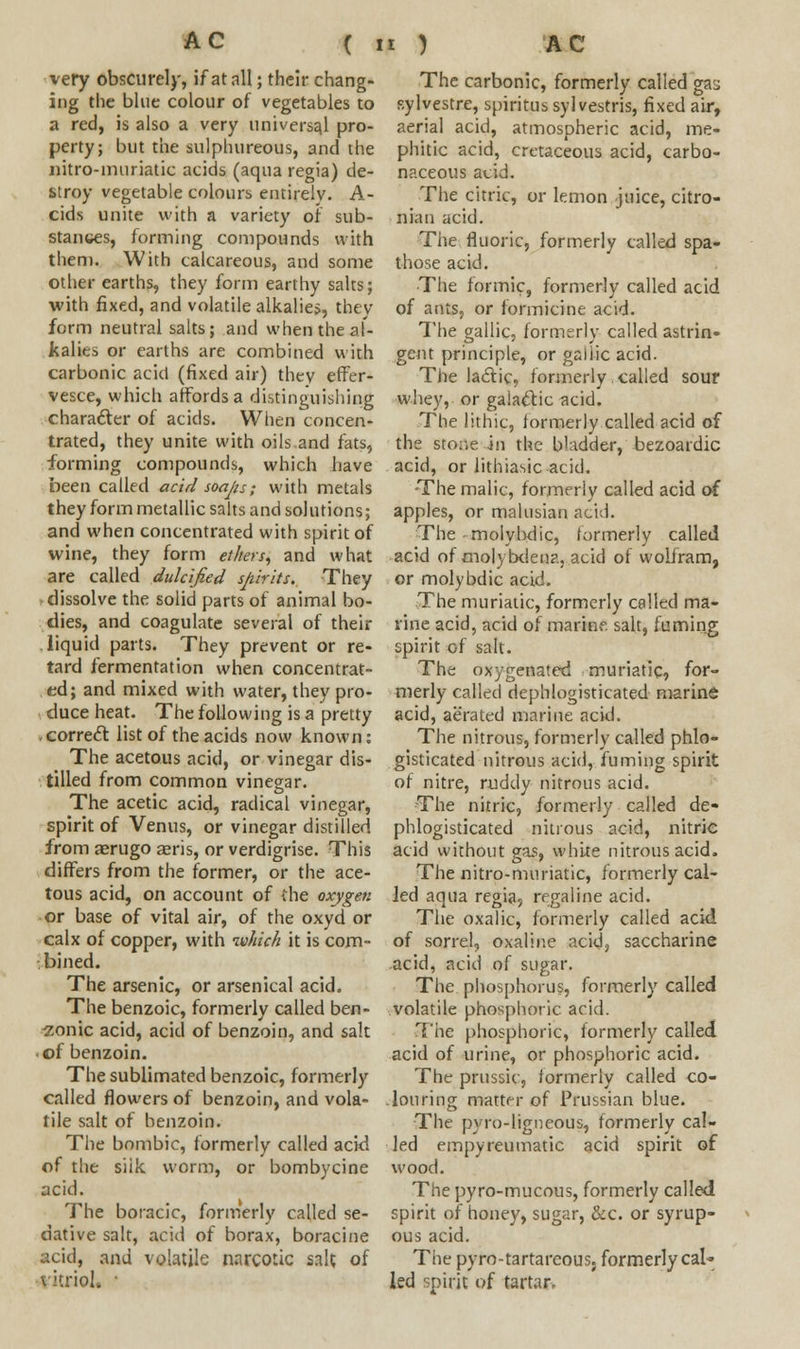 very obscurely, if at all; their chang- ing the blue colour of vegetables to a red, is also a very universal pro- perty; but the sulphureous, and ihe nitro-muriatic acids (aqua regia) de- stroy vegetable colours entirely. A- cids unite with a variety of sub- stances, forming compounds with then). With calcareous, and some other earths, they form earthy salts; with fixed, and volatile alkalies, they form neutral salts; and when the al- kalies or earths are combined with carbonic acid (fixed air) they effer- vesce, which affords a distinguishing character of acids. When concen- trated, they unite with oils.and fats, forming compounds, which have been called acid soaps; with metals they form metallic salts and solutions; and when concentrated with spirit of wine, they form ethers, and what are called dulcified spirits. They dissolve the solid parts of animal bo- dies, and coagulate several of their liquid parts. They prevent or re- tard fermentation when concentrat- ed; and mixed with water, they pro- duce heat. The following is a pretty correct list of the acids now known: The acetous acid, or vinegar dis- tilled from common vinegar. The acetic acid, radical vinegar, spirit of Venus, or vinegar distilled from aerugo aeris, or verdigrise. This differs from the former, or the ace- tous acid, on account of ihe oxygen or base of vital air, of the oxyd or calx of copper, with which it is com- bined. The arsenic, or arsenical acid. The benzoic, formerly called ben- zonic acid, acid of benzoin, and salt of benzoin. The sublimated benzoic, formerly called flowers of benzoin, and vola- tile salt of benzoin. The bnmbic, formerly called acid of the siik worm, or bombycine acid. The boracic, formerly called se- dative salt, acid of borax, boracine acid, and volatile narcotic salt of The carbonic, formerly called ga^ sylvestre, spiritus sylvestris, fixed air, aerial acid, atmospheric acid, me- phitic acid, cretaceous acid, carbo- naceous acid. The citric, or lemon juice, citro- nian acid. The fluoric, formerly called spa- those acid. The formic, formerly called acid of ants, or formicine acid. The gallic, formerly called astrin- gent principle, or gallic acid. The lactic, formerly . called sour whey, or galactic acid. The lithic, formerly called acid of the stone in the bladder,'bezoardic acid, or lithiasic acid. The malic, formerly called acid of apples, or malusian acid. The . molyhdic, formerly called acid of molybden?., acid of wolfram, or molybdic acid. The muriatic, formerly called ma- rine acid, acid of marine, salt, fuming spirit of salt. The oxygenated muriatic, for- merly called dephlogisticated marine acid, aerated marine acid. The nitrous, formerly called phlo- gisticated nitrous acid, fuming spirit of nitre, ruddy nitrous acid. The nitric, formerly called de- phlogisticated nitrous acid, nitric acid without gas, white nitrous acid. The nitro-muriatic, formerly cal- led aqua regia, regaline acid. The oxalic, formerly called acid of sorrel, oxaline acid, saccharine acid, acid of sugar. The phosphorus, formerly called volatile phosphoric acid. The phosphoric, formerly called acid of urine, or phosphoric acid. The prussic, formerly called co- louring mattf r of Prussian blue. The py ro-ligneous, formerly cal- led empyreumatic acid spirit of wood. The pyro-mucous, formerly called spirit of honey, sugar, &c. or syrup- ous acid. The pyro-tartareous. formerly cal- led spirit of tartar.