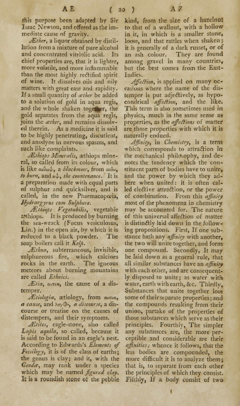 this purpose been adapted by Sir Isaac Newton, and offered as the im- mediate cause of gravity. JEther, a liquor obtained bv distil- lation from a mixture of pure alcohol and concentrated vitriolic acid. Its chief properties are, that it is lighter, more volatile, and more inflammable than the most highly rectified spirit of wine. It dissolves oils and oily matters with great ease and rapidity. If a small quantity of ather be added to a solution of gold in aqua regis, and the whole shaken toge^er, the gold separates from the aqua regis, joins the tether, and remains dissolv- ed therein. As a medicine it is said to be highly penetrating, discutient, and anodyne in nervous spasms, and such like complaints. JEthio/zs Mineralis, aethiops mine- ral, so called from its colour, which is like ai0j<4-, a btackmoor, from e«9w, to burn, and u\,, the countenance. It is a preparation made with equal parts of sulphur and quicksilver, and is called, in the new Pharmacopoeia, Hydrargyrus cum Suljiliure. JEtkioJis Vegetabilis, vegetable sMhiops. It is produced by burning the sea-wrack (Fucus vesiculosus, Lin.) in the open air, by which it is reduced to a black powder. The soap boilers call it Kelp. jEthna, subterraneous, invisible, sulphureous fire, which calcines rocks in the earth. The igneous meteors about burning mountains are called Ethnici. JEtia, eurm, the cause of a dis- temper. JEtiologia, aetiology, from ama, a cause, and \oy&, a discourse, a dis- course or treatise on the causes of distempers, and their symptoms. sEtites, eagle-stone, also called La/ns aquila, so called, because it is said to be found in an eagle's nest. kind, from the size of a hazelnut to that of a wallnut, with a hollow in it, in which is a smaller stone, loosr, and that rattles when shaken ; it is generally of a dark russet, or of an ash colour. They are found among gravel in many countries, but the best comes from the East- Indies. jSffeSlion, is applied on many oc- casions where the name of the dis- temper is put adjectively, as hypo- condrical affedion, and the like. This term is also sometimes used in physics, much in the same sense as properties, as the affeclions of matter are those properties with which it is naturally endued. Affinity, in Chemistry, is a term which corresponds to attraction m the mechanical philosophy, and de- notes the tendency which the con- stituent parts of bodies have to unite, and the power by which they ad- here when united: it is often cal- led elective attraction, or the power of combination. From this affinity most of the phenomena in chemistry- may be accounted for. The nature of this universal affection of matter is distinctly laid down in the follow- ing propositions. First, If one sub- stance hath any affinity with another, the two will unite together, and form one compound. Secondly, It may be laid down as a general rule, that all similar substances have an affinity with each other, and are consequent- ly disposed to unite; as water with? water, earth with earth, &c. Thirdly, Substances that unite together loss some of their separate properties; and the compounds resulting from their union, partake of the properties of those substances which serve as their principles. Fourthly, The simpler any substances are, the more per- ceptible and considerable are their According to Edwards's Elements of affinities; whence it follows, that the Fossilogy, it is of the class of earths; the genus is clay; and it, with the Geodte, may rank under a species which may be named figured clay. It is a roundish stone ot the pebble less bodies are compounded, the more difficult it is to analyze them; that is, to separate from each other the principles of which they consist. Fifthly, If a body consist of two