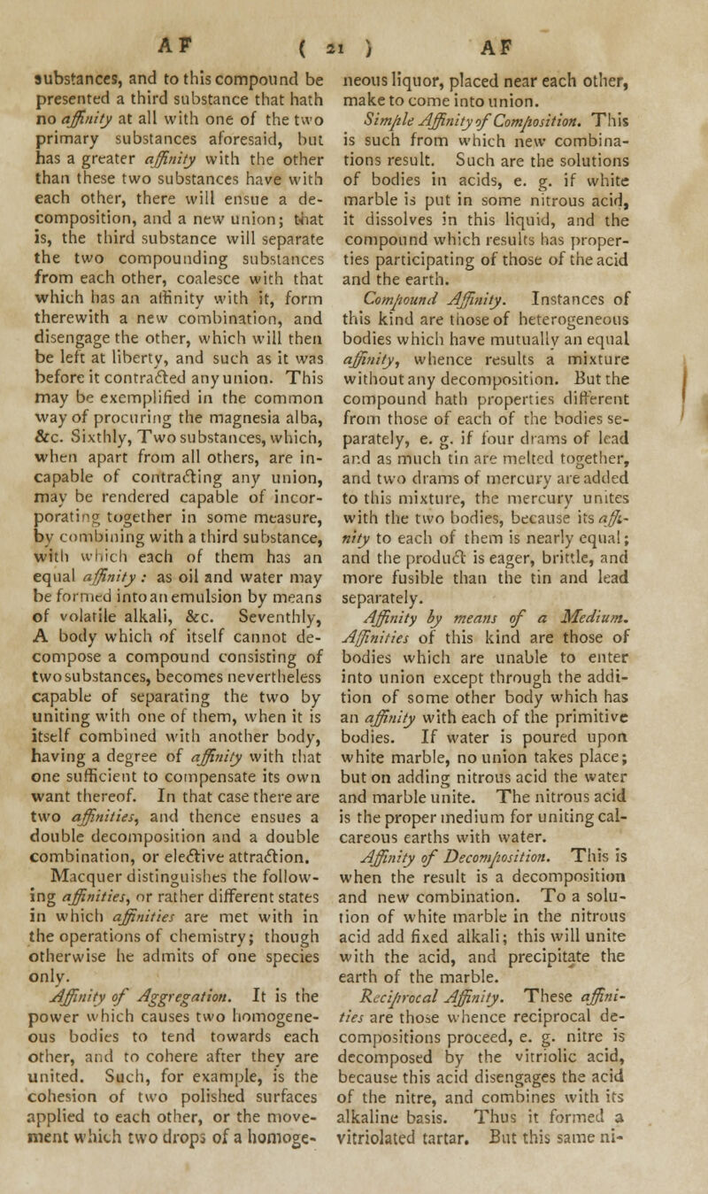 substances, and to this compound be presented a third substance that hath no affinity at all with one of the two primary substances aforesaid, but has a greater affinity with the other than these two substances have with each other, there will ensue a de- composition, and a new union; that is, the third substance will separate the two compounding substances from each other, coalesce with that which has an affinity with it, form therewith a new combination, and disengage the other, which will then be left at liberty, and such as it was before it contracted anyunion. This may be exemplified in the common way of procuring the magnesia alba, &c. Sixthly, Two substances, which, when apart from all others, are in- capable of contracting any union, may be rendered capable of incor- porating together in some measure, by combining with a third substance, with which each of them has an equal affinity : as oil and water may be formed into an emulsion by means of volatile alkali, &c. Seventhly, A body which of itself cannot de- compose a compound consisting of two substances, becomes nevertheless capable of separating the two by uniting with one of them, when it is itself combined with another body, having a degree of affinity with that one sufficient to compensate its own want thereof. In that case there are two affinities, and thence ensues a double decomposition and a double combination, or elective attraction. Macquer distinguishes the follow- ing affinities, or rather different states in which affinities are met with in the operations of chemistry; though otherwise he admits of one species only. Affinity of Aggregation. It is the power which causes two homogene- ous bodies to tend towards each other, and to cohere after they are united. Such, for example, is the cohesion of two polished surfaces applied to each other, or the move- ment which two drops of a homoge- neous liquor, placed near each other, make to come into union. Simple Affinity of Composition. This is such from which new combina- tions result. Such are the solutions of bodies in acids, e. g. if white marble is put in some nitrous acid, it dissolves in this liquid, and the compound which results has proper- ties participating of those of the acid and the earth. Compound Affinity. Instances of this kind are those of heterogeneous bodies which have mutually an equal affinity, whence results a mixture without any decomposition. But the compound hath properties different from those of each of the bodies se- parately, e. g. if four drams of lead and as much tin are melted together, and two drams of mercury are added to this mixture, the mercury unites with the two bodies, because hs affi- nity to each of them is nearly equal; and the product is eager, brittle, and more fusible than the tin and lead separately. Affinity by means of a Medium. Affinities of this kind are those of bodies which are unable to enter into union except through the addi- tion of some other body which has an affinity with each of the primitive bodies. If water is poured upon white marble, no union takes place; but on adding nitrous acid the water and marble unite. The nitrous acid is the proper medium for uniting cal- careous earths with water. Affinity of Decomposition. This is when the result is a decomposition and new combination. To a solu- tion of white marble in the nitrous acid add fixed alkali; this will unite with the acid, and precipitate the earth of the marble. Reciprocal Affinity. These affini- ties are those whence reciprocal de- compositions proceed, e. g. nitre is decomposed by the vitriolic acid, because this acid disengages the acid of the nitre, and combines with its alkaline basis. Thus it formed a vitriolated tartar. But this same ni-