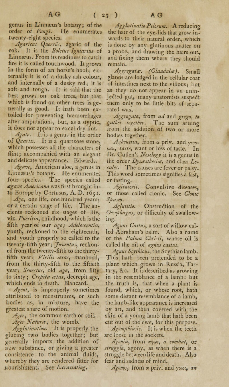 genus in Linnaeus's botany; of the order of Fungi. He enumerates twenty-eight species. Agaricus Quercus, agaric of the oak. It is the Boletus Igniarius of Linnaeus. From its readiness to catch fire it is called touchwood. It grows in the form of an horse's hoof; ex- ternally it is of a dusky ash colour, and internally of a dusky red; it is soft and tough. It is said that the best grows on oak trees, but that which is found on other trees is ge- nerally as good. It hath been ex- tolled for preventing haemorrhages after amputations, but, as a styptic, it does not appear to excel dry lint. Agate. It is a genus in the order of Quartz. It is a quartzose stone, which possesses all the characters of flint; accompanied with an elegant and delicate appearance. Edwards. Agave, American aloe, a genus in Linnaeus's botany. He enumerates four species. The species called agave Americana was first brought in- to Europe by Cortusus, A. D. 1651. Age, one life, one hundred years; or a certain stage of life. The an- cients reckoned six stages of life, viz. Pueritia, childhood, which is the fifth year of our age; Adolescentia, youth, reckoned to the eighteenth, and youth properly so called to the twenty-fifth year; Juventus, reckon- ed from the twenty-fifth to the thirty- fifth year; Virilis atas, manhood, from the thirty-fifth to the fiftieth year; Senectus, old age, from fifty to sixty; Crejiita artas, decrepit age, which ends in death. Blancard. Agent, is improperly sometimes attributed to menstruums, or such bodies as, in mixture, have the greatest share of motion. Agcr, the common earth or soil. Ager Natur<e, the womb. Agglutination. It is properly the glueing two bodies together; but generally imports the addition of jicw substance, or giving a greater consistence to the animal fluids, whereby they are rendered fitter for j.ourisbment. See Inerassating. Agglutinatio Pilot um. A reducing the hair of the eye-lids that grow in- wards to their natural order, which is done by any glutinous matter on a probe, and drawing the hairs out, and fixing them where they should remain. Aggregator. (Glandular). Small glanas are lodged in the cellular coat of intestines next to the villous; but as they do not appear in an unin- jecfted gut, many anatomists suspect them only to be little bits of sepa- rated wax. Aggregate, from ad and grego, to gather together. Tne sum arising from the addition of two or more bodies together. Agheustia, from a. priv. and yzvo- fj.a.1, taste, want or loss of taste. In Dr. Cullen's Nosology it is a genus in the order Dysesthesia?, and class Lo- cales. The causes are fever or palsy. This word sometimes signifies a fast, or fasting. Agitatorii. Convulsive diseases, or tliose called clonic. See Clonic Sjtasm. Aglutitio. Obstruction of the Oesophagus, or difficulty of swallow- ing. Agnus Castus, a sort of willow cal- led Abraham's balm. Also a name of the Palma Christi, whose oil is called the oil of agnus castus. Agnus Scythicus, the Scythian lamb. This hath been pretended to be a plant which grows in Russia, Tar- tary, &c. It is described as growing in the resemblance of a lamb: but the truth is, that when a plant is found, which, or whose root, hath some distant resemblance of a lamb, the lamb-like appearance is increased by art, and then covered with the skin of a young lamb that hath been cut out of the ewe, for this purpose. Agomphiasis. It is when the teeth are loose in the sockets. Agonia, from tzyxv, a combat, or struggle, agony, as when there is a struggle between life and death. Also fear and sadness of mind. AgonoSf from a priv. and yovo,-f an