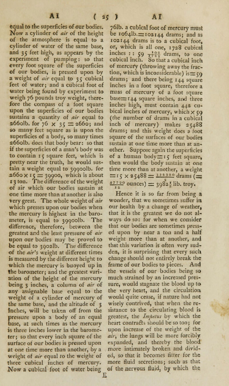 equal to the superficies of our bodies. Now a cylinder of air of the height of the atmosphere is equal to a cylinder of water of the same base, and 35 feet high, as appears by the experiment of pumping: so that every foot square of the superficies of our bodies, is pressed upon by a weight of air equal to 35 cubical feet of water; and a cubical foot of water being found by experiment to weigh 76 pounds troy weight, there- fore the compass of a foot square upon the superficies of our bodies sustains a quantity of air equal to a66olb. for 76 x 35 — 2660; and so many feet square as is upon the superficies of a body, so many times 266olb. does that body bear: so that if the superficies of a man's body was to contain 15 square feet, which is pretty near the truth, he would sus- tain a weight equal to 399001b. for .2660 x 15 := 39900, which is about 13 ton. The difference of the weight of air which our bodies sustain at one time more than at another is also very great. The whole weight of air which presses upon our bodies when the mercury is highest in the baro- meter, is equal to 399001b. The difference, therefore, between the greatest and the least pressure of air upon our bodies may be proved to be equal to 39021b. The difference of the air's weight at ditferent times is measured by the different height to which the mercury is buoyed up in the barometer; and the greatest vari- ation of the height of the mercury being 3 inches, a column of air of any assignable base equal to the weight of a cylinder of mercury of the same base, and the altitude of 3 Inches, will be taken off from the pressure upon a body of an equal base, at such times as the mercury is three inches lower in the barome- ter; so that every inch square of the surface of our bodies is pressed upon at one time more than another, by a weight of air equal to the weighr of three cubical inches of mercury. Now a cubical foot of water being 761b. a cubical foot of mercury must be 10641b.r= 102144 drams; and as 102144 drams is to a cubical foot, or, which is all one, 1728 cubical inches : : 59 T|°| drams, to one cubical inch. So that a cubical inch of mercury (throwing away the frac- tion, which is inconsiderable) isr=59 drams; and there being 144 square inches in a foot square, therefore a mass of mercury of a foot square baserr 144 square inches, and three inches high, must contain 442 cu- bical inches of mercury, which x 59 (the number of drams in a cubical inch of mercury) makes 25488 drams; and this weight does a foot square of the surfaces of our bodies sustain at one time more than at an- other. Suppose again the superficies of a human body —15 feet square, then would the body sustain at one time more than at another, a weight = 15 X 25488 = U1112 drams (= £Hi_° ounces) — 39824 lib. troy. Hence it is so far from being a wonder, that we sometimes suffer in our health by a change of weather, that it is the greatest we do not al- ways do so: for when we consider that our bodies are sometimes press- ed upon by near a ton and a half weight more than at another, and that this variation is often very sud- den, it is surprising that every such change should not entirely break the frame of our bodies to pieces. And the vessels of our bodies being so much strained by an increased pres- sure, would stagnate the blood up to the very heart, and the circulation would quite cease, if nature had not wisely contrived, that when the re- sistance to the circulating blood is greatest, the Impetus by which the heart contracts should be so too; for upon increase of the weight of the air, the lungs will be more forcibly expanded, and thereby the blood more intimately broken and divid- ed, so that it becomes fitter for the more fluid secretions; such as that of the nervous fluid, by which the