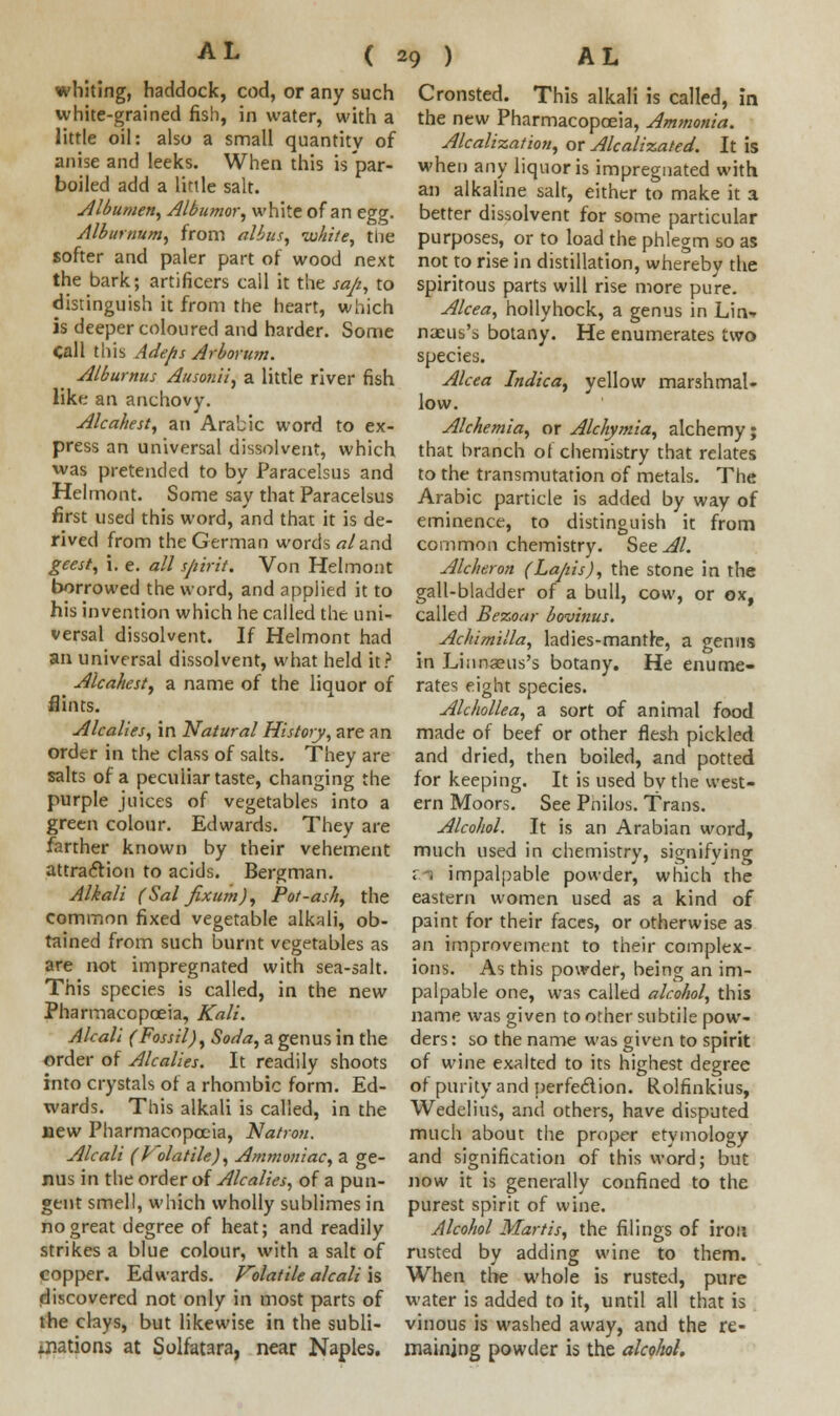 whiting, haddock, cod, or any such white-grained fish, in water, with a little oil: also a small quantity of anise and leeks. When this is par- boiled add a little salt. Albumen, Albumor, white of an egg. Alburnum, from albus, white, the softer and paler part of wood next the bark; artificers call it the sap, to distinguish it from the heart, which is deeper coloured and harder. Some Call this Adefis Arborum. Alburnus Ausonii, a little river fish like an anchovy. Alcahest, an Arabic word to ex- press an universal dissolvent, which was pretended to by Paracelsus and Helmont. Some say that Paracelsus first used this word, and that it is de- rived from the German words «/and geest, i. e. all spirit. Von Helmont borrowed the word, and applied it to his invention which he called the uni- versal dissolvent. If Helmont had an universal dissolvent, what held it? Alcahest) a name of the liquor of flints. Alcalies, in Natural History, are an order in the class of salts. They are salts of a peculiar taste, changing the purple juices of vegetables into a green colour. Edwards. They are farther known by their vehement attraction to acids. Bergman. Alkali (Sal fixum), Pot-ash, the common fixed vegetable alkali, ob- tained from such burnt vegetables as are not impregnated with sea-salt. This species is called, in the new Pharmacopoeia, Kali. Alcali (Fossil), Soda, a genus in the order of Alcalies. It readily shoots into crystals of a rhombic form. Ed- wards. This alkali is called, in the new Pharmacopoeia, Natron. Alcali (Volatile), Ammoniac, a ge- nus in the order of Alcalies, of a pun- gent smell, which wholly sublimes in no great degree of heat; and readily strikes a blue colour, with a salt of copper. Edwards. Volatile alcali is discovered not only in most parts of the clays, but likewise in the subli- mations at Solfatara, near Naples. Cronsted. This alkali is called, in the new Pharmacopoeia, Ammonia. Alcalization, or Alcalizated. It is when any liquor is impregnated with an alkaline salt, either to make it a better dissolvent for some particular purposes, or to load the phlegm so as not to rise in distillation, whereby the spiritous parts will rise more pure. Alcea, hollyhock, a genus in Lin- naeus's botany. He enumerates two species. Alcea Indica, yellow marshmal- low. Alchemia, or Alchymia, alchemy; that branch of chemistry that relates to the transmutation of metals. The Arabic particle is added by way of eminence, to distinguish it from common chemistry. See At. Alcheron (Lapis), the stone in the gall-bladder of a bull, cow, or ox, called Bezoar bovinus. Achimilla, ladies-mantle, a genus in Liunaeus's botany. He enume- rates eight species. Alchollea, a sort of animal food made of beef or other flesh pickled and dried, then boiled, and potted for keeping. It is used bv the west- ern Moors. See Pnilos. Trans. Alcohol. It is an Arabian word, much used in chemistry, signifying ; . impalpable powder, which the eastern women used as a kind of paint for their faces, or otherwise as an improvement to their complex- ions. As this powder, being an im- palpable one, W3s called alcohol, this name was given to other subtile pow- ders : so the name was given to spirit of wine exalted to its highest degree of purity and perfection. Rolfinkius, Wedelius, and others, have disputed much about the proper etymology and signification of this word; but now it is generally confined to the purest spirit of wine. Alcohol Martis, the filings of iron rusted by adding wine to them. When the whole is rusted, pure water is added to it, until all that is vinous is washed away, and the re- maining powder is the alcohol.