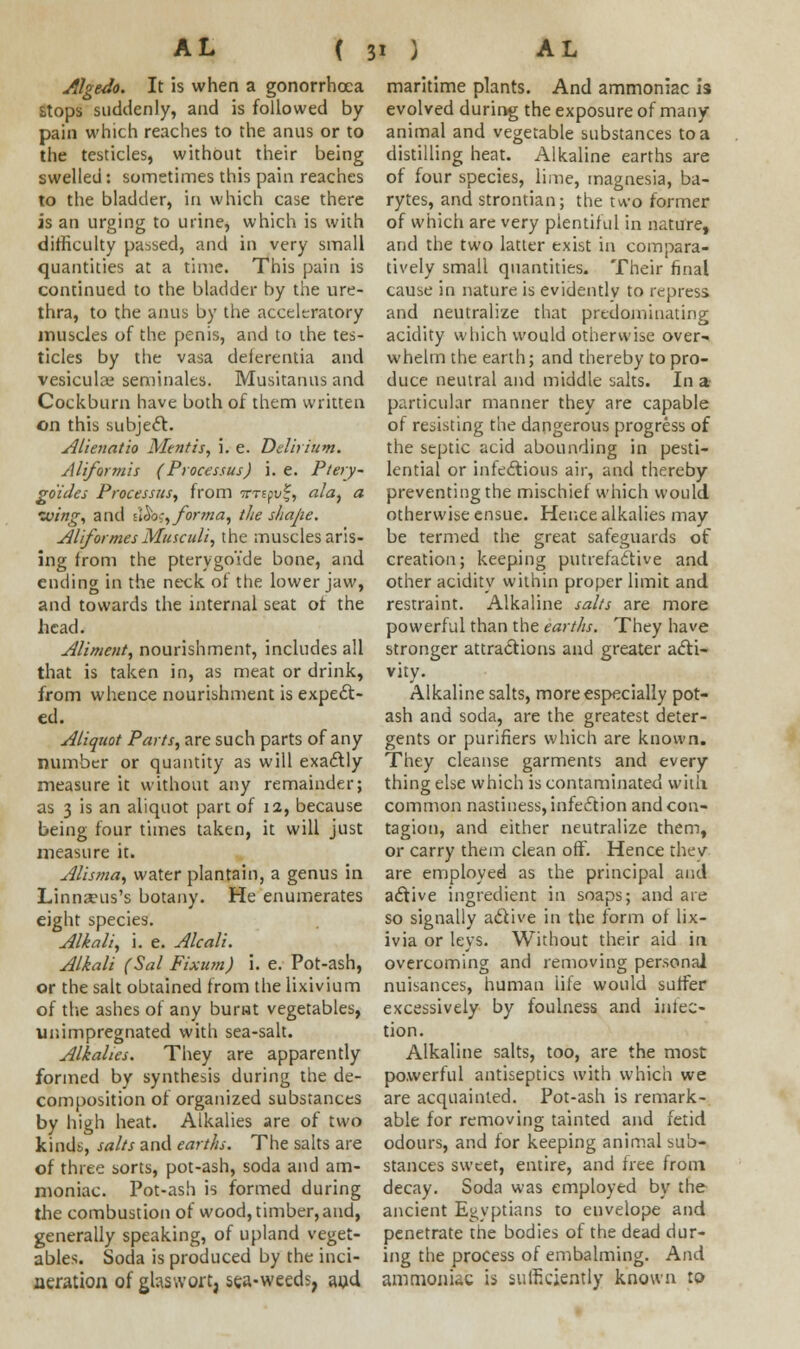 Algedo. It is when a gonorrhoea stops suddenly, and is followed by pain which reaches to the anus or to the testicles, without their being swelled: sometimes this pain reaches to the bladder, in which case there is an urging to urine, which is with difficulty passed, and in very small quantities at a time. This pain is continued to the bladder by the ure- thra, to the anus by the accelcratory muscles of the penis, and to the tes- ticles by the vasa delerentia and vesiculas seminales. Musitanus and Cockburn have both of them written on this subject. Alienatio Mentis, i. e. Delirium. Aliformis (Processus) i. e. Ptery- go'ides Processus, from ttts(v!~, ala, a wing, and i'^, forma, the shajie. Aliformes Musculi, the muscles aris- ing from the ptervgoYde bone, and ending in the neck of the lower jaw, and towards the internal seat of the head. Aliment, nourishment, includes all that is taken in, as meat or drink, from whence nourishment is expect- ed. Aliquot Parts, are such parts of any number or quantity as will exactly measure it without any remainder; as 3 is an aliquot part of 12, because being four times taken, it will just measure it. Alisma, water plantain, a genus in Linnseus's botany. He enumerates eight species. Alkali, i. e. Alcali. Alkali (Sal Fixum) i. e. Pot-ash, or the salt obtained from the lixivium of the ashes of any burst vegetables, unimpregnated with sea-salt. Alkalies. They are apparently formed by synthesis during the de- composition of organized substances by high heat. Alkalies are of two kinds, salts and earths. The salts are of three sorts, pot-ash, soda and am- moniac. Pot-ash is formed during the combustion of wood, timber, and, generally speaking, of upland veget- ables. Soda is produced by the inci- neration of ghswort, sea-weeds, aud maritime plants. And ammoniac is evolved during the exposure of many animal and vegetable substances to a distilling heat. Alkaline earths are of four species, lime, magnesia, ba- rytes, and strontian; the two former of which are very plentiful in nature, and the two latter exist in compara- tively small quantities. Their final cause in nature is evidently to repress and neutralize that predominating acidity which would otherwise over- whelm the earth; and thereby to pro- duce neutral and middle salts. In a particular manner they are capable of resisting the dangerous progress of the septic acid abounding in pesti- lential or infectious air, and thereby preventing the mischief which would otherwise ensue. Hence alkalies may be termed the great safeguards of creation; keeping putrefactive and other acidity within proper limit and restraint. Alkaline salts are more powerful than the earths. They have stronger attractions and greater acti- vity. Alkaline salts, more especially pot- ash and soda, are the greatest deter- gents or purifiers which are known. They cleanse garments and every thing else which is contaminated with common nastiness, infection and con- tagion, and either neutralize them, or carry them clean off. Hence they are employed as the principal and active ingredient in soaps; and are so signally a&ive in the form of lix- ivia or leys. Without their aid in overcoming and removing personal nuisances, human life would suffer excessively by foulness and inten- tion. Alkaline salts, too, are the most powerful antiseptics with which we are acquainted. Pot-ash is remark- able for removing tainted and fetid odours, and for keeping animal sub- stances sweet, entire, and free from decay. Soda was employed by the ancient Egyptians to envelope and penetrate the bodies of the dead dur- ing the process of embalming. And ammonkc is sufficiently known to