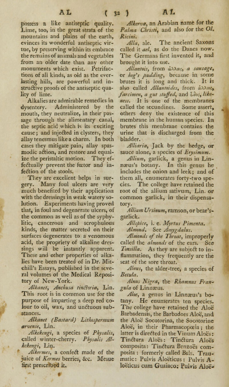 t possess a like antiseptic quality. Lime, too, in the great strata of the mountains and plains of the earth, evinces its wonderful antiseptic vir- tue, by preserving within its embrace the remains of animals and vegetables from an older date than any other monuments which exist. Petrifac- tions of ali kinds, as old as the ever- lasting hills, are powerful and in- structive proofs of the antiseptic qua- lity of lime. Alkalies are admirable remedies in dysentery. Administered by the mouth, they neutralize, in their pas- sage through the alimentary canal, the septic acid which is its exciting cause; and injected in clysters, they allay tenesmus like a charm. In both cases they mitigate pain, allay spas- modic action, and restore and equal- ize the peristaltic motion. They ef- fectually prevent the fcetor and in- fection of the stools. They are excellent helps in sur- gery. Many foul ulcers are very much benefited by their application with the dressings in weak watery so- lution. Experiments having proved that, in foul and degenerate ulcers, of the common as well as of the syphy- litic, cancerous and scrophulous kinds, the matter secreted on their surfaces degenerates to a venomous acid, the propriety of alkaline dres- sings will be instantly apparent. These and other properties of alka- lies have been treated of in Dr. Mit- chill's Essays, published in the seve- ral volumes of the Medical Reposi- tory of New-York. Alkanet, Anchusa tinftoria, Lin. This root is in common use for the purpose of imparting a deep red co- lour to oil, wax, and unctuous sub- stances. Alkanet (Bastard) Lithosjiermum arvense, Lin. Alkekengi, a species of Physalis, called winter-cherry. Physalis Al- kekengi, Lin. Alkermes, a confect made of the juice of Kermes berries, Sec. Mesue first prescribed it, Alierva, an Arabian name for the Palma Chnsti, and also for the O/. Ricini. Alia, ale. The ancient Saxons called it ael, as do the Danes now. The Germans first invented it, and brought it into use. Allantois, from dAAaj, a sausage, or hog's pudding, because in some brutes it is long and thick. It is also called Allantoides, from aA^aj, farcimen, a gut stuffed, and \.do;, like- ness. It is one of the membranes called the secundines. Some assert, others deny the existence of this membrane in the human species. In brutes this menbrane contains the urine that is discharged from the bladder. Alliaria, Jack by the hedge, or sauce alone, a species of Erysimum. Allium, garlick, a genus in Lin- nseus's botany. In this genus he includes the onion and leek; and of them all, enumerates forty-two spe- cies. The college have retained the root of the allium sativum, Lin. or common garlick, in their dispensa- tory. Allium Ursinum, ramson, or bear's- garlick. AUs/iice, i. e. Myrtus Pimenta. Almond. See Amygdalus. Almonds of the Throat, improperly called the almonds of the ears. See Tonsilla. As they are subject to in- flammation, they frequently are the seat of the sore throat. Alnus, the alder-tree, a species of Betula. Alnus Nigra, the Rhamnus Fran- gula of Linnaeus. Aloe, a genus in Linnseus's bo- tany. He enumerates ten species. The college have retained the Aloe Barbadensis, the Barbadoes Aloe, and the Aloe Socotorina, the Socotorine Aloe, in their Pharmacopoeia; the latter is directed in the Vinum Aloe's: Tinctura Aloes: Tinctura Aloes composita: Tin6tura Benzoes com- posita : formerly called B&ls. Trau- matic: Pulvis Aloeticus : Pulvis A- loeticus cum Guaiaco; Pulvis Aloe*
