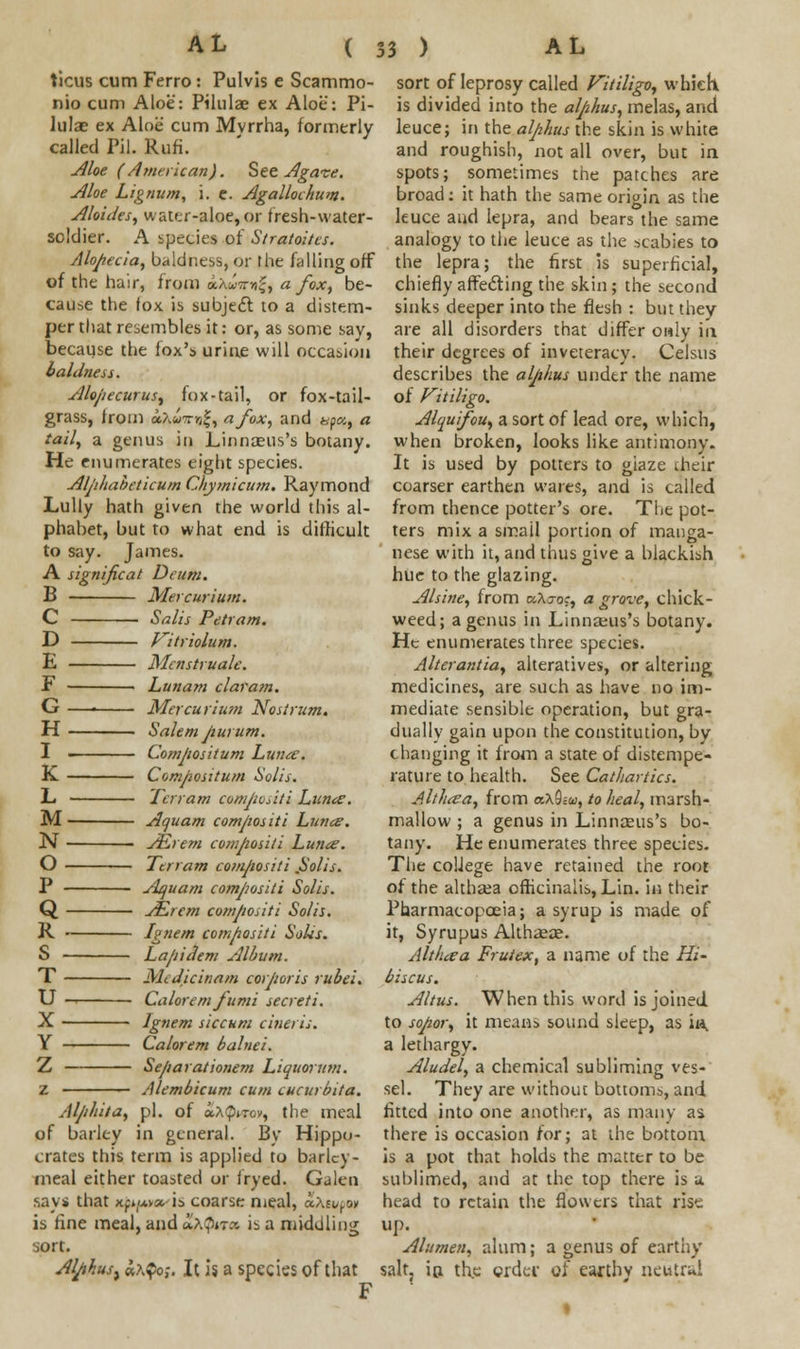 ticus cum Ferro : Pulvis e Scammo- nio cum Aloe: Pilulae ex Aloe: Pi- hilae ex Aloe cum Mvrrha, formerly called Pil. Rufi. Aloe (American). See Agave. Aloe Lignum, i. e. Agallochum. Aloides, water-aloe, or fresh-water- soldier. A species of Stratoitcs. Alopecia, baldness, or the falling off of the hair, from ocautt^, a fox, be- cause the fox is subject to a distem- per that resembles it: or, as some say, because the fox's urine will occasion baldness. Alo/iecuruS) fox-tail, or fox-tail- grass, from f&»7ng|, a fox, and &p«, a tail, a genus in Linnaeus's botany. He enumerates eight species. Aljihabeticum Chymicum. Raymond Lully hath given the world this al- phabet, but to what end is difficult to say. James. A significat Deum. B Mer curium. C Salis Petram. D Kitriolum. E Mcnstruale. F Lunam claram. G —■ Mer curium Nostrum. H Salem jiurum. I ■ Compositum Luna. K. Compositum Solis. L Terr am compos it i Luna. M Aquam compositi Luna. N AZrem compositi Luna. O Ttrram compositi ,Solis. P Jlquam compositi Solis. Q AZrcm compositi Solis. R Ignem compositi Solis. S Lafiidem Album. T MtJicinatn corporis rubei. U Caloremjumi secreti. X Ignem siccum cineris. Y Calorem balnei. Z Separationem Liquorum. z Alembicum cum cucurbita. Alphita, pi. of *A$«w, the meal of barley in general. By Hippo- crates this term is applied to barley- meal either toasted or fryed. Galen say* that m^m» is coarse meal, a.\tu(<» is fine meal, and &$«•« is a middling sort of leprosy called Vitiligo, which is divided into the alphus, melas, and leuce; in the alphus the skin is white and roughish, not all over, but in spots; sometimes the patches are broad: it hath the same origin as the leuce and lepra, and bears the same analogy to the leuce as the scabies to the lepra; the first is superficial, chiefly affecting the skin ; the second sinks deeper into the flesh : but they are all disorders that differ only in their degrees of inveteracy- Celsus describes the alphus under the name of Vitiligo. Alquifou, a sort of lead ore, which, when broken, looks like antimony. It is used by potters to giaze their coarser earthen wares, and is called from thence potter's ore. The pot- ters mix a small portion of manga- nese with it, and thus give a blackish hue to the glazing. Alsine, from aXjoc, a grove, chick- weed; a genus in Linnseus's botany. He enumerates three species. Alterantia, alteratives, or altering medicines, are such as have no im- mediate sensible operation, but gra- dually gain upon the constitution, by changing it from a state of distempe- rature to health. See Cathartics. Althaa, from a\Qiw, to heal, marsh- mallow ; a genus in Linnseus's bo- tany. He enumerates three species. The college have retained the root of the althaea officinalis, Lin. in their Pharmacopoeia; a syrup is made of it, Syrupus Althaeas. Althaa Frutex, a name of the Hi- biscus. Altus. When this word is joined to sopor, it means sound sleep, as ia, a lethargy. Aludel, a chemical subliming ves- sel. They are without bottoms, and fitted into one another, as many as. there is occasion for; at the bottom is a pot that holds the matter to be sublimed, and at the top there is a. head to retain the flowers that rise up. sort. Alumen, alum; a genus of earthy AlphusjaA^o,-. It is a species of that salt, in the order of earthy neutral