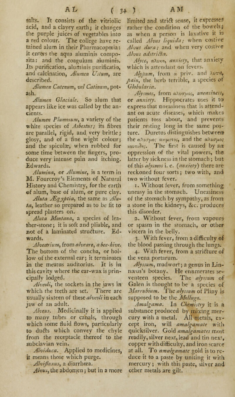salts. It consists of the vitriolic acid, and a clayey earth; it changes the purple juices of vegetables into a red colour. The college have re- tained alum in their Pharmacopoeia: it enters the aqua aluminis compo- sita: and the coagulum aluminis. Its purification, aluminis purificatio, and calcination, Alumen Ustum, are described. Alumen Catenum, vel Catinum, pot- ash. Alumen Glaciale. So alum that appears like ice was called by the an- cients. Alumen Plumosum, a variety of the white species of Asbestus; its fibres are parallel, rigid, and very brittle; glosy, and of a fine wight colour; and the spicule, when rubbed fbr some time between the fingers, pro- duce very intense pain and itching. Edwards. Alumina, or Alumine, is a term in M. Fourcroy's Elements of Natural History and Chemistry, for the earth ©f alum, base of alum, or pure clay. Aluta JEgyjitia, the same as Alu- ta, leather so prepared as to be fit to spread plasters on. Aluta Montana, a species of lea- ther-stone; it is soft and pliable, and not of a laminated structure. Ed- wards. Alveaiium, from alveart, a bee-hive. The bottom of the concha, or hol- low of the external ear; it terminates in the meatus auditorius. It is in this cavity where the ear-wax is prin- cipally lodged. Alveoli, the sockets in the jaws in which the teeth are set. There are usually sixteen of these alveoli in each jaw of an adult. Aheus. Medicinally it is applied to many tubes or canals, through which some fluid flows, particularly to duels which convey the chyle from the receptacle thereof to the subclavian vein. Alviduca. Applied to medicines, it means those which purge. Alvifluxus, a diarrhoea. JIvuj, the abdomen; but in a more limited and stria sense, it expressed rather the condition of the bowels? as when a person is laxative it 19 called Alvus liquidet; when costive Alvus dura; and when very costive Alvus ailstricla. Alyce, uXuxn, anxiety, that anxiety which is attendant on fevers. Alyjium, from a priv. and hvirik pain, the herb terrible, a species of Globularia. Alysmos, from aXwrjuoy, uneasiness, or anxiety. Hippocrates uses it to express that uneasiness that is attend- ant on acute diseases7 which makes patients toss about, and prevents their resting long in the same pos- ture. Duretus distinguishes between the a\vTjjx>; avifji.ito^, and the aAu<xp.o> vcum^tii-. The first is caused by an oppression of the vital powers, the latter by sickness in the stomach; but of this alysmos i. e. (anxiety) there are reckoned four sorts; two with, and two without fever. i. Without lever, from something uneasy in the stomach. Uneasiness of the stomach by sympathy, as from a stone in the kidneys, &c. produces this disorder. 3. Without fever, from vapoun or spasm in the stomach, or other viscera in the belly. 3. With fe\er7 from a difficulty of the blood passing through the lungs. 4. With fever, from a stricture of the vena portarum. Alyssum, madvvort; a genus in Lin- na^us's botany. He enumerates se- venteen species. The alyssum of Galen is thought to be a species of Marrubium. The alyssum of Pliny is supposed to be the Mollugo. Amalgama. In Chemistry it is a substance produced by mixing mer- cury with a metal. All metals, ex- cept iron, will amalgamate with quicksilver. Gold amalgamates most readily, silver next, lead and tin near, copper withdifficulty, and iron scarce at all. To amalgamate gold is to re- duce it to a paste by uniting it with mercury ; with this paste, silver and other metals are gilt.