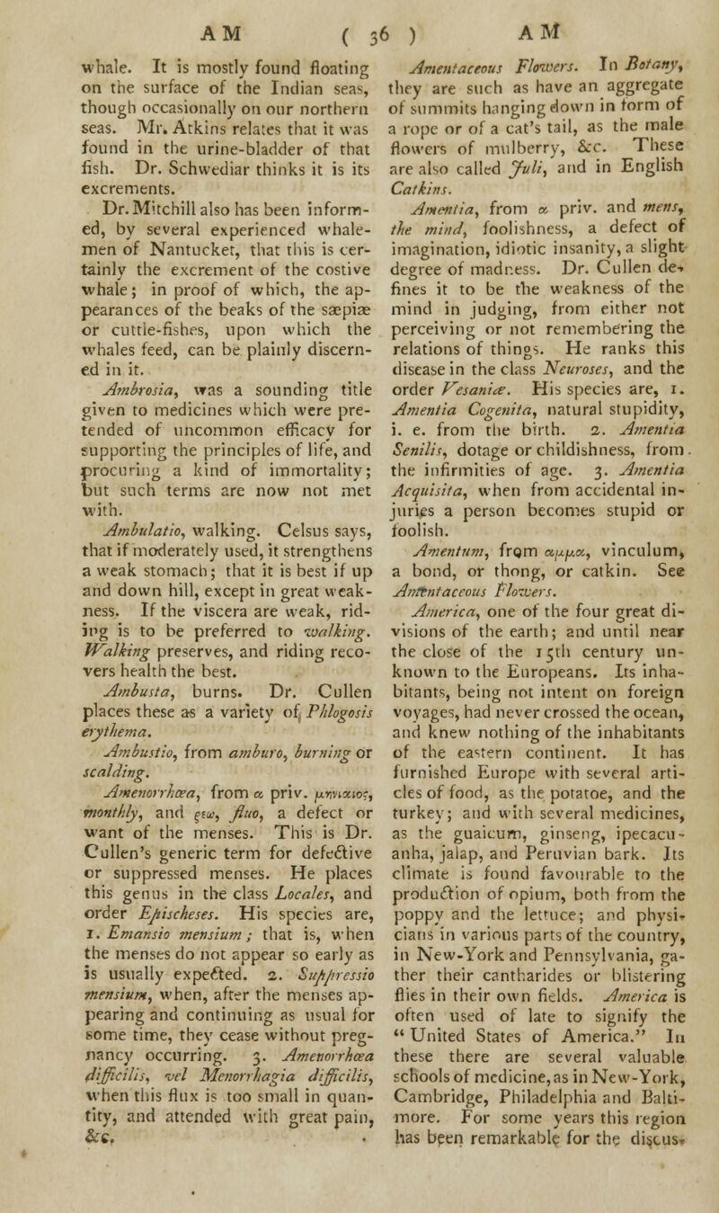 ( whale. It is mostly found floating on the surface of the Indian seas, though occasionally on our northern seas. Mr. Atkins relates that it was found in the urine-bladder of that fish. Dr. Schwediar thinks it is its excrements. Dr. Mitchill also has been inform- ed, by several experienced whale- men of Nantucket, that this is cer- tainly the excrement of the costive whale; in proof of which, the ap- pearances of the beaks of the saepise or cuttle-fishes, upon which the whales feed, can be plainly discern- ed in it. Ambrosia, was a sounding title given to medicines which were pre- tended of uncommon efficacy for supporting the principles of life, and procuring a kind of immortality; but such terms are now not met with. Ambulation walking. Celsus says, that if moderately used, it strengthens a weak stomach; that it is best if up and down hill, except in great weak- ness. If the viscera are weak, rid- ing is to be preferred to walking. W~alking preserves, and riding reco- vers health the best. Ambusta, burns. Dr. Cullen places these as a variety of, Phlogosis erythema. Ambustio, from amburo, burning or scalding. Amenorrhoea, from a, priv. juwaio?, monthly, and f£&>, fluo, a defect or want of the menses. This is Dr. Cullen's generic term for defective or suppressed menses. He places this genus in the class Locales, and order Epischeses. His species are, i. Emansio men slum; that is, when the menses do not appear so early as is usually expected. 2. Suppressio mensium, when, after the menses ap- pearing and continuing as usual for some time, they cease without preg- nancy occurring. 3. Amenorrhoea 4[fficilis, vel Menorrhagia difficilis, when this flux is too small in quan- tity, and attended with great pain, Amentaceous Flowers. In Botany, they are such as have an aggregate of summits hanging down in form of a rope or of a cat's tail, as the male flowers of mulberry, Sec. These are also called Juli, and in English Catkins. Amentia, from a priv. and mens, the mind, foolishness, a defect of imagination, idiotic insanity, a slight- degree of madr.ess. Dr. Cullen de-» fines it to be the weakness of the mind in judging, from either not perceiving or not remembering the relations of things. He ranks this disease in the class Neuroses, and the order Vesanicz. His species are, 1. Amentia Cogenita, natural stupidity, i. e. from the birth. 2. Amentia Senilis, dotage or childishness, from . the infirmities of age. 3. Amentia Acquisita, when from accidental in- juries a person becomes stupid or foolish. Amentum, frqm a.^.c, vinculum, a bond, or thong, or catkin. See Amentaceous Elotvers. America, one of the four great di- visions of the earth; and until near the close of the 15th century un- known to the Europeans. Its inha- bitants, being not intent on foreign voyages, had never crossed the ocean, and knew nothing of the inhabitants of the eastern continent. It has furnished Europe with several arti- cles of food, as the potatoe, and the turkey; and with several medicines, as the guaicum, ginseng, ipecacu- anha, jalap, and Peruvian bark. Its climate is found favourable to the production of opium, both from the poppy and the lettuce; and physi- cians in various parts of the country, in New-York and Pennsylvania, ga- ther their cantharides or blistering flies in their own fields. America is often used of late to signify the  United States of America. In these there are several valuable schools of medicine, as in New-York, Cambridge, Philadelphia and Balti- more. For some years this region has been remarkable for the disxusr