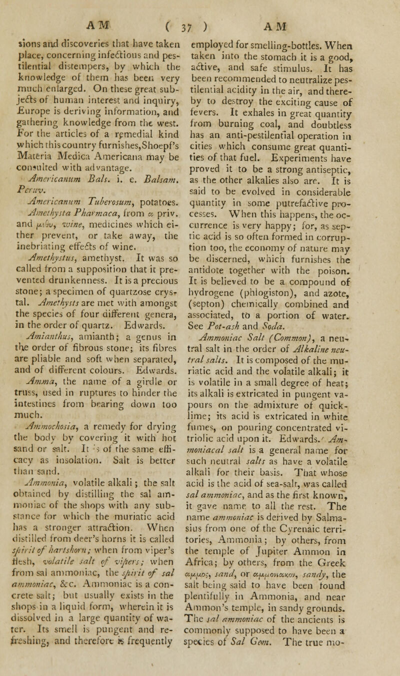 sions and discoveries that have taken place, concerning infectious and pes- tilential distempers, by which the knowledge of them has been very much enlarged. On these great sub- jects of human interest and inquiry, Europe is deriving information, and gathering knowledge from the west. For the articles of a remedial kind which this country furnisheSjShoepf's Materia Medica Americana may be consulted with advantage. Amcricamim Bals. i. e. Balsam. Peruv. Amerlcannm Tuberosum, potatoes. Amethysta Pharmaca, from c, priv. and p,t9u, wine, medicines which ei- ther prevent, or take away, the inebriating effects of wine. Amethystus, amethyst. It was so called from a supposition that it pre- vented drunkenness. It is a precious stone; a specimen of quartzose crysr tal. Amethysts are met with amongst the species of four different genera, in the order of quartz. Edwards. Amianthus, amianth; a genus in the order of fibrous stone; its fibres are pliable and soft when separated, and of different colours. Edwards. Anuria, the name of a girdle or truss, used in ruptures to hinder the intestines from bearing down too much. Ammochosia, a remedy for drying the body by covering it with hot sand or salt. It :s of the same effi- cacy as insolation. Salt is better than sand. Ammonia, volatile alkali; the salt obtained by distilling the sal am- moniac of the shops with any sub- stance tor which the muriatic acid has a stronger attraction. When distilled from deer's horns it is called spirit of hartshorn; when from viper's flesh, volatile salt of vipers; when from sal ammoniac, the spirit of sal ammoniac, &c. Ammoniac is a con- crete salt; but usually exists in the shops in a liquid form, wherein it is dissolved in a large quantity of wa- ter. Its smell is pungent and re- freshing, and therefore k frequently employed for smelling-bottles. When taken into the stomach it is a good, active, and safe stimulus. It has been recommended to neutralize pes- tilential acidity in the air, and there- by to destroy the exciting cause of fevers. It exhales in great quantity from burning coal, and doubtless has an anti-pestilential operation in cities which consume great quanti- ties of that fuel. Experiments have proved it to be a strong antiseptic, as the other alkalies also are. It is said to be evolved in considerable quantity in some putrefactive pro- cesses. When this happens, the oc- currence is very happy; for, as sep- tic acid is so often formed in corrup- tion too, the economy of nature may be discerned, which furnishes the antidote together with the poison. It is believed to be a compound of hydrogene (phlogiston), and azote, (septon) chemically combined and associated, to a portion of water. See Pot~ash and Soda. Ammoniac Salt (Common), a neu- tral salt in the order of Alkaline neu- tral salts. It is composed of the mu- riatic acid and the volatile alkali; it is volatile in a small degree of heat; its alkali is extricated in pungent va- pours on the admixture of quick- lime; its acid is extricated in white fumes, on pouring concentrated vi- triolic acid upon it. Edwards.' Am- moniacal salt is a general name for such neutral salts as have a volatile alkali for their basis. That whose acid is the acid of sea-salt, was called sal ammoniac, and as the first known, it gave name to all the rest. The name ammoniac is derived bv Salma- sius from one of the C vrenaic terri- tories, Ammonia ; by others, from the temple of Jupiter Amnion in Africa; by others, from the Greek afjt.jj.oc, sand, or a^ovjajcov, sandy, the salt being said to have been found plentifully in Ammonia, and near Amnion's temple, in sandy grounds. The sal ammoniac of the ancients is commonly supposed to have been a species of Sal Com. The true mo-