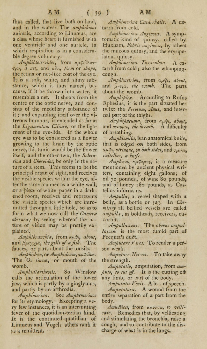 thus called, that live both on land, and in the water: The amphibious animals, according to Linnaeus, are a class whose heart i^ furnished with one ventricle and one auricle, in which respiration is in a considera- ble degree voluntary. Amphiblestroides, from an'p&Xr,?- rpov, a net, and Etlbs, form or shape, the retina or net-like coat of the eye. It is a soft, white, and slimy sub- stance, which is thus named, be- cause, if it be thrown into water, it resembles a net. It shoots from the centre or the optic nerve, and con- sists of the medullary substance of it; and expanding itself over the vi- treous humour, is extended as far as the Ligamentum Ciliare, or the liga- ment of the eye-lids. If the whole eye was to be considered as a flower growing to the brain by the optic nerve, this tunic would be the flower itself, and the other two, the Sclero- tica and Choroides, be only in the na- ture of a stem. This seems to be the principal organ of sight, and receives the visible species within the eye, af- ter the same maimer as a white wall, or a piece of white paper in a dark- ened room, receives and represents the visible species which are intro- mitted through a little hole, so as to form what we now call the Camera obscura; by seeing whereof the na- ture of vision may be prettily ex- plained. Amphibranchia, from a^#», about, and |6pay;£»a, the gills of a fish. The fauces, or parts about the tonsils. Amphideon, or Amphidcum, ac^ty^im. The Os tinder or mouth of the womb. Amphidiarthrosis. So Winslow calls the articulation of the lower jaw, which is partly by a ginglymus, and partly by an arthrodia. Amphimerina. See Amphemerinos for its etymology. Excepting a ve- ry few instances, it is an intermitting fever of the quotidian-tertian kind. It is the continued-quotidian of Linnaeus and Vogel; others rank it as A remittent. Amphimerina Catarrhalis. A CX- tarrh from cold. Amphimerina Anginosa. A symp- tomatic kind of quinsy, called by Huxham, Febris anginosa, by others the mucous quinsy, and the erysipe- latous quinsy. Amphimerina Tussiculosa. A ca- tarrh from cold; also the whooping, cough. Amphimetrion, from c,fj.$i, about, and juflTpa, the womb. The parts about the womb. Amphiplex. According to Rufus Ephesius, it is the part situated be- twixt the Scrotum, A?ius, and inter- nal part of the thighs. Amphipneuma, from a^j, about, and ■nmi/jua, the breath. A difficulty of breathing. Amphismila, isan anatomical knife, that is edged oh both sides, from a/*?)!, utrinque, on both sides, and o-jouXn, cultellus, a knife. Amphora, aptyopvi, is a measure mentioned by ancient physical wri- ters, containing eight gallons; of oil 72 pounds, of wine 80 pounds, and of honey 180 pounds, as Cas- tcllus informs us. Amjiulla, a vessel shaped with a belly, as a bottle or jug. In Che- mistry all bellied vessels are called ampulL-e, as boltheads, receivers, cu- curbits. Ampullascens. The alveus ampul- lascens is the most tumid part of Pecquet's duft. Ampiutare Vires. To render a per- son weak. Amputate Nerves, To take away the strength. Amputatio, amputation, from am- puto, to cut off. It is the cutting ofF any limb, or part of the body. Amputatio Focis. A loss oftspeech. Amputatura. A wound from the entire separation of a part from the body. Amuclica, from ay.va-u, to velli- cate. Remedies that, by vellicating and stimulating the bronchia, raise a cough, and so contribute to the dis- charge of wlwt is in the lungs.