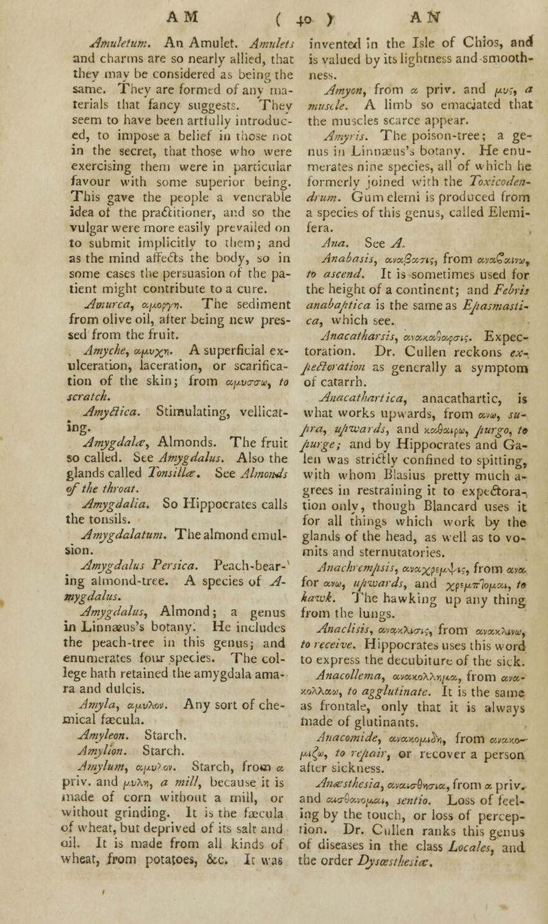 ( Amuletum. An Amulet. Amulets and charms are so nearly allied, that they may be considered as being the same. They are formed of any ma- terials that fancy suggests. Thev seem to have been artfully introduc- ed, to impose a belief in those not in the secret, that those who were exercising them were in particular favour with some superior being. This gave the people a venerable idea of the practitioner, and so the vulgar were more easily prevailed on to submit implicitly to them; and as the mind affects the body, so in some cases the persuasion of the pa- tient might contribute to a cure. Amurca, a/xopy*?. The sediment from olive oil, after being new pres- sed from the fruit. Amyche, a.y.vx*- A superficial ex- ulceration, laceration, or scarifica- tion of the skin; from a^vcraw^ to scratch. Amytlka. Stimulating, vellicat- ing. Amygdala, Almonds. The fruit so called. See Amygdalus. Also the glands called Tonsillar. See Almonds of the throat. Amygdalia. So Hippocrates calls the tonsils. Amygdalatum. The almond emul- sion. Amygdalus Per ska. Peach-bear-* ing almond-tree. A species of A- mygdalus. Amygdalus, Almond; a genus in Linnaeus's botany: He includes the peach-tree in this genus; and enumerates four species. The col- lege hath retained the amygdala ama- ra and dulcis. Amyla, k/xv^v. Any sort of che- mical fsecula. Amyleon. Starch. Amy lion. Starch. Amylum, a/Aw?.<w. Starch, from a. priv. and jj.v\vi, a mill, because it is made of corn without a mill, or without grinding. It is the face u la of wheat, but deprived of its salt and oil. It is made from all kinds of wheat, from potatoes, &c. It was invented in the Isle of Chios, and is valued by its lightness and smooth- ness. Amyon, from a priv. and pv;, a musde. A limb so emaciated that the muscles scarce appear. Amyris. The poison-tree; a ge- nus in JLinnauis's botany. He enu- merates nine species, all of which he formerly joined with the Toxicoden- drum. Gumclerni is produced from a species of this genus, called Elemi- fera. Ana. See A. Anabasis, a.vo:3x,7i;, from etvothauWf to ascend. It is sometimes used for the height of a continent; and Febrh anabaptica is the same as Ejiasmasli- ca, which see.. Anacatharsis, avewcaSapo-*?. Expec- toration. Dr. Cullen reckons ex- pecloration as generally a symptom of catarrh. Anacathartica, anacathartic, is what works upwards, from ocvu, su- Jira, uptvards, and ax&x^tu, pwgo, t» purge; and by Hippocrates and Ga- len was striclly confined to spitting, with whom Elasius pretty much a- grees in restraining it to exptctora- tiononly, though Blancard uses it for all things which work by the glands of the head, as well as to vo- mits and sternutatories. Anachremjisis, ava^pe^^-, from avoc for ocvu, upwards, and xW^^m, to hawk. The hawking up any thing from the lungs. Anaclisis, a.va,x\i<ri$, from avaxAivo.-, to receive. Hippocrates uses this word to express the decubiture of the sick. Anacollema, ocvKKoXXnn^, from av«- y.oXXxu, to agglutinate. It is the same as frontale, only that it is always made of glutinants. Anacomide, a,ta.y.o^r,, from cwaxo-- //.i£<u, to repair^ or recover a person after sickness. Anaesthesia, avatc-Svma, from a priv. and GMo-Savo^t, sentio. Loss of feel- ing by the touch, or loss of percep- tion. Dr. Cullen ranks this genus of diseases in the class Locales, and the order Dyscesthesiay,