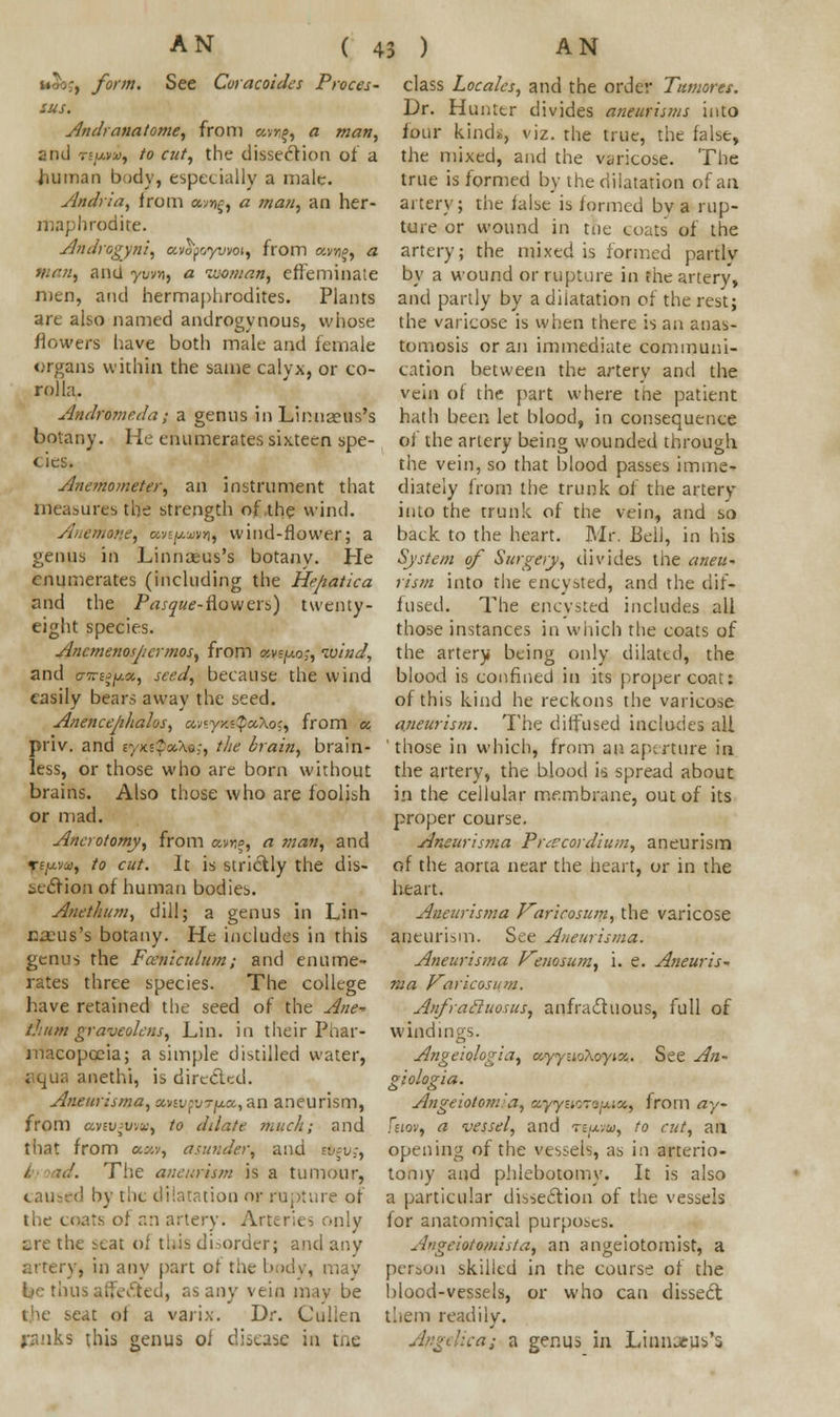 See Coracoide %*vo;} form. See Coracoides Proces- sus. Andranatome, from «vn^ a /««//, and «/*»», to cut, the dissection of a human body, especially a male. Andria, from av»£, « man, an her- maphrodite. Androgyni, avofcyvvot, from anjj, a w<™, and ywn, a woman, effeminate men, and hermaphrodites. Plants are also named androgynous, whose flowers have both male and female organs within the same calyx, or co- rolla. AmdrHmeda; a genus in Limiaeus's botany. He enumerates sixteen spe- cies. Anemometer, an instrument that measures the strength of .the wind. Anettiatie, oiv.^vn, wind-flower; a genus in Linmt-us's botany. He enumerates (including the He/iatica rind the Pasque- flowers) twenty- eight species. Ancmejiospcrmos, from *wjuqj, wind, and tnrgg]ua, seed, because the wind easily bears away the seed. Anencejihalos, cmyxxQa,\o{, from a priv. and r/K'^aXo;, the brain, brain- less, or those who are born without brains. Also those who are foolish or mad. Ancrotomy, from aims, a man, and refj-w, to cut. It is strictly the dis- section of human bodies. Anethtm, dill; a genus in Lin- naeus's botany. He includes in this genus the Fceniculum; and enume- rates three species. The college have retained the seed of the Ane^ t.hum graveolens, Lin. in their Phar- macopoeia; a simple distilled water, jKjua anethi, is directed. Aneurisma, oatvovrfia,,an aneurism, from uvtv^w.x, to ddnte much; and that from aw, asunder, and sfteuj, The aneurism is a tumour, M_\ ml dilatation or rupture of the coats of an artery. Arteries only are the seat oi this disorder; and any artery, in any part of the body, may fee thus effected, as any vein mav be the seat of a varix. Dr. Cullen ranks this genus of disease in the class Locales, and the order Tumores. Dr. Hunter divides aneurisms into four kinds, viz. the true, the false, the mixed, and the varicose. The true is formed by the dilatation of an artery; the false is formed bv a rup- ture or wound in tfie coats of the artery; the mixed is formed partly by a wound or rupture in the artery, and partly by a dilatation of the rest; the varicose is when there is an anas- tomosis or an immediate communi- cation between the artery and the vein of the part where tne patient hath been let blood, in consequence of the artery being wounded through the vein, so that blood passes imme- diately from the trunk of the artery into the trunk of the vein, and so back to the heart. Mr. Bell, in his System of Surgery, divides the aneu- rism into the encysted, and the dif- fused. The encysted includes all those instances in which the coats of the artery being only dilated, the blood is confined in its proper coat: of this kind he reckons the varicose aneurism. The diffused includes all those in which, from an aperture in the artery, the blood is spread about in the cellular membrane, out of its proper course. Aneurisma Prcecordium, aneurism of the aorta near the heart, or in the heart. Aneurisma Karicosum, the varicose aneurUm. See Aneurisma. Aneurisma Venosum, i. e. Aneuris- ma Varicosum. Anfrailuosus, anfractuous, full of windings. Angeiologia, eeyyuoXoynx,. See An- giologia. Angeiotom'a, oyyaorityua, from ay Fsiov, a vessel, and tb/xww, to cut, an opening of the vessels, as in arterio- tomy and phlebotomy. It is also a particular dissection of the vessels for anatomical purposes. A'igeiotomista, an angeiotomist, a person skilled in the course of the blood-vessels, or who can dissect them readily. ■ a genus in Lian»jis*s