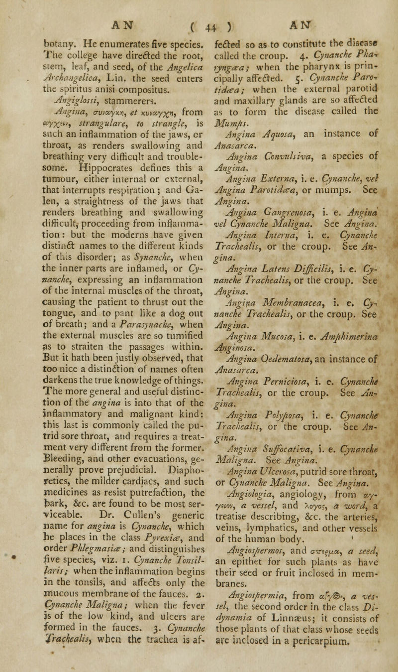 ( botany. He enumerates five species. The college have directed the root, stem, leaf, and seed, of the Angelica Archangelica, Lin. the seed enters the spiritns anisi compositus. Angiglossi, stammerers. Angina, away-tv, et y.vva,y^rj, from uVXu'i strangulare, to strangle, is such an inflammation of the jaws, cr throat, as renders swallowing and breathing very difficult and trouble- some. Hippocrates defines this a tumour, either internal or external, that interrupts respiration ; and Ga- len, a straightness of the jaws that renders breathing and swallowing difficult, proceeding from inflamma- tion : but the moderns have given distinct names to the different kinds of tL.s disorder; as Synanchc, when the inner parts are inflamed, or Cy- nanche, expressing an inflammation of the internal muscles of the throat, causing the patient to thrust out the tongue, and to pant like a dog out of breath; and a Parasynache, when the external muscles are so tumified 3s to straiten the passages within. But it hath been justly observed, that too nice a distinction of names often darkens the true knowledge of things. The more general and useful distinc- tion of the angina is into that of the inflammatory and malignant kind: this last is commonly called the pu- trid sore throat, and requires a treat- ment very different from the former. Bleeding, and other evacuations, ge- nerally prove prejudicial. Diapho- retics, the milder cardiacs, and such medicines as resist putrefaction, the bark, &c. are found to be most ser- viceable. Dr. Cullen's generic name for angina is Cynanche, which he places in the class Pyrexia, and order Phlegmasia; and distinguishes five species, viz. I. Cynanche Tonsil- laris; when the inflammation begins in the tonsils, and affects only the mucous membrane of the fauces. 2. Cynanche Maligna; when the fever is of the low kind, and ulcers are formed in the fauces. 3. Cynanche Trachealis, when the trachea is af* feeted so as to constitute the disease called the croup. 4. Cynanche Pha- ryngaa; when the pharynx is prin- cipally affected. 5. Cynanche Paro* tidtta; when the external parotid and maxillary glands are so affected as to form the disease called the Mum/is. Angina Aquosa, an instance of Anasarca. Angina Convulsiva, a species of Angina. Angina Externa, i. e. Cynanche, vel Angina Parotidtea, or mumps. See Angina. Angina Gangrenosa, i. e. Angina vel Cynanche Maligna. See Angina. Angina Interna, i. e. Cynanche Trachealis, or the croup. See An- gina- Angina Latens Difficilis, i. e. Cy- nanche Trachealis, or the croup. See Angina. Angina Membranacea, i. e. Cy- nanche Trachealis, or the croup. See Angina. Angina Mucosa, i. e. Amphimerina Anginosa. Angina Oedematosa, an instance of Anasarca. Angina Perniciosa, \. e. Cynanche Trachealis, or the croup. See An- gina. Angina Polyposa, \. e. Cynanche Trachealis, or the croup. See An- gina. Angina Suffocativa, i. e. Cynanche Maligna. See Angina. Angina Ulcerosa, putrid sore throat, or Cynanche Maligna. See Angina. Angiologia, angiology, from c,y ynov, a vessel, and Xoyoc, a word, a treatise describing, &c. the arteries, veins, lymphatics, and other vessels of the human body. ' Angiospermos, and crrtf^as, a seed, an epithet for such plants as have their seed or fruit inclosed in mem- branes. Angiospermia, from a/y©-, a ves- sel, the second order in the class Di- dynamia of Linnaeus; it consists of those plants of that class whose seeds ate inclosed in a pericarpium.