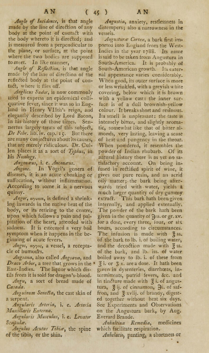Angle of Incidence, is that angle made by the line of direction of any body at the point of contact with the body whereto it is directed; and is measured from a perpendicular to the plane, or surface, at the point where the two bodice are supposed tomtet. In like manner, Angle of Refit ilion, is that angle madt by the line of direction of the reflected body at the point of con- tact, where it flies off. Anglicus Sudor, is now commonly used to express an epidemical colli- quative fever, since it was so in Eng- land in Henry Vllth's reign, and elegantly described by Lord Bacon, in his history of those times. Sen- nertus largely treats of this subject, De Febr. lib. iv. cap. 15. Bur there are many conjectures about its causes, that are merely ridiculous. Dr. Cul- len places it as a sort of Typhus, in his Nosology. Angonceus, i. e. Anconeus. Angone. In Vogel's genera of diseases, it is an acute choaking or suffocation, without inflammation. According to some it is a nervous quinsy. Angor, ayvnet,, is defined a shrink- ing inwards in the native heat of the body, or its retiring to the centre, upon which follows a pain and pal- pitation of the heart, attended with sadness. It is esteemed a very bad symptom when it happens in the be- ginning of acute fevers. Angos, <y,yyo<;, a vessel, a recepta- cle of humours. Angsana, also called Angsava, and Angustia, anxiety, restlessness in distempers; also a narrowness in the vessels. Angustura? Cortex, a bark first im- ported inro England from the West- Indies in the year 1788. Its name is said to be taken from Angustura in South-America. It is probably of South-American growth. Its exter- nal appearance varies considerably. When good, its outer surface is more or less wrinkled, with a grevish white covering, below which it is brown with a yellow cast: the inner sur- face is of a dull brownish-yellow colour. It breaks short and resinous. Its smell is unpleasant: the taste 1* intensely bitter, and slightly aroma- tic, somewhat like that of bitter al- monds, very lasting, leaving a sense of heat and pungency in the throat. When powdered, it resembles the powder of Indian rhubarb. Of its natural history there is as yet no sa- tisfactory account. On being in- fused in rectified spirit of wine, it gives out pure resin, and an acrid oily matter; the bark being after- wards tried with water, yields a much larger quantity of dry gummy extract. This bark hath been given internally, and applied externally. The powder of the bark hath been given i n the quantity of 5 >s- or gr. xv. for a dose, every three, lour, or six. hours, according to circumstances. The infusion is made with <; ss. of the bark to lb. i. of boiling water, and the decoction made with ^ ss. of the bark, and lb. iss. of water boiled away to lb. i. of these from Draco Arbor, a tree that grows in the • J i. or 3 x. area dose. It hath been East-Indies. The liquor which dis- tils from it is sold for dragon's-blood. Angu, a sort of bread made of Casada. Anguinum SeneRa, the cast skin of a serpent. Angularis Arteria, i. e. Arteria Maxillaris Externa. Angularis Musculus, 3. e. Levator Scttbuht. Angulus Acutus Tibia■, the spine of the tibia, or the shin. given in dysenteries, diarrhoeas, in- termittents, putrid fevers, &c. and in tincture made with ^ i. of angus- tura, 3 ij. of cinnamon, 9i. of saf- fron, and ^ xviij. of brandy, digest- ed together without heat six days. See Experiments and Observations on the Angustura bark, by Aug. Everard Brande. Anhaltina Remedia, medicines which facilitate respiration. AnhelatiO) panting, a shortness or