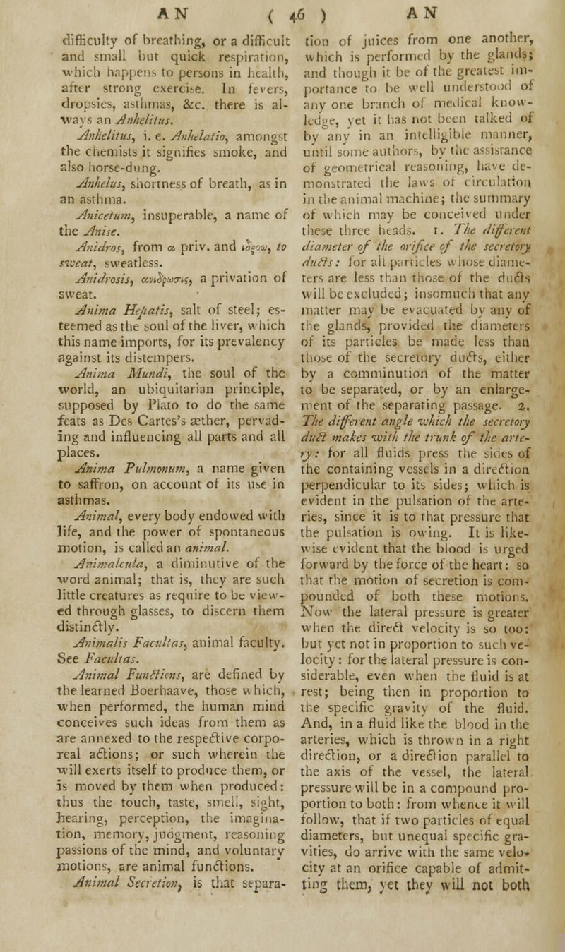 ( difficulty of breathing, or a difficult and small but quick respiration, which happens to persons in health, after strong exercise. In fevers, dropsies, asthmas, &c. there is al- ways an Anhelitus. Anhelitus, i. e. Anhelatio, amongst the chemists it signifies smoke, and also horse-dung. AnheluS) shortness of breath, as in an asthma. Anicetum, insuperable, a name of the Anise. Anidros, from a. priv. and »^ow, to sweat, sweatless. Anidrosis, amfyuxn^ a privation of sweat. Anima Hejiatis, salt of steel; es- teemed as the soul of the liver, which this name imports, for its prevalency against its distempers. Anima Mundi, the soul of the world, an ubiquitarian principle, supposed by Plato to do the same feats as Des Cartes's aether, pervad- ing and influencing all parts and all places. Anima Pulmonum, a name given to saffron, on account of its use in asthmas. Animal, every body endowed with life, and the power of spontaneous motion, is called an animal. Animalcu/a, a diminutive of the word animal; that is, they are such little creatures as require to be view- ed through glasses, to discern them distinctly. Animalis Facultar, animal faculty. See Facultas. Animal Funfticns, are defined by the learned Boerhaave, those which, when performed, the human mind conceives such ideas from them as are annexed to the respective corpo- real actions; or such wherein the will exerts itself to produce them, or is moved by them when produced: thus the touch, taste, smell, sight, hearing, perception, the imagina- tion, memory, judgment, reasoning passions of the mind, and voluntary motions, are animal functions. Animal Secretion^ is that separa- tion of juices from one another, which is performed by the glands; and though it be of the greatest im- portance to be well understood of any one branch of medical know- ledge, yet it has not been talked of bv any in an intelligible manner, until some authors, by the assistance of geometrical reasoning, have de- monstrated the laws of circulation in the animal machine; the summary of which may be conceived under these three heads. 1. The different diameter of the orifice of the secretory, duds: for all particles whose diame- ters are less than those of the duels will be excluded; insomuch that any matter may be evacuated by any of the glands, provided the diameters of its particles be made less than those of the secretory ducts, either by a comminution of the matter to be separated, or by an enlarge- ment of the separating passage. 2, The different angle which the secretory duH makes with the trunk of the arte- ry: for all fluids press the sides of the containing vessels in a direction perpendicular to its sides; which is evident in the pulsation of the arte- ries, since it is to that pressure that the pulsation is owing. It is like- wise evident that the blood is urged forward by the force of the heart: so that the motion of secretion is com- pounded of both these motions. Now the lateral pressure is greater when the direct velocity is so too: but yet not in proportion to such ve- locity: for the lateral pressure is con- siderable, even when the fluid is at rest; being then in proportion to the specific gravity of the fluid. And, in a fluid like the blood in the arteries, which is thrown in a right direction, or a direction parallel to the axis of the vessel, the lateral pressure will be in a compound pro- portion to both: from whence it will follow, that if two particles of equal diameters, but unequal specific gra- vities, do arrive with the same velo- city at an orifice capable of admit- ting them, yet they will not both