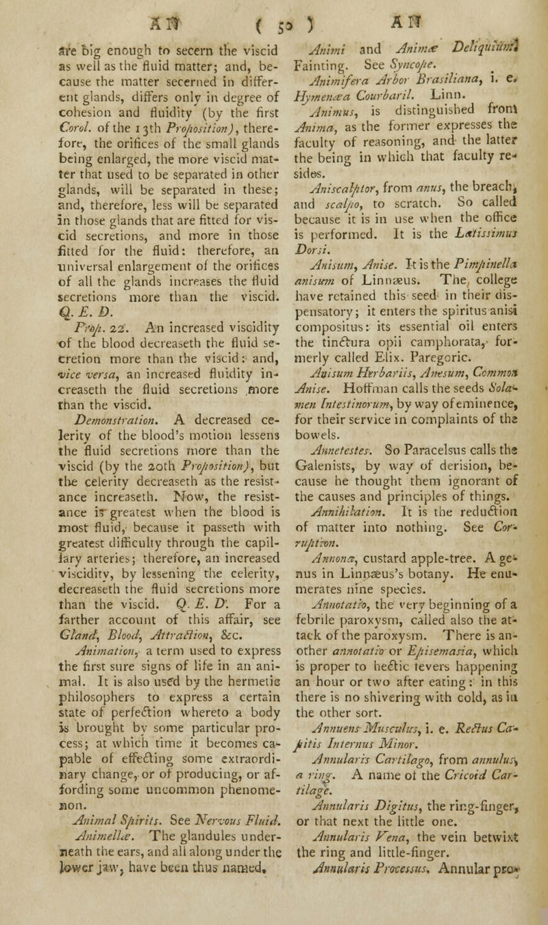 are bis enough to secern the viscid as well as the fluid matter; and, be- cause rhe matter secerned in differ- ent glands, differs only in degree of cohesion and fluidity (by the first CoroL of the 13th Proposition), there- fore, the orifices of the small glands being enlarged, the more viscid mat- ter that used to be separated in other glands, will be separated in these; and, therefore, less will be separated in those glands that are fitted for vis- cid secretions, and more in those fitted for the fluid: therefore, an universal enlargement of the orifices of all the glands increases the fluid secretions more than the viscid. q. E. D. Prop. 22. An increased viscidity of the blood decreaseth the fluid se- cretion more than the viscid: and, •vice versa, an increased fluidity in- creaseth the fluid secretions more than the viscid. Demonstration. A decreased ce- lerity of the blood's motion lessens the fluid secretions more than the viscid (by the 20th Proposition), but the celerity decreaseth as the resist- ance increaseth. Now, the resist- ance i greatest when the blood is most fluid, because it passeth with greatest difficulty through the capil- iary arteries; therefore, an increased viscidity, by lessening the celerity, decreaseth the fluid secretions more than the viscid. Q. E. D\ For a farther account of this affair, see Gland, Blood, Attraction, &c. Animation, a term used to express the first sure signs of life in an ani- mal. It is also usffd by the hermetic philosophers to express a certain state of perfection whereto a body is brought by some particular pro- cess; at which time it becomes ca- pable of effecting some extraordi- nary change, or of producing, or af- fording some uncommon phenome- non. Animal Spirits. See Nervous Fluid. Animelhe. The glandules under- neath the ears, and all along under the lower jaw, have been thus named. Animi and Anim<e DeliquMm Fainting. See Syncope. An'vnifera Arbor Brasiliana, i. e. Hymenaa Courbaril. Linn. Animus, is distinguished fron* Anima, as the former expresses the faculty of reasoning, and the latter the being in which that faculty re- sides. Aniscalpor, from anus, the breachj and sca/po, to scratch. So called because it is in use when the office is performed. It is the Ltxtissimus Dor si. Anisum, Anise. It is the Pimp'melLx anismn of Linnaeus. The college have retained this seed in their dis- pensatory; it enters the spiritus anisi compositus: its essential oil enters the tinclura opii camphorata,- for- merly called Elix. Paregoric. Anisum Htrbariis, Anesum, Ccmmox Anise. Hoffman calls the seeds Sola* men Intestinorum, by way of eminence, for their service in complaints of the bowels. Annetestes. So Paracelsus calls ths Galenists, by way of derision, be- cause he thought them ignorant of the causes and principles of things. Annihilation. It is the reduction of matter into nothing. See Cor- rupt-on. Anmna, custard apple-tree. A ge- nus in Linnzeus's botany. He enu- merates nine species. Annotath, the very beginning of a febrile paroxysm, called also the at- tack of the paroxysm. There is an- other annotatio or Episemasia, which is proper to hectic fevers happening an hour or two after eating : in this there is no shivering with cold, as in the other sort. Annuens Musculus, \. e. Reclus Ca- pitis Internus Minor. Annularis Cartilago, from annulus\ a rittg. A name ol the Cricoid Car- tilage. Annularis Digitus, the ring-finger, or that next the little one. Annularis Vena, the vein betwixt the ring and little-finger. Annularis Processus. Annular pro*-