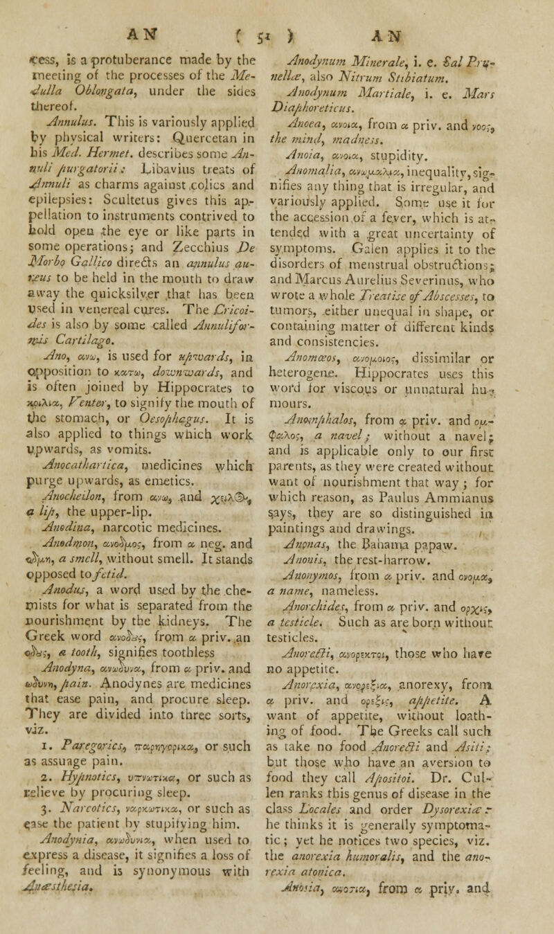 cess, is a protuberance made by the meeting of the processes of the Me- dulla Oblongata, under the sides thereof. Annulus. This is variously applied by physical writers: Quertetan in his Med. Hornet, describes sonic An- nuli Jiurgatorii ; Libavius treats of Atmuli as charms against co|ics and epilepsies: Scultetus gives this ap- pellation to instruments contrived to hoJd open -the eye or like parts in some operations; and Zecchius De J}To>'bo Gallico directs an aiinulus au- reus to be held in the mouth to draw aivay the quicksilver ,that has been vsed in venereal cures. The Cricoi- des is also by some called Annulifw- fi'Js Cartilage. Ano, avx, is used for upwards, in opposition to accru, downwards, and is often joined by Hippocrates to xoiXia, Kente-r, to signify the mouth of the stomach, or Oeso/ihcgus. It is also applied to things which work upwards, as vomits. Anocathartica, medicines which purge upwards, as emetics. AnocheUon, from «•;», and yj&^t a lip, the upper-lip. Amdina, narcotic medicines. Auedmon, avo^juo;, from a. neg. and «S/a*i, a smell, without smell. It stands opposed to fetid. A nodus, a word used by the che- mists for what is separated from the nourishment by the kidneys. The Greek word avo&w;-, from a. priv. an c^y,-, a tooth, signifies toothless Anodyna, ctvvdwce, from o: priv. and ii>}w*>,/iain. Anodynes are medicines that ease pain, and procure sleep. They are divided into tnree sorts, viz. 1. P allegories, TrccwycfiKX, or such as assuage pain. 2. Hypnotics, pvyuruia, or such as relieve by procuring sleep. 3. Narcotics, w&pxoiTiica, or such as e.ise the patient by stupitying him. Anodynia, ccvAvhx, when used to express a disease, it signifies a loss of feeling, and is synonymous with jdu&stkc:ia. Anodynum Minerale, i. e. €al Pru- uelLe, also Nitrum Sttbiatum. Anodynu?n Martiale, i. e. Mars Dia/2/ioreticus. Anoea, <zirAX, from a. priv. and voo;, the mind, madness. Anoia, cc-jo.a, stupidity. Aaomalia, a.vxpxhxv,, inequalitv,sig- nifies any thing that is irregular, and variously applied. Some use it for the accession of a fe.vcr, which is at- tended with a great uncertainty of symptoms. Galen applies it to the disorders of menstrual obstructions; and Marcus Aurelius Severinus, who wrote a whole Treatise of Abscesses, to tumors, either unequal in shape, or containing matter of different kinds and consistencies. Anom&oSy awojuoioj, dissimilar or heterogene. Hippocrates uses this word for visco.us or unnatural hu-. mours. Anow/ihalos, from a priv. and ou- $ci\o;, a navel; without a navel; and is applicable only to our first parents, as they were created without want of nourishment that way ; for which reason, as Paulus Ammianus says, they are so distinguished in paintings and drawings. Ananas, the Bahama papaw. Anouis, the rest-harrow. Auonymos, from a, priv. and cyoax9 a name, nameless. Anorchides, from a priv. and o?x^> a testicle. Such as are born without: testicles. Anoretli, tzyop-zXTa, those who have no appetite. ylnorpxia, avc^^a, anorexy, from a. priv. and o?t!;ic, ajijietiie. A want of appetite, without loath- iiv; of food. The Greeks call such as take no food Amrecli and Asiti; but those who have an aversion to food they call Apositoi. Dr. Cut- len ranks this genus of disease in the class Locales and order Dysorexia r he thinks it is generally symptoma- tic ; yet he notices two species, viz. the anorexia humoralisj and the ano^ rexia atonica. Attosia, ccsoncCf from « priv, and