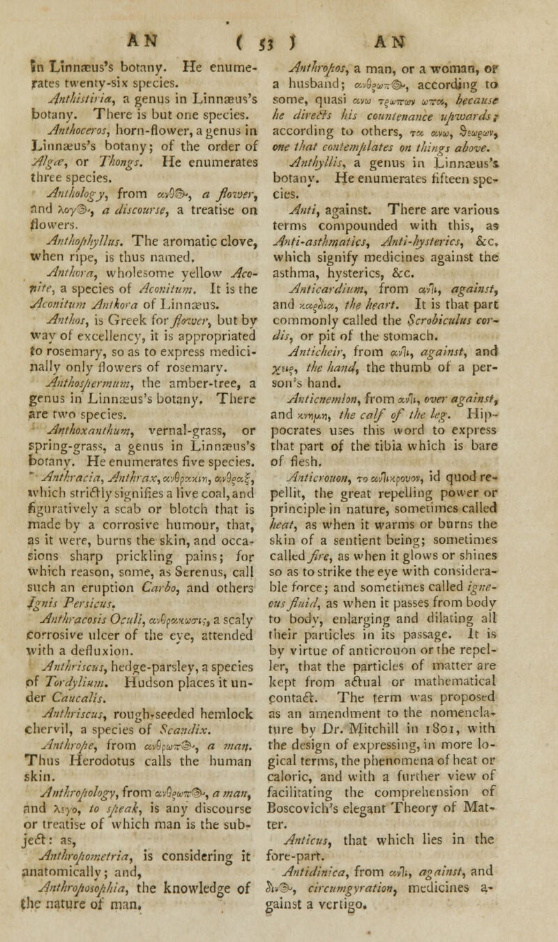 5n Linnaeus's botany. He enume- rates twenty-six species. Anthisthia, a genus in Linnaeus's botany. There is but one species. Anthoceros, horn-flower, a genus in Linnaeus's botany; of the order of Algce, or Thongs. He enumerates three species. Anthology, from «v0®», a Jlovjer, find Xoy®', a discourse, a treatise on (lowers. Anthophyllus. The aromatic clove, when ripe, is thus named. Anthora, wholesome yellow Aco- vite, a species of Aconitum. It is the Aconitum Anthora of Linnzeus. Ant hoi, is Greek for fitnvcr, but by way of excellency, it is appropriated to rosemary, so as to express medici- nally only flowers of rosemary. Anthospermum, the amber-tree, a genus in Linnaeus's botany, There are two species. Anthoxanthum, vernal-grass, or spring-grass, a genus in Linnaeus's botany. He enumerates five species. * Anthracia, Anthrax, xvQpc.yAvi, avf^a?, which strictly signifies a live coal, and figuratively a scab or blotch that is made by a corrosive humour, that, as it were, burns the skin, and occa- sions sharp prickling pains; for which reason, some, as Serenus, call such an eruption Carbo, and others Ignis Persicus. Antltracosis Oculi, av0jjflwc(wi?j a scaly corrosive ulcer of the eye, attended with a defluxion. Anthriscus, hedge-parsley, a species of Tordyliuttt. Hudson places it un- der Caucalis. Anthriscus, rouglvseeded hemlock chervil, a species of Scandix. Anthrope, from avSpw-®-, a matt. Thus Herodotus calls the human skin. Anthropology, from avQjw-rSv, a man, nnd \;yo, to sjieah, is any discourse or treatise of which man is the sub- ject : as, Anthropometric, is considering it anatomically; and, Anthrojiosojihia, the knowledge of the nature of man, Anthrofzos, a man, or a woman, or a husband; a>S»a--©-, according to some, quasi am t^-rcm wra, because he direds his countenance upwards f according to others, rt* am, §<v%xv9 one that contemplates on things above. Anthyllis, a genus in Linnceus's botany. He enumerates fifteen spe- cies. Ami, against. There are various terms compounded with this, as Ami-asthmatics, Anti-hysterics, Sec, which signify medicines against the asthma, hysterics, &c. Anticardium, from a-fu, against, and Ka^icc, the heart. It is that part commonly called the Scrobiculus cor- dis, or pit of the stomach. Anticheir, from av]», against, and yji%, the hand, the thumb of a per- son's hand. Anticnemlon, from *v1», over against, and xwyLvi, the calf of the leg. Hip- pocrates uses this word to express that part of the tibia which is bare of flesh. Anticrotton, ro avltxpouov, id quod re- pellit, the great repelling power or principle in nature, sometimes called heat, as when it warms or burns the skin of a sentient being; sometimes called fire, as when it glows or shines so as to strike the eye with considera- ble force; and sometimes called igne- ous fluid, as when it passes from body to body, enlarging and dilating all their particles in its passage. It is by virtue of anticrouon or the repel- ler, that the particles of matter are kept from actual or mathematical contact. The term was proposed as an amendment to the nomencla- ture by Dr. Mitchill in 1801, with the design of expressing, in more lo- gical terms, the phenomena of heat or caloric, and with a further view of facilitating the comprehension of Boscovich's elegant Theory of Mat- ter. Amicus, that which lies in the fore-part. Antidinica, from uvli, against, and 3»v^, circumgyration^ medicines a- gainst a vertigo.