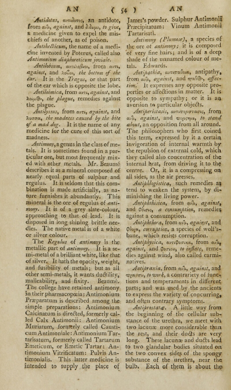 <C *4 ) Antidotus, a<m$oTo$, an antidote, from «►!», against^ and }^uy.i, to givey a medicine given to expel the mis- chiefs of another, as of poison. AntiheSicum, the name of a medi- cine invented by Poterus, called aiso Antimonium diaphoreticum joviale. Antilobium, «vT*Xo/3*oy, from «>«, against, and Xo£ov, the botto?n of the ear. It is the Tragus, or that part of the ear which is opposite the lobe. Antilobnica, from am, against, and hoi(j,(&, the jrfague, remedies against the plague. Antilyssus, from am, against, and ?lvo-<t<x, the madness caused by the bite of a mad dog. It is the name of any medicine for the cure of this sort of madness. Antimony, a genus in the class of me- tals. It is sometimes found in a par- ticular ore, but most frequently mix- ed with other metals. Mr. Beaume describes it as a mineral composed of nearly equal parts of sulphur and regulus. It is seldom that this com- bination is made artificially, as na- ture furnishes it abundantly. This mineral is the ore of regulus of anti- mony. It is of a grey slate-colour, approaching to that of lead. It is disposed in long shining brittle nee- dles. The native metal is of a white or silver colour. The Regulus of antimony is the metallic part of antimony. It is a se- mi-metal of a brilliant white, like that of silver. It hath the opacity, weight, and fusibility of metals; but as all other semi-metals, it wants ductility, malleability, and fixity. Beaume. The college have retained antimony in their pharmacopoeia: Antimonium Prceparatum is described among the simple preparations: Antimonium Calcinatum is directed, formerly cal- led Calx Antimonii: Antimonium Muriatum, formerly called Causti- cum Antimoniale: Antimonium Tar- tarisatum, formerly called Tartarian Emeticum, or Emetic Tartar: An- timonium Vitrificatum: Pulvis An- timonialis. This latter medicine is intended to Supply the place of James's powder. Sulphur Antimonii Praecipitatum: Vinum Antimonii Tartarisati. Antimony (Plumose), a species of the ore of antimony; it is composed of very fine hairs; and is of a deep shade of the unnamed colour of me- tals. Edwards. Antihathia, amira-Qua, antipathy, from ai/ii, against, and «ra9®', affec-r tion.' It expresses any opposite pro- perties or affections in matter. It is opposite to sympathy; or it is an, aversion ta particular objects. Anti/ieristasis, ctvTiTripia-Taais, from ctvlt, against, and ts^iwixi, to stand about, an opposition from all around. The philosophers who first coined- this term, expressed by it a certain invigoration of internal warmth by the repulsion of external cold, which they called also concentration of the internal heat, from driving it to the centre. Or, it is a compressing on all sides, as the air presses. Antijihlogistica, such remedies as; tend to weaken the system, by di» minishing the living power. Antiphthisic a, from ocvli, against', and <$6t<7i?, a consumption, remedies, against a consumption. Antijihthora, from opvjt, against, and <pSoo«., corruption, a species of wolfs- bane, which resists corruption. Antiphysica, umQwriKX, from a/7*, against, and tyvs-iov, to inflate, reme- dies against wind, also called carmi- natives. Antijiraxia, from a/7*, against, and ^a,7crui, to work, a contrariety of func- tions and temperaments in different parts; and was used by the ancients to express the variety of concurring, and often contrary symptoms. Anti/irostatce. A little way from the beginning of the cellular sub- stance of the urethra, we meet with two lacuna; more considerable than the rest, and their ducts are very long. These lacunae and duds lead to two glandular bodies situated on the two convex sides of the spongy substance of the urethra, near the bulb. Each of them is about the: