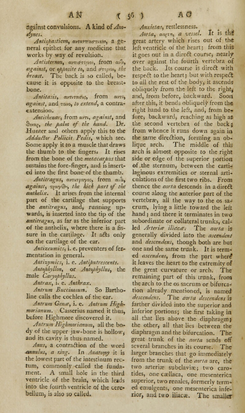 against convulsions. A kind ofA>io~ dynes. Antispasticon, a.ntrxa.o-Twai, a ge- neral epithet for any medicine that works by way of revulsion. Antisternon, avno-r'pw, from afli, against, or opposite to, and a-ripov, the breast. The back is so called, be- cause it is opposite to the breast- bone. Antitasis, avrirxa-ic, from avr;, against, and teivo, to extend, a contra- cxtension. Antithenari, from am, against, and $£va£, the palm of the hand. Dr. Hunter and others apply this to the Addutlor Pollicit Pedis, which see. Some apply it to a muscle that draws the thumb to the fingers^ It rises from the bone of the metacarpus that sustains the fore-finger, and is insert- ed into the first bone'of the thumb. Antitragus, avrnftzyo:, from av7t, against^ T%ccy<&, the hick part of the anthelix. It arises from the internal part of the cartilage that supports the antitragus, and, running up- wards, is inserted into the tip of the antitragus, as far as the inferior part of the anthelix, where there is a fis- sure in the cartilage. It acts only on the cartilage of the ear. Antixeumicsi, i. e. preventers of fee- mentation in general. Antizymics, i. e. Antiputrescents. Antophyllon, or Antophyllus, the male Caryophyllus. Antrax, i. e. Anthrax. Antrum Bucciuosum. So Bartho- line calls the cochlea of the ear. Antrum Getue, i. e. Antrum High- morianum. Casserius named it thus, before Highmore discovered it. Antrum Highmorianum, all the bo- dy of the upper jaw-bone is hollow^ and its cavity is thus named. Anus, a contraction of the word annulus, a r,ing. In Anatomy it is the lowest part of the intestinum rec- tum, commonly called the funda- ment. A small hole in the third ventricle of the brain, which leads into the fourth ventricle of the cere- bellum, is also so called. Anxietas, restlessness. Aorta, cto^tn, a vessel. It is th'f great arterv which rises out of the left ventricle of the heart; from this it goes out in a direct course, nearly- over against the fourth vertebra of the back. Its course is direct with fespeft to the heart; but with respect to all the rest of the body, it ascends obliquely from the left to the righr^ and, from before, backward. Soon after this, it bends obliquely from th« right hand to the left, and, from be- fore, backward, reaching as high as the second vertebra of the back; from whence it runs down again in the same direction, forming an ob- lique arch. The middle of thi:; arch is almost opposite to the right side or edge of the superior portion of the sternum, between the carti- laginous extremities or sternal arti- culations of the first two ribs. From thence the aorta descends in a direct course along the anterior part of the vertebrae, all the way to the os sa- crum, lying a little toward the left hand j and there it terminates in two subordinate or collateral trunks, cal- led Arterite ilic.ca; The aorta is generally divided into the ascendent and descendens, though both are but one and the same trunk. It is term- ed ascendens, from the part where it leaves the heart to the extremity of the great curvature or arch. The remaining part of this trunk, fronj the arch to the os sacrum or bifurca- tion already mentioned, is named descendens. The aorta descendens is farther divided into the superior and inferior portions; the first taking in all that lies above the diaphragm j the other, all that lies between' the diaphragm and the bifurcation. The great trunk of the aorta sends off several branches in its course. The larger branches that go immediately from the trunk of the aorta are, the two arteriae subclavian; two caro- tides, one caeliaca, one mesenterica superior, two renales, formerly term- ed emulgents, one mesenterica infe- rior, and two iliacx. The smaller