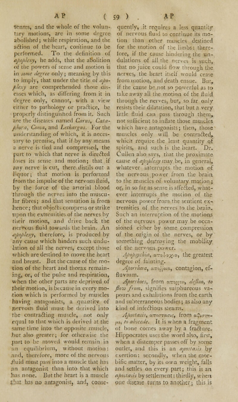 senses, and the whole of the volun- tary motions, are in some d abolished; while respiration, and the action of the heart, continue to be performed. To the definition of ajicplcxy, he adds, that the abolition or the powers of sense and motion is in some degree only; meaning by this to imply, that under the title of apo- plexy are comprehended those dis- eases which, as differing from it in degree only, cannot, with a view either to pathology or praetice, be properly distinguished from it. Such are the diseases named Carus, Cata- ■ Coma, and Lethargut. for the Understanding of which, it is neces- sary to premise, that if by any means a nerve is tied and compressed, the part to which that nerve is directed loses its sense and motion; that if any nerve is cut, there distils out a liquor; that motion is performed from the impulse of the nervous fluid, by the force of the arterial blood through the nerves into the muscu- lar fibres; and that sensation is from hence; that objects compress or strike upon the extremities of the nerves by their motion, and drive back tiie nervous fluid towards the brain. An apoplexy, therefore, is produced by any cause which hinders such undu- lation of all the nerves, except those which are destined to move the heart and breast. But the cause of the mo- tion of the heart and thorax remain- ing, or, of the pulse and respiration, when the other parts are deprived of lheir motion, is because in every mo- tion which is performed by muscles- having antagonists, a quantity of nervous fluid must be derived into the contracting muscle, not only equal to that which is derived at the same time into the opposite muscle, hut also greater; for otherwise the part to he moved would remain in an equilibrium, without motion: and, therefore, more of the nervous Jl 11 id must pass into a muscle that has an antagonist than into that which has none. But the heart is a muscle has no antagonist, and, conse- quently, it requires a less qiv. of nervous fluid to continue its mo- tion than other muscles destined for the motion of the limbs: there- fore, if the cause hindering the un- dulations of all the nerves is such, that no juice could flow through the nerves, the heart itself would cease from motion, and death ensue. Bur, if the cause be not so powerful as to take away all the motion of the fluid through the nerves, but, so far only resists their dilatation, that but a very little fluid can pass through them, not sufficient to inflate those muscles which have antagonists; then, those muscles only will be contracted* which require the least quantity of spirits, and such is the heart. Dr. Cullen also says, that the proximate cause of apoplexy may be, in general, whatever interrupts the motion of the nervous power from the brain to the muscles of voluntary motion ; or,, in so far as sense is affected, what- ever interrupts the motion of the nervous power from the sentient ex- tremities of the nerves to the brain. Such an interruption of the motions of the nervous power may be occa- sioned either by some compression of the origin of the nerves, or by something destroving the mobility of the nervous power. Jpopsychia, zto j-i^.z., the greatest degree of fainting. Aporrhcsa, y~o--oi^ contagion, ef- fluvium. Aporrhoes, from ol-x^vji, dejlico, to floiv from, signifies sulphureous va- pours and exhalations from the earth and subterraneous bodies; as also any kind of infectious steams. Ajios/asis, ccTWTTUrCnc, from a^tcrr*- jjit, to alucede. It is when a fragment of bone comes away by a fracture. Ffippocrates uses the word also, first, when a distemper passes off by some outlet, and this is an ajiostasis by exertion: secondly, when the mor- bific matter, by its own weight, falls and settles on every part; this is an a/ioi/atis by settlement: thirdly, when one disease turns to another; this is