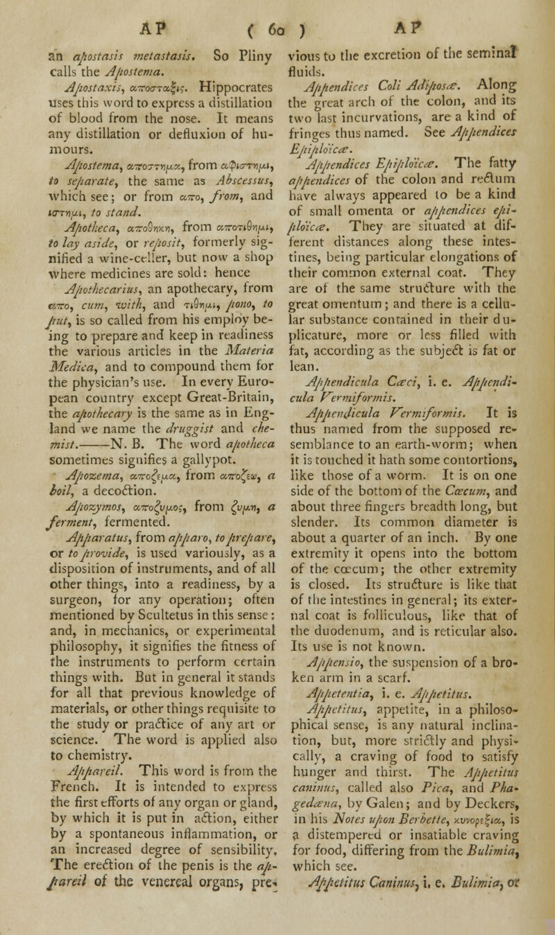 an apostasis metastasis. So Pliny calls the Apostema. Apostaxis, aToc-xafic. Hippocrates uses this word to express a distillation of blood from the nose. It means any distillation or defluxion of hu- mours. Apostema, smtottw/**, from a^w*»j*i, to separate, the same as Abscessus, which see; or from wtto, from, and urrnui, to stand. Apotheca, cnroOmv, from cwnroSn^a, to lay aside, or reposit, formerly sig- nified a wine-celler, but now a shop where medicines are sold: hence Apothecarius, an apothecary, from cnro, cum, with, and nOn^u, pono, to put, is so called from his employ be- ing to prepare and keep in readiness the various articles in the Materia Medka, and to compound them for the physician's use. In every Euro- pean country except Great-Britain, the apothecary is the same as in Eng- land we name the druggist and che- mist. N. B. The word a/iot/ieca sometimes signifies a gallypot. Apozema, airofypcc, from cMro^Ew, a boil, a decoction. Apozymos, avo^v^-o;, from ^vfxrj, a ferment, fermented. Apparatus, from apparo, to prepare, or to provide, is used variously, as a disposition of instruments, and of all other things, into a readiness, by a surgeon, for any operation; often mentioned by Scultetus in this sense: and, in mechanics, or experimental philosophy, it signifies the fitness of the instruments to perform certain things with. But in general it stands for all that previous knowledge of materials, or other things requisite to the study or practice of any art or science. The word is applied also to chemistry. Appareil. This word is from the French. It is intended to express the first efforts of any organ or gland, by which it is put in action, either by a spontaneous inflammation, or an increased degree of sensibility. The erection of the penis is the aji- Jtareil of the venereal organs, pre- vious to the excretion of the seminal fluids. Appendices Coli Adipose. Along the great arch of the colon, and its two last incurvations, are a kind of fringes thus named. See Appendices Epiploic*?. Appendices Epiploic*?. The fatty appendices of the colon and reelum have always appeared to be a kind of small omenta or appendices epi- filo'icce. They are situated at dif- ferent distances along these intes- tines, being particular elongations of their common external coat. They are of the same struclure with the great omentum; and there is a cellu- lar substance contained in their du- plicature, more or less filled with fat, according as the subject is fat or lean. Appendicula Cceci, i. e. Appcndi~ cula rermiformts. Appenficula Vermiformis. It is thus named from the supposed re- semblance to an earth-worm; when it is touched it hath some contortions, like those of a worm. It is on one side of the bottom of the Ccecu?n, and about three fingers breadth long, but slender. Its common diameter is about a quarter of an inch. By one extremity it opens into the bottom of the ccccum; the other extremity is closed. Its struclure is like that of the intestines in general; its exter- nal coat is folliculous, like that of the duodenum, and is reticular also. Its use is not known. Appensio, the suspension of a bro- ken arm in a scarf. Appetentia, i. e. Appetitus. Appctitus, appetite, in a philoso- phical sense, is any natural inclina- tion, but, more strictly and physi- cally, a craving of food to satisfy hunger and thirst. The Appctitus caninus, called also Pica, and Pha- gedena, by Galen; and by Deckers, in his Notes upon Berbette, xuvope|»a, is a distempered or insatiable craving for food, differing from the Bulimia^ which see. Appctitus Caninus, i, e. Bulimia, ot