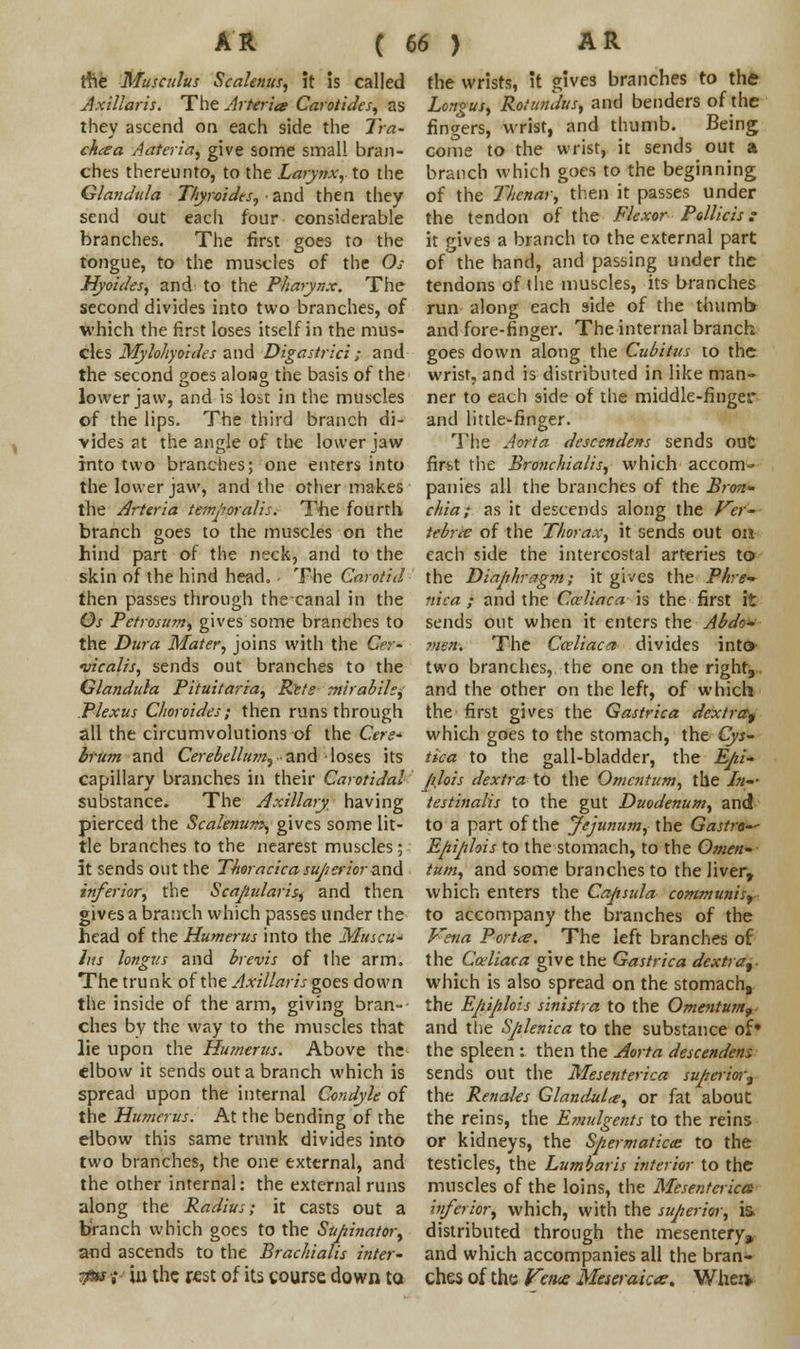 the Muscuius Scalenus, it is called Axillaris. The Arterits Carotides, as they ascend on each side the Tra- chea Aateria, give some small bran- ches thereunto, to the Larynx, to the Glandula Thyroides, and then they send out each four considerable branches. The first goes to the tongue, to the muscles of the Os Hyoides, and to the Pharynx. The second divides into two branches, of which the first loses itself in the mus- cles Mylohyoid?s and Digastrici ; and the second goes along the basis of the lower jaw, and is lost in the muscles of the lips. The third branch di- vides at the angle of the lower jaw into two branches; one enters into the lower jaw, and the other makes the Arteria temporalis. The fourth branch goes to the muscles on the hind part of the neck, and to the skin of the hind head. The Carotid then passes through the canal in the Os Petrosum, gives some branches to the Dura Mater, joins with the Cer- •vicalis, sends out branches to the Glandula Pituitaria, Ret; mirabile, Plexus Choroides; then runs through all the circumvolutions of the Cere* brum and Cerebellum, and ■ loses its capillary branches in their Carotidal substance. The Axillary having pierced the Scalenus, gives some lit- tle branches to the nearest muscles; at sends out the Thoracicasuperior and inferior, the Scajiularis, and then gives a branch which passes under the head of the Humerus into the Muscu- hts longus and brevis of the arm. The trunk of the Axillaris goes down the inside of the arm, giving bran- ches by the way to the muscles that lie upon the Humerus. Above the elbow it sends out a branch which is spread upon the internal Condyle of the Humerus. At the bending of the elbow this same trunk divides into two branches, the one external, and the other internal: the external runs along the Radius; it casts out a branch which goes to the Supinator, and ascends to the Brachialis inter' $tu-i- hi the rest of its course down to the wrists, it gives branches to the Longus, Rotundus, and benders of the fingers, wrist, and thumb. Being come to the wrist, it sends out a branch which goes to the beginning of the Thenar, then it passes under the tendon of the Flexor Pollicis : it gives a branch to the external part of the hand, and passing under the tendons of the muscles, its branches run along each side of the thumb and fore-finger. The internal branch goes down along the Cubitus to the wrist, and is distributed in like man- ner to each side of the middle-finger and little-finger. The Aorta descendens sends ouC firt-t the Bronchialis, which accom~ panies all the branches of the Bron- chia; as it descends along the Jrer~ tebrce of the Thorax, it sends out on each side the intercostal arteries tor the Diaphragm; it gives the Phre~ nica ; and the Cceliaca is the first it sends out when it enters the Abdo- men. The Cceliaca divides into> two branches, the one on the right9. and the other on the left, of which the first gives the Gastrica dextra^ which goes to the stomach, the Cys- tica to the gall-bladder, the Epi- Jilois dextra to the Omentum, the In-- testinalis to the gut Duodenum, and to a part of the Jejunum, the Gastra~- Epiplois to the stomach, to the Omen- tum, and some branches to the liver, which enters the Capsula communis? to accompany the branches of the Vena Porta. The left branches of the Cceliaca give the Gastrica dextra^- which is also spread on the stomach8 the Epiplois sinistra to the Omentum, and the Splenica to the substance of* the spleen : then the Aorta descendens sends out the Mesenterica superior^ the Renales Glandule, or fat about the reins, the E?nulgcnts to the reins or kidneys, the Spermatic^ to the testicles, the Lumbaris interior to the muscles of the loins, the Mesenterica inferior, which, with the superior, is distributed through the mesentery, and which accompanies all the bran- ches of the Vane Meseraic*. Whei*
