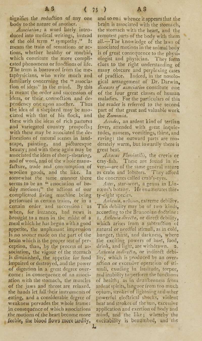 signifies the reduction of any one body to the nature of another. Association; a word lately intro- duced into medical writings, instead of the old term  sympathy. It means the train of sensations or ac- tions, whether healthy or morbid, which constitute the more compli- cated phenomena or functions of life. The term is borrowed from the me- taphysicians, who write much and familiarly concerning the  associa- tion of ideas in the mind. By this is meant the order and succession of ideas, or their connection and de- pendency one upon another. Thus the idea of a shepherd may be asso- ciated with that of his flock, and these with the ideas of rich pastures and variegated country prospects; with these may be associated the de- lineations of natural scenes in land- scape, painting, and picturesque beauty; and with these again may be associated the ideas of sheep-shearing, and of wool, and of the whole manu- facture, trade and consumption of woollen goods, and the like. In. somewhat the same manner there seems to be an  association of bo- dily motions; the actions of our complicated living machine being performed in certain trains, or in a certain order and succession: as when, for instance, bad news is brought to a man in the midst of a meal which he has begun with a good appetite, the unpleasant impression is no sooner made on the part of the brain which is the proper seat of per- ception, than, by th,e process ot as- sociation, the vigour of the stomach is diminished, the appetite for food impaired or destroyed, and the power of digestion in a great degree over- come: in consequence of an associ- ation with the stomach, the muscles of the jaws and throat are relaxed, the hands let fall their instruments of eating, and a considerable degree of weakness pervades the whole frame: in consequence of which associations the motions of the heart become more feeble, the blood flows wore tardily, and so on: whence it appears that the brain is associated with the stomach, the stomach with the heart, and the remotest parts of the body with them all.—The knowledge of' the laws of associated motions in the animal body is of great consequence to the physi- ologist and physician. They form clues to the right understanding of many obscure and perplexing cases of practice. Indeed, in the nosolo- gical arrangement of Dr. Darwin, diseases of association constitute one of the four great classes of human maladies. For the particulars of this the reader is referred to the second part of that great and valuable work the Zoonomia. Jsscdes, an ardent kind of tertian fever, attended with great inquie- tudes, nauseas, vomitings, thirst, and raving: the outward parts are mo- derately warm, but inwardly there is great heat. Astacus Fluviatilisy the crevis cr cray-fish. These are found in ri- vers—are of the same general nature as crabs and lobsters. They afford the concretes called cralrs-eves. Aster, star-wort, a genus in Lin- nxus's botany. He enumerates thir- ty-eight species. Asthenic, cctQwuhx., extreme debility* This debility may be of two kinds, according to the Brunonian doctrine: I. Asthenia direcla, or direct debility, which arises from a sabtraction of natural or needful stimuli, as in cold, hunger, thirst, and darkness, where the exciting powers of heat, food, drink, and light, are withdrawn. 2. Asthenia indirefia, or indirect debi- lity, which is produced by an over- action or excessive operation of sti- muli, exuding in lassitude, torpor, and inability to perform the functions of health; as in drunkenness from ardent spirits, languor from too much opium, strokes of lightning and other powerful electrical shocks, violent heat and strokes of the sun, excessive application and exertion of body and mind, and the like; whereby the excitability is benumbed, and the