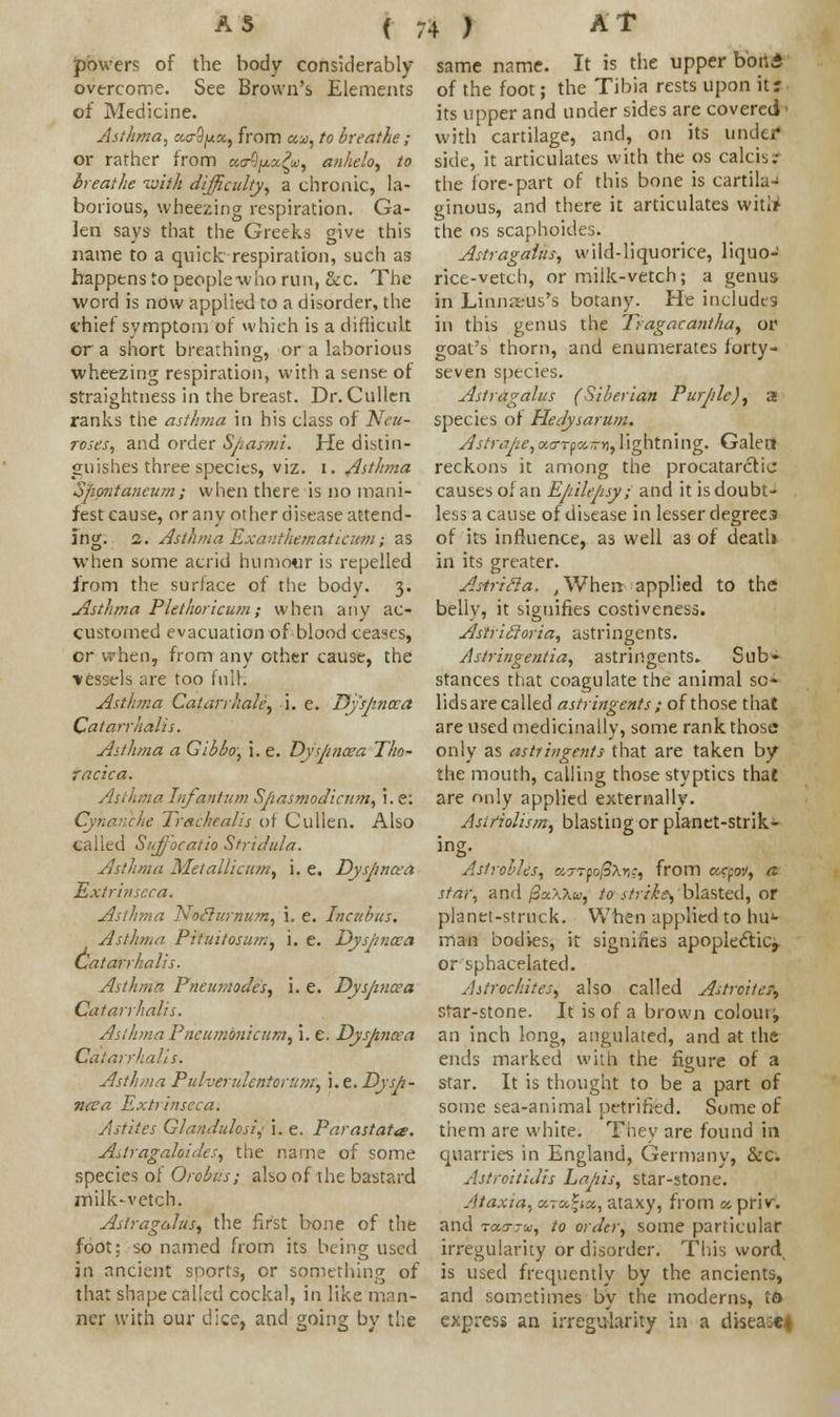 ( 7 powers of the body considerably- overcome. See Brown's Elements of Medicine. Asthma, tzo-fyx, from «a, to breathe ; or rather from ao-9/xx^, anhelo, to breathe with difficulty, a chronic, la- borious, wheezing respiration. Ga- len says that the Greeks give this name to a quick respiration, such as happens to people who run, &c. The word is now applied to a disorder, the vhief symptom of which is a difficult or a short breathing, or a laborious wheezing respiration, with a sense of straightness in the breast. Dr. Cullen ranks the asthma in his class of Neu- roses, and order Spasmi. He distin- guishes three species, viz. I. Asthma opontancum; when there is no mani- fest cause, or any other disease attend- ing. 2. Asthma Exauthematiatm; as when some acrid humour is repelled from the surface of the body. 3. Asthma Plethoricum; when any ac- customed evacuation of blood ceases, cr when, from any other cause, the •vessels are too full. Asthma Catarrhale, i. e. Dyspnoea Catarrhalis. Asthma a Gibbo, i. e. Dyspnoea Tho- racica. Asthma Infantum Spasmodieum, i. e: Cynanche Tracheal is at Cullen. Also called Suffioeatio Stridula. Asthma Metaliicum, i. e. Dyspncea Extrinseca. Asthma Noclurnum, i. e. Incubus. Asthma Pituitosum, i. e. Dyspnoea Catarrhalis. Asthma Pneumodes, i. e. Dyspncea Catarrhalis. Asthma Pneumon'tcum, i. e. Dyspnoea Catarrhalis. Asthma Pulverulentorum, i.e.Dysp- noea Extrinseca. Astites Glandulosi,1 i. e. Parastata: AstragaloideS) the name of some species of Orobus; also of the bastard milk-vetch. Astragalus, the first bone of the foot: so named from its being used in ancient snorts, or something of that shape called cockal, in like man- ner with our dice, and going by the same name. It is the upper bond of the foot; the Tibia rests upon it? its upper and under sides are covered i with cartilage, and, on its under side, it articulates with the os calcis? the fore-part of this bone is cartila- ginous, and there it articulates wittf the os scaphoides. Astragalus, wild-liquorice, liquo- rice-vetch, or milk-vetch; a genus in Linna-us's botany. He includes in this genus the Tragacantha, or goat's thorn, and enumerates forty- seven species. Astragalus (Siberian Pur/ile), a species of Hedysarum. Astrape,o,o-Tp<y,~Yi,lightning. Galett reckons it among the procatarctij causes of an Epilepsy; and it is doubtj less a cause of disease in lesser degrees of its influence, as well a3 of death in its greater. AitriSia. ,When applied to the belly, it signifies costiveness. AstrieJoria, astringents. Astringentia, astringents. Sub- stances that coagulate the animal so- lids are called astringents ; of those that are used medicinally, some rank those only as astringents that are taken by the mouth, calling those styptics that are only applied externally. Astfiolism, blasting or planet-strik- ing. Asfrobles, ayrpo/SXtjff, from cccfov, a star, and j3?.\\u, to strike^'blasted, or planet-struck. When applied to hu- man bodies, it signifies apoplectic,. or sphacelated. Astrochites, also called AstroiteT, star-stone. It is of a brown colour; an inch long, angulated, and at the ends marked with the figure of a star. It is thought to be a part of some sea-animal petrified. Some of them are white. They are found in quarries in England, Germany, &c. Astroitidis Lapis, star-stone. Ataxia, ot.ra.Zios,, ataxy, from » priv. and rourju, to order, some particular irregularity or disorder. This word is used frequently by the ancients, and sometimes by the moderns, to express an irregularity in a disease*