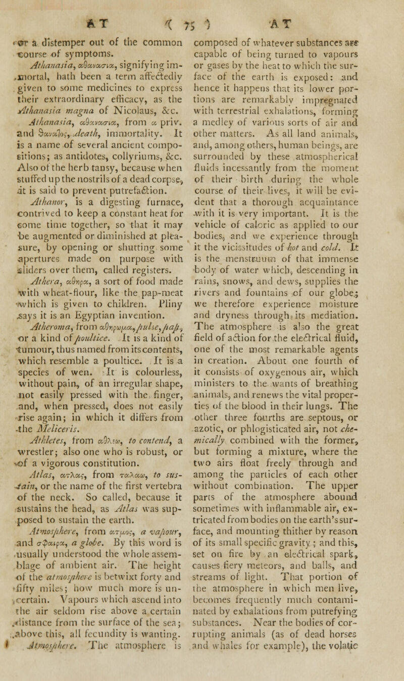 ■ or a distemper out of the common course of symptoms. Athanasia, aQccvourix, signifying im- ,xnortal, hath been a term affectedly given to some medicines to express their extraordinary efficacy, as the Athanasia magna of Nicolaus, &c. Athanasia, ocQavounet, from a. priv. and §xvoih{ruJeat&t immortality. It is a name of several ancient compo- sitions; as antidotes, collyriums, &c. Also ot the herb tansy, because when stuffed up the nostrils of a dead corpse, it is said to prevent putrefaction. Athanor, is a digesting furnace, contrived to keep a constant heat for eome time together, so that it may •be augmented or diminished at plea- sure, by opening or shutting some •apertures made on purpose with sliders over them, called registers. Athera, uQvpx, a sort of food made •with wheat-flour, like the pap-meat -which is given to children. Pliny .says it is an Egyptian invention. Atheroma, from o&hywy.a.,pulse,pajj^ or a kind ofpoultice. It is a kind of ■tumour, thus named from its contents, which resemble a poultice. It is a species of wen. It is colourless, without pain, of an irregular shape, not easily pressed with the finger, and, when pressed, does not easily rise again; in which it differs from -the Meliceris. Athletes, from uQ\w, to contend, a wrestler; also one who is robust, or vof a vigorous constitution. Atlas, arXxc, from to.A«w, to sus- tain, or the name of the first vertebra of the neck. So called, because it sustains the head, as Atlas was sup- posed to sustain the earth. Atmosphere, from u~y.o;, a vapour, and ff^cup, a globe. By this word is usually understood the whole assem- blage of ambient air. The height of the atmosphere is betwixt forty and -fifty miles; how much more is un- rtain. Vapours which ascend into the air seldom rise above a certain /distance from the surface of the sea; ..-Mune this, all fecundity is wanting. I Jtmos/ihcre. The atmosphere is composed of whatever substances skf capable of being turned to vapours or gases by the heat to which the sur- face of the earth is exposed: and hence it happens that its lower por- tions are remarkably impregnated with terrestrial exhalations, forming a medley of various sorts of air and other matters. As all land animals, and, among others, human beings, are surrounded by these atmospherical fluids incessantly from the moment of their birth during the whole course of their lives, it will be evi- dent that a thorough acquaintance -with it is very important. It is the vehicle of caicric as applied to our bodies, and we experience through it the vicissitudes of hot and cold. It is the menstruum of that immense ■body of water which, descending in rains, snows, and dews, supplies the rivers and fountains of our globe.; we therefore experience moisture and dryness through; its mediation. The atmosphere is also the great field of a&ion for the electrical fluid, one of the most remarkable agents in creation. About one fourth of it consists of oxygenous air, which ministers to the. .wants of breathing animals, and renews the vital proper- ties of the blood in their lungs. The other three fourths are septous, or azotic, or phlogisticated air, not che- mically combined with the former, but forming a mixture, where the two airs float freely through and among the particles of each other without combination. The upper parts of the atmosphere abound sometimes with inflammable air, ex- tricated from bodies on the earth's sur- face, and mounting thither by reason of its small specific gravity ; and this, set on fire by an electrical spark, causes fiery meteors, and balls, and streams of light. That portion of the atmosphere in which men live, becomes frequently much contami- nated by exhalations from putrefying substances. Near the bodies of cor- rupting animals (as of dead horses and whales for example), the volatic