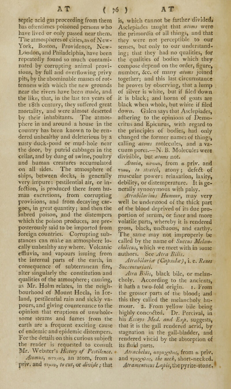 septic acid gas proceeding from them has oftentimes poisoned persons who have lived or only passed near them. The atmospheres ot cities, as of New- York, Boston, Providence, New- London, and Philadelphia, have been repeatedly found so much contami- nated by corrupting animal provi- sions, by full and overflowing privy pits, by the abominable masses of rot- tenness with which the new grounds near the rivers have been made, and the like, that, in the last ten years of the 18th century, they suffered great mortality, and were almost deserted by their inhabitants. The atmos- phere in and around a house in the country has been known to be ren- dered unhealthy and deleterious by a nasty duck-pond or mud-hole near the door, by putrid cabbages in the cellar, and by dung of swine, poultry and human creatures accumulated on all sides. The atmosphere of ships, between decks, is generally very impure: pestilential air, or in- fection, is produced there from hu- man excretions, from corrupting provisions, and from decaying car- goes, in great quantity; and then the inbred poison, and the distempers which the poison produces, are pre- posterously said to be imported from foreign countries. Corrupting sub- stances can make an atmosphere lo- cally unhealthy any where. Volcanic effluvia, and vapours issuing from the internal parts of the earth, in consequence of subterranean fire, alter singularly the constitution and qualities of the atmosphere; causing, as Mr. Holm relates, in the neigh- bourhood of Mount Hecla, in Ice- land, pestilential rain and sickly va- pours, and giving countenance to the opinion that eruptions of unwhole- some steams and fumes from the earth are a frequent exciting cause of endemic and epidemic distempers. For the details on this curious subject the reader is requested to consult Mr. Webster's History of Pestilence. Atomus, ctri+o.;, an atom, from a priv, and t*/*w, to cut, or divide; that is, which cannot be farther divided; Asclepiades taught that atoms were the primordia ot all things, and that they were not perceptible to our senses, but only to our understand- ing; that they had no qualities, for the qualities of bodies which they compose depend on the order, figure, number, &c. of many atoms joined together; and this last circumstance he proves by observing, that a lump of silver is white, but if filed down it is black; and horns of goats are black when whole, but white if filed down. Galen says that Asclepiades, adhering to the opinions of Demo- critus and Epicurus, with regard to the principles of bodies, had only changed the former names of things, calling atoms molecules, and a va- cuum pores.—N. B. Molecules were divisible, but atoms not. Atonia, ucrovue, from a, priv. and tmu, to stretch, atony; defect of muscular power: relaxation, laxity, debility, or distemperature. It is ge- nerally synonymous with palsy. Atrabilarious Humour, may very well be understood of the thick part of the blood deprived of its due pro- portion of serum, or finer and more volatile parts, whereby it is rendered gross, black, unctuous, and earthy. The same may not improperly be called by the name of Succus Melan- cholicus, which we meet with in some authors. See Atra Bills. Atrabilarite (Capsula:), i. e. Renes Succenturiati. Atra Bills, black bile, or melan- choly. According to the ancients, it hath a two-fold origin, i. From the grosser parts of the blood; and this they called the melancholy hu- mour. 2. From yellow bile being highly concocted. Dr. Percival, in his Essays Med. and Exp. suggests, that it is the gall rendered acrid, by stagnation in the gall-bladder, and rendered viscid by the absorption of its fluid parts. Atrachelus, ar-ja^Ao;, from « priv. and TpajfuXoj, the neci, short-necked. Atramentosus Lapis, the pyrite-stone. I