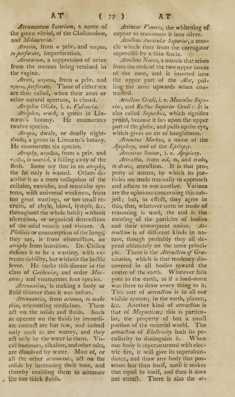 Atramentum Sutorium, a name of the green vitriol, of the Chalcanthum, and Melanteria. Atresia, from a. priv. and nroota, to perforate, imperforation. Atretarum, a suppression of urine from the menses being retained id the vagina. Atreti, ocTfviToi, from a. priv. and fpUTo?,perforate. Those of either sex are thus called, when their anus or other natural aperture, is closed. Atrijdex Olida, i. e. fulvaria. Atriplex, orach, a genus in Lin- nocus's botany. He enumerates twelve species. Atropa, dwale, or deadly night- shade, a genus in Linnaeus's botany. He enumerates six species. Atrophy, MTfoQix, from « priv. and Tps<p«, to nourish, a falling away of the flesh. Some say that in an atrophy, the fat only is wasted. Others de- scribe it as a mere collapsion of the cellular, vascular, and muscular sys- tems, with universal weakness, from too great wastings, or too small re- cruits, of chyle, blood, lymph, &c. throughout the whole habit; without ulceration, or organical destruction of the solid vessels and viscera. A Phthisis or consumption of the lungs, they say, is from obstruction, an atrophy from inanition. Dr. Cullen defines it to be a wasting, with ex- treme debility, but without the hectic fever. He ranks this disease in the class of Cachexia, and order Mar- cores ; and enumerates four species. Attenuation, is making a body or fluid thinner than it was before. Attenuantia, from attenuo, to tnake thin, attenuating medicines. These act on the solids and fluids. Such as operate on the fluids by immedi- ate contact are but few, and indeed only such as are watery, and they act or.ly by the water in them. Vis- cid humours, alkaline, and other salts, are dissolved by water. Most of, or all the other attenuants, art ou the solids by increasing their tone, and thereby enabling them to attenuate , the too thick fluids. Attincar Veneris, the whitening of copper to transmute it into silver. Attollens Auricula Superior, a mus- cle which rises from the corrugator supercilii by a thin fascia. Attollens Notes, a muscle that arises from the ends of the two upper bones of the nose, and is inserted into the upper part of the ALe, pul- ling the nose upwards when con- tracted. Attollens Oculi, i. e. Mus cuius Supe- rior, and Rectus Superior Oculi: It is also called Superbus, which signifies proud, because it lies upon the upper part of the globe, and pulls up the eye, which gives an air of haughtiness. Attonitus Morbus, a name of the Apoplexy, and of the Epilepsy. Attonitus Stulior, i. e. Apoplexy. Attraftio, from ad, to, and traho, to draw, attraction. It is that pro- perty of matter, by which its par- ticles are made mutually to approach and adhere to one another. Various are the opinions concerning this sub- ject; but, in effect, they agree in this, that, whatever term or mode of reasoning is used, the end is the meeting of the particles of bodies and their consequent union. At- traction is of different kinds in na- ture, though probably they all de- pend ultimately on the same princi- ple. There is the Attraction of Gra- vitation, which is that tendency dis- covered in all bodies toward the centre of the earth. Whatever falis goes to the earth, as if a load-stone was there to draw every thing to it. This sort of attraction is in all our visible system; in the earth, planets, &c. Another kind of attraction is that of Magnetism; this is particu- lar, the property of but a small portion of the material world. The attraction of Electricity hath its pe- culiarity to distinguish it. When one body is supersaturated with elec- tric fire, it will give its superabun- dance, and draw any body that pos- sesses less than itself, until it makes that equal to itself, and then it does not attract. There is also the at-