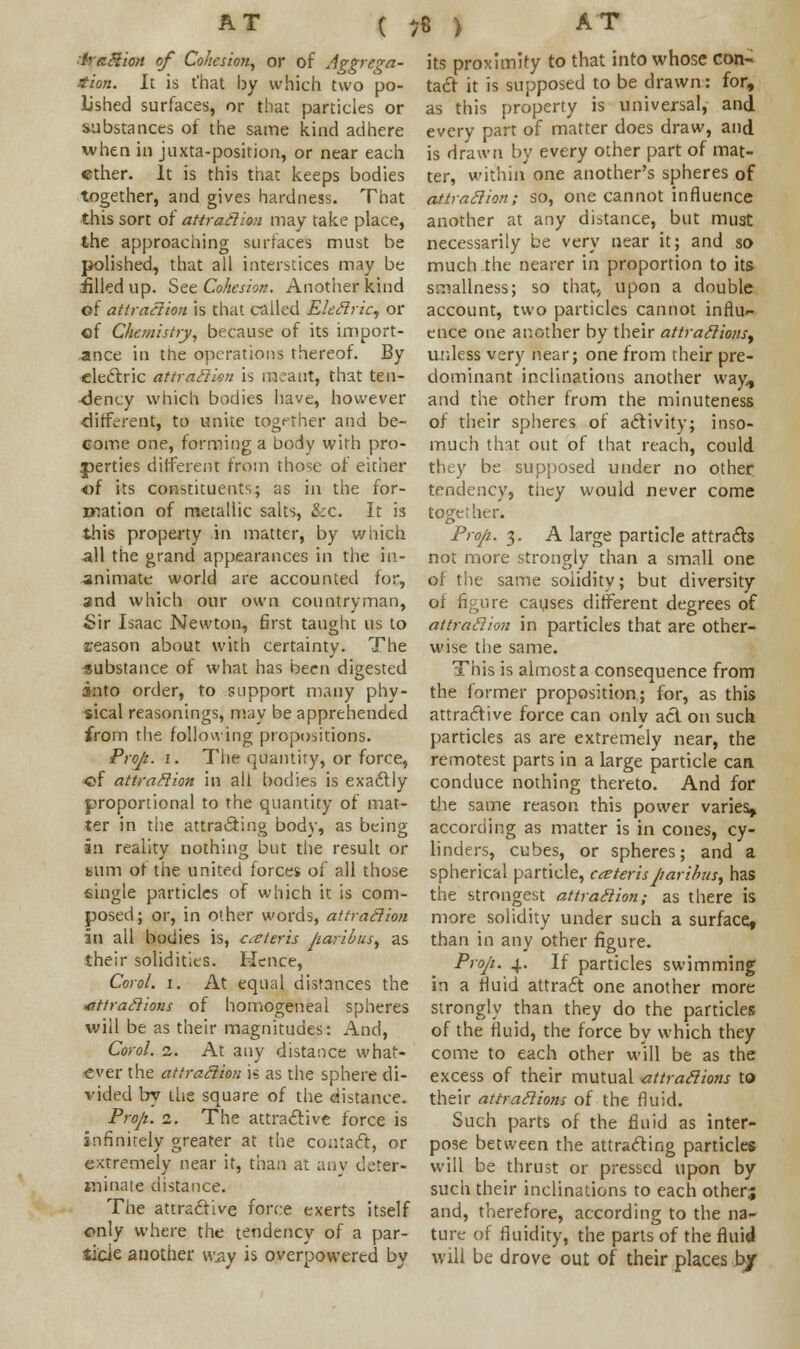 ( / :lracHon of Cohesion, or of Aggrega- tion. It is t'hat by which two po- lished surfaces, or that particles or substances of the same kind adhere when in juxta-position, or near each ether. It is this that keeps bodies together, and gives hardness. That this sort of attraction may take place, the approaching surfaces must be polished, that all interstices may be iilled up. See Cohesion. Another kind of attraction is that called Eleclric, or of Chemistry, because of its import- ance in the operations thereof. By electric attraction is meant, that ten- dency which bodies have, however different, to unite together and be- come one, forming a body with pro- perties different from those of either of its constituents; as in the for- mation of metallic salts, £:c. It is this property in matter, by which all the grand appearances in the in- animate world are accounted for, and which our own countryman, Sir Isaac Newton, first taught us to reason about with certainty. The substance of what has been digested into order, to support many phy- sical reasonings, may be apprehended from the following propositions. Prop. i. The quantity, or force, of attraclion in alt bodies is exactly proportional to the quantity of mat- ter in the attracting body, as being in reality nothing but the result or ■Uin of the united forces of all those single particles of which it is com- posed; or, in other words, attraclion in all bodies is, ceteris paribus, as their solidities. Hence, Corol. i. At equal distances the attractions of homogeneal spheres will be as their magnitudes: And, Corol. s. At any distance what- ever the attraclion is as the sphere di- vided by the square of the distance. Prop. 2. The attractive force is infinitely greater at the contact, or extremely near it, than at anv deter- minate distance. The attractive force exerts itself only where the tendency of a par- ticle another way is overpowered by its proximity to that into whose con- tact it is supposed to be drawn: for, as this property is universal, and every part of matter does draw, and is drawn by every other part of mat- ter, within one another's spheres of attraction; so, one cannot influence another at any distance, but must necessarily be very near it; and so much the nearer in proportion to its smallness; so that, upon a double account, two particles cannot influx ence one another by their attractionsy unless very near; one from their pre- dominant inclinations another way, and the other from the minuteness of their spheres of activity; inso- much that out of that reach, could they be supposed under no other tendency, they would never come together. Prop. 3. A large particle attracts not more strongly than a small one of the same solidity; but diversity of figure causes different degrees of attraction in particles that are other- wise the same. This is almost a consequence from the former proposition; for, as this attractive force can only act on such particles as are extremely near, the remotest parts in a large particle can conduce nothing thereto. And for the same reason this power varies, according as matter is in cones, cy- linders, cubes, or spheres; and a spherical particle, ceteris paribus, has the strongest attraclion; as there is more solidity under such a surface, than in any other figure. Prop. 4. If particles swimming in a fluid attraft one another more strongly than they do the particles of the fluid, the force by which they come to each other will be as the excess of their mutual attratlions to their attractions of the fluid. Such parts of the fluid as inter- pose between the attracting particles will be thrust or pressed upon by such their inclinations to each otherj and, therefore, according to the na- ture of fluidity, the parts of the fluid will be drove out of their places by