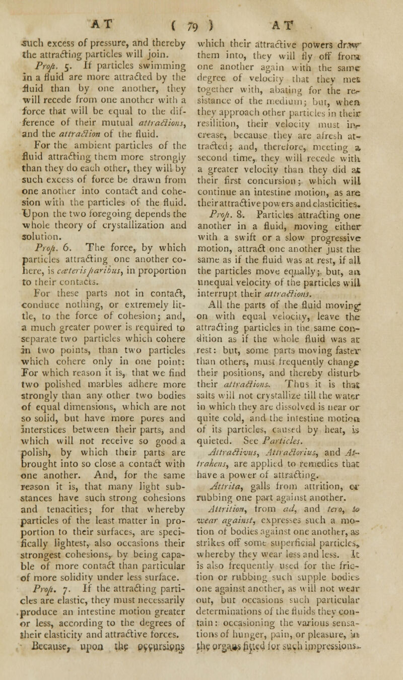 •such excess of pressure, and thereby the attracting particles will join. Prop,. 5. If particles swimming in a fluid are more attracted by the fluid than by one another, they will recede from one another with a force that will be equal to the dif- ference of their mutual attractions, and the attraction of the fluid. For the ambient particles of the fluid attracting them more strongly than they do each other, they will by such excess of force be drawn from one anotaer into contact and cohe- sion with the particles of the fluid. Upon the two foregoing depends the whole theory of crystallization and solution. Prop. 6. The force, by which particles attracting one another co- here, is ceteris paribus, in proportion to their contacts. For these parts not in contact, conduce nothing, or extremely lit- tle, to the force of cohesion; and, a much greater power is required to separate two particles which cohere in two points, than two particles which cohere only in one point: For which reason it is, that we find two polished marbles adhere more strongly than any other two bodies of equal dimensions, which are not so solid, but have more pores and interstices between their parts, and which will not receive so good a polish, by which their parts are brought into so close a contact with one another. And, lor the same reason it is, that many light sub- stances have such strong cohesions and tenacities; for that whereby particles of the least matter in pro- portion to their surfaces, arc speci- fically lightest, also occasions their strongest cohesions, by being capa- ble of more contact than particular of more solidity under less surface. Prop. 7. If the attracting parti- cles are elastic, they must necessarily produce an intestine motion greater or less, according to the degrees of their elasticity and attractive forces. Because, upoa the eycursipris which their attractive powers dr.w them into, they will fly off fror-i one another again with the same degree of velocity that they met together with, abating for the rer sistance of the medium; but, when they approach other particles in their resilition, their velocity must iiv crease, because they are afresh at- tracted; and, therefore, meeting a second time, they will recede with a greater velocity than they did at their first concursion; which will continue an intestine motion, as are their attractive powers and elasticities. Prop. 8. Particles attracting one another in a fluid, moving either with a swift or a slow progressive motion, attract one another just the same as if the fluid was at rest, if all the particles move equally;, but, an unequal velocity of the particles will interrupt their attractions. All the parts of the fluid moving* on with equal velocity, leave the attracting particles in the same con- dition as if the whole fluid was at rest: but, some parts moving faster than others, must frequently change their positions, and thereby disturb* their attractions. Thus it is that salts will not crystallize till the water in which they are dissolved is near or quite cold, and the intestine motion of its particles, caused by heat, y> quieted. See Particles. Aitratlivus, Attrailorius, and At~ trahens, are applied to remedies that have a power of attracting. Attrita, galls from attrition, oi' rubbing one part against another. Attrition, from ad, and tero, io wear against, expresses such a mo- tion of bodies against one another, as strikes off some superficial particles, whereby they wear less and less. It is also frequently used for the fric- tion or rubbing such supple bodies one against another, as will not wear out, but occasions such particular determinations of the fluids they con- tain: occasioning the various sensa- tions of hunger, pain, or pleasure, iu the organs filled lor 0Uv.l1 impressions*-