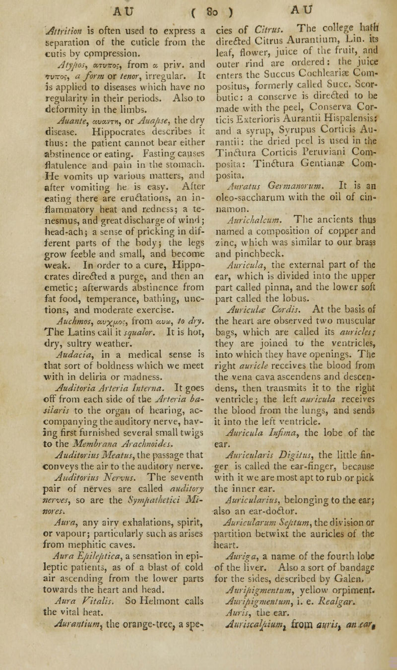 AU ( Attrition is often used to express a separation of the cuticle from the cutis by compression. Atypos, oltvvos, from a, priv. and tv~o:, a form or tenor, irregular. It is applied to diseases which have no regularity in their periods. Also to deformity in the limbs. Auante, o>,va.vTn, or Auajise, the dry disease. Hippocrates describes it thus: the patient cannot bear either abstinence or eating. Fasting causes flatulence and pain in the stomach. He vomits up various matters, and after vomiting he is easy. After eating there are eru&ations, an in- flammatory heat and redness; a te- nesmus, and great discharge of wind; head-ach; a sense of pricking in dif- ferent parts of the body; the legs grow feeble and small, and become weak. In order to a cure, Hippo- crates directed a purge, and then an emetic; afterwards abstinence from fat food, temperance, bathing, unc- tions, and moderate exercise. Auchmos, a.vxy.oc, from uva, to dry. The Latins call it squalor. It is hot, dry, sultry weather. Audacia, in a medical sense is that sort of boldness which we meet •with in deliria or madness. Auditoria Arteria Interna. It goes off from each side of the Arteria ba- silar is to the organ of hearing, ac- companying the auditory nerve, hav- ing first furnished several small twigs to the Me?nbrana Arachnoidts. Auditorias Meatus, the passage that conveys the air to the auditory nerve. Auditorius Nervus. The seventh pair of nerves are called auditory nerves, so are the Sympathetici Mi- nores. Aura, any airv exhalations, spirit, or vapour; particularly such as arises from mephitic caves. Aura Ejiilejitica, a sensation in epi- leptic patients, as of a blast of cold air ascending from the lower parts towards the heart and head. Aura Vitalis. So Helmont calls the vital heat. Aurantiumx the orange-tree, a spe- 80 ) AU cies of Citrus. The college hath directed Citrus Aurantium, Lin. its leaf, flower, juice of the fruit, and outer rind are ordered: the juice enters the Succus Cochkarias Com- positus, formerly called Succ. Scor- butic: a conserve is directed to be made with the peel, Conserva Cor- ticis Exterioris Aurantii Hispalensis: and a syrup, Syrupus Corticis Au- rantii: the dried peel is used in the Tinftura Corticis Peruviani Com- posita: Tinclura Gentiana? Com- posita. Auratus Germanorum. It is an oleo-saccharum with the oil of cin- namon. Aurichalcum. The ancients thus named a composition of copper and zinc, which was similar to our brass and pinchbeck. Auricula, the external part of the ear, which is divided into the upper part called pinna, and the lower soft part called the lobus. Auriculae Cordis. At the basis of the heart are observed two muscular bags, which are called its auricles; they are joined to the ventricles, into which they have openings. The right auricle receives the blood from the vena cava ascendens and descen- dens, then transmits it to the right ventricle; the left auricula receives the blood from the lungs, and sends it into the left ventricle. Auricula Infima, the lobe of the ear. Auricularis Digitus, the little fin- ger is called the ear-finger, because with it we are most apt to rub or pick the inner ear. Auricularius, belonging to the ear; also an ear-doclor. Auricularum Septum, the division or partition betwixt the auricles of the heart. Auriga, a name of the fourth lobe of the liver. Also a sort of bandage for the sides, described by Galen. Auripiigmentum, yellow orpiment. Auripigment urn, i. e. Realgar. Auris, the ear. Auyiscaljduml from auris% aniar^