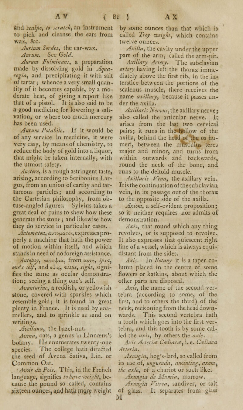 find scaljio, to scratch, an instrument to pick and cleanse the ears from wax, &c. Aurium Sorties, the ear-wax. durum. See Gold. Aurum Fulminant, a preparation made by dissolving gold in Aqua- regia, and precipitating it with salt of tartar; whence a very small quan- tity of it becomes capable, by a mo- derate heat, of giving a report like that of a pistol. It is also said to be a good medicine for lowering a sali- vation, or where too much mercury has been used. Aurum Potabile. If it would be of any service in medicine, it were very easy, by means of chemistry, to reduce the body of gold into a liquor, that might be taken internally, with the utmost safety. Austere, is a rough astringent taste, arising, according to Scribonius Lar- gus, from an union of earthy and tar- tareous panicles; and according to the Cartesian philosophy, from ob- tuse-angled figures. Sylvius takes a great deal of pains to shew how these generate the stone; and likewise how they do service in particular cases. Automaton, ocvto/xxtoy, expresses pro- perly a machine that hath the power of motion within itself, and which stands in need of no foreign assistance. Autojisy, ocvro-^ix, from xijtyi, ipsa, trie's self, and o^t>, visus, sight, signi- fies the same as ocular demonstra- tion; seeing a thing one's self. Avauturine, a reddish, or yellowish stone, covered with sparkles which resemble gold; it is found in great plenty in France. It is used by ena- mellers, and to sprinkle as sand on writings. Avellana, the hazel-nut. Avena, oats, a genus in Linnanis's botany. He enumerates twenty-one species. The college hath directed the seed of Avena Sativa, Lin. or Common Oat. 'Avoir tin Pois. This, in the French language, signifies to have weighty be- cause the pound so called, contains sixteen ounces, and luili mo/e weight by some ounces than that which is called Troy -weight, which contains twelve ounces. Axilla, the cavity under the upper part of the arm, called the arm-pit. Axillary< Artery. The subclavian artery having left the thorax imme- diately above the first rib, in the in- terstice between the portions of the scalenus muscle, there receives the name axillary, because it passes un- der the axilla. Axillaris Kervus, the axillary nerve; also called the articular nerve. It arises from the last two cervical pairs; it runs in the hollow of the axilla, behind the head of the os hu- meri, between the musculus teres major and minor, and turns from within outwards and backwards, round the neck of the bone, and runs to the deltoid muscle. Axillaris Vena, the axillary vein. It is the continuation of the subclavian vein, in its passage out of the thorax to the opposite side of the axilla. Axiom, a self-evident proposition; so it neither requires nor admits of demonstration. Axis, that round which any thing revolves, or is supposed to revolve. It also expresses that quiescent right line of a vessel, which is always equi- distant from the sides. Axis. In Botany it is a taper co- lumn placed in the centre of some flowers or katkins, about which the other parts are disposed. Axis, the name of the second ver- tebra (according to some, of the first, and to others the third) of the neck, reckoning from the head down- wards. This second vertebra hath a tooth which goes into the first ver- tebra, and this tooth is by some cal- led the axis, by others the axle. Axis Arteries Cceliaae, i. e. Ccdiaca Arteria. Axungia, hog's-lard, so called from its u^e of, unguenda, anointing, axemt the axle, of a chariot or such like. Axungia de Mumia, marrow. Axungia Vitrea, sandiver, or salt of glass. It separates from glass M