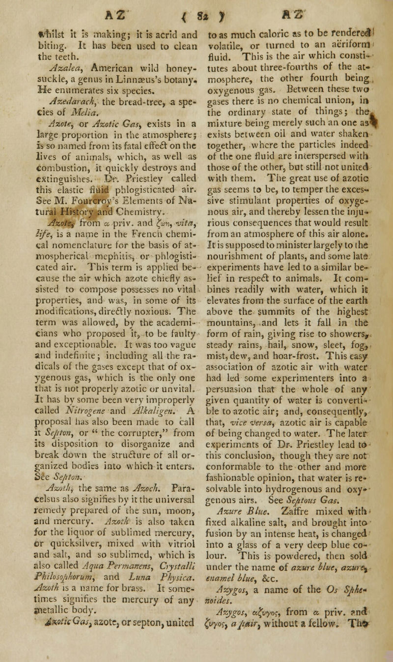 A2 < Whilst It is making; it is acrid and biting. It has been used to clean the teeth. Azalea, American wild honey- suckle, a genus in Linnaeus's botany. He enumerates six species. Azedarach, the bread-tree, -a spe- cies of Melia. Azote, or Azoik Gas, exists in a large proportion in the atmosphere; is so named from its fatal effect on the lives of animals, which, as well as combustion, it quickly destroys and extinguishes. Dr. Priestley called this elastic fluid phlogisticated air- See M. Fourcrov s Elements of Na- tural History and Chemistry. Azote,- from cc priv. and £w*?, vita, life, is a name in the Frencii chemi- cal nomenclature for the basis of at- mospherical mephitis, or phlogisti- cated air. This term is applied be- cause the air which azote chiefly as- sisted to compose possesses no vital properties, and was, in some of its modifications, directly noxious. The term was allowed, by the academi- cians who proposed it, to be faulty and exceptionable. It was too vague and indefinite; including all the ra- dicals of the gases except that of ox- ygenous gas, which is the only one that is not properly azotic or unvital. It has by some been very improperly called Nitrogens and Alkaligen. A proposal has also been made to call it Sejiton, or  the corrupter, from its disposition to disorganize and break down the structure of all or- ganized bodies into which it enters. See Septan. Azotic the same as Azoch. Para- celsus also signifies by it the universal remedy prepared of the sun, moon, and mercury. Azoth is also taken for the liquor of sublimed mercury, or quicksilver, mixed with vitriol and salt, and so sublimed, which is also called Aqua Permanens, Crystalli P/nloso/i/iorum, and Luna Physica. Azoth is a name for brass. It some- times signifies the mercury of any jnetallic body. £mk Gast azote, or septon, united 3* y A 2 to as much caloric as to be rendered1 volatile, or turned to an aeriform fluid. This is the air which consti- tutes about three-fourths of the at- mosphere, the other fourth being, oxygenous gas. Between these two gases there is no chemical union, in the ordinary state of things; the^ mixture being merely such an one aa% exists between oil and water shaken together, where the particles indeed of the one fluid are interspersed with those of the other, but still not united with them. The great use of azotic gas seems to be, to temper the exces- sive stimulant properties of oxyge- nous air, and thereby lessen the inju- rious consequences that would result from an atmosphere of this air alone. It is supposed to minister largely to the nourishment of plants, and some lata experiments have led to a similar be- lief in respect to animals. It com- bines readily with water, which it elevates from the surface of the earth above the summits of the highest mountains, and lets it fall in the form of rain, giving rise to showers, steady rains, hail, snow, sleet, fog, mist, dew, and hoar-frost. This easy association of azotic air with water had led some experimenters into a persuasion that the whole of any given quantity of water is converti- ble to azotic air; and, consequently, that, vice versa, azotic air is capable of being changed to water. The later experiments of Dr. Priestley lead to this conclusion, though they are not conformable to the other and more fashionable opinion, that water is re- solvable into hydrogenous and oxy- genous airs. See Septous Gas. Azure Blue. Zatfrt mixed with- fixed alkaline salt, and brought into fusion by an intense heat, is changed into a glass of a very deep blue co- lour. This is powdered, then sold under the name of azure blue, azure^ enamel blue, &c. Azygos, a name of the Os Sphe« noides. Azygos, a^i/yoj, from a. priv. ?nd ^yyoj, a/iairt without a fellow. Th>