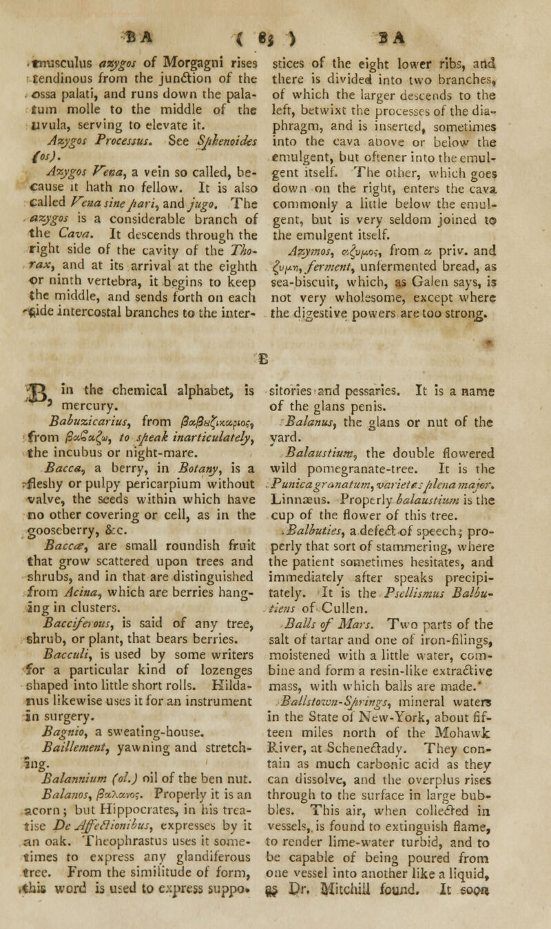 • tmisculus azygos of Morgagni rises tendinous from the junction of the ossa palati, and runs down the pala- tum molle to the middle of the Uvula, serving to elevate it. Azygos Processus. See Sphenoides (os). Azygos Vend) a vein so called, be- cause it hath no fellow. It is also called Vena sinepari, and jugo. The azygos is a considerable branch of the Cava. It descends through the right side of the cavity of the Tho- rax, and at its arrival at the eighth or ninth vertebra, it begins to keep the middle, and sends forth on each '$ide intercostal branches to the inter- stices of the eight lower ribs, arid. there is divided into two branches, of which the larger descends to the left, betwixt the processes of the dia- phragm, and is inserted, sometimes into the cava anove or below the emulgent, but oftener into the emul- gent itself. The other, which goes down on the right, enters the cava commonly a little below the emul- gent, but is very seldom joined to the emulgent itself. Azymos, ts^upo;, from % priv. and ^v^-n, ferment, uniermented bread, as sea-biscuit, which, as Galen says, is not very wholesome, except where the digestive powers are too strong. *VL in the chemical alphabet, is ' mercury. Babuzicarius, from /0aj9«£i>c«ptor, from @ot£ugu, to speak inarticulately, the incubus or night-mare. Bacca, a berry, in Botany, is a rfleshy or pulpy pericarpium without valve, the seeds within which have no other covering or cell, as in the gooseberry, &:c. Bacca, are small roundish fruit that grow scattered upon trees and shrubs, and in that are distinguished from Acina, which are berries hang- ing in clusters. Baccifaous, is said of any tree, shrub, or plant, that bears berries. Bacculi, is used by some writers for a particular kind of lozenges shaped into little short rolls. Kilda- nus likewise uses it for an instrument in surgery. Bagnio, a sweating-house. Baillement, yawning and stretch- jug. Balannium (ol.) oil of the ben nut. Balatios, /SaXavoj. Properly it is an acorn; but Hippocrates, in his trea- tise De slffeclionibus, expresses by it an oak. Theophrastus uses it some- times to express any glandiferous tree. From the similitude of form, .this word is used to express suppo. sitories and pessaries. It is a name of the glans penis. Balanus, the glans or nut of the yard. Balaustium^ the double flowered wild pomegranate-tree. It is the . Punicagranatum, varietc;plena major* Linnaeus. Properly balaustiiun is the cup of the flower of this tree. .Balbuties, a deleft of speech; pro- perly that sort of stammering, where the patient sometimes hesitates, and immediately after speaks precipi- tately. It is the Psellismus Balbu- tiens of Culien. Balls of Mars. Two parts of the salt of tartar and one of iron-filings, moistened with a little water, com- bine and form a resin-like extractive mass, with which bails are made.' Ballstoicn-Sprtngs, mineral waters in the State of New-York, about fif- teen miles north of the Mohawk Paver, at Schenectady. They con- tain as much carbonic acid as they can dissolve, and the overplus rises through to the surface in large bub- bles. This air, when colieefed in vessels,, is found to extinguish flame, to render lime-water turbid, and to be capable of being poured from one vessel into another like a liquid, fts Dr. MjtchiU found. It soon