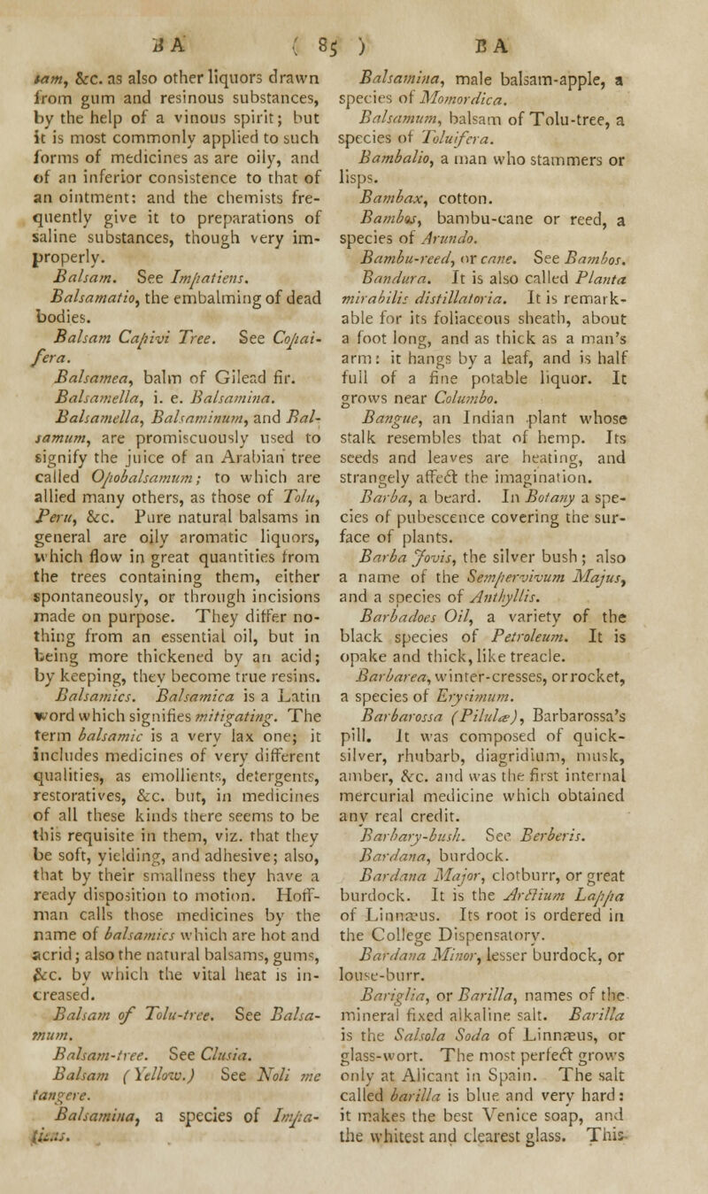 tarn, Sec. as also other liquors drawn Balsamina, male balsam-apple, a from gum and resinous substances, species of Momordka. by the help of a vinous spirit; but Balsamum, balsam of Tolu-tree, a it is most commonly applied to such species of Toluifera. forms of medicines as are oily, and Bambalio, a man who stammers or of an inferior consistence to that of lisps. an ointment: and the chemists fre- Bambax, cotton. quently give it to preparations of Bambus, bambu-cane or reed, a saline substances, though very im- species of Arundo. properly. Bambu-reed, or cane. See Bambos. Balsam. See Impatiens. Bandura. It is also called Planta Balsamatio, the embalming of dead mirabilis distillatoria. It is remark- bodies. Balsam Capivi Tree. See Copai- /era. Balsamea, balm of Gilead fir. Balsamella, i. e. Balsamina. Balsamella, Balsaminum, and Bal- samum, are promiscuously used to able for its foliaceous sheath, about a foot long, and as thick as a man's arm: it hangs by a leaf, and is half full of a fine potable liquor. It grows near Colwnbo. Bangue, an Indian plant whose stalk resembles that of hemp. Its signify the juice of an Arabian tree seeds and leaves are heating, and called Opobalsamiun; to which are strangely affect the imagination. allied many others, as those of Tolu, Barba, a beard. In Botany a spe- Peru, Sec. Pure natural balsams in cies of pubescence covering the sur- general are oily aromatic liquors, face of plants. which flow in great quantities from Barba Jovis, the silver bush; also the trees containing them, either a name of the Sempervivum Majusy spontaneously, or through incisions and a species of Anthyllis. made on purpose. They differ no- Barbadoes Oil, a variety of the black species of Petroleum. It is opake and thick, like treacle. Barbarea, winter-cresses, orrocket, a species of Erysimum. Barbarossa (Pihda>), Barbarossa's pill. It was composed of quick- silver, rhubarb, diagridium, musk, amber, Sec. and was the first internal mercurial medicine which obtained any real credit. Barbary-bush. See Berber is. Bar dan a, burdock. Bardana Major, clotburr, or great burdock. It is the Arclium Lappa man calls those medicines by the of Linna'us. Its root is ordered in name of balsamics which are hot and the College Dispensatory, acrid; also the natural balsams, gums, Sec. by which the vital heat is in- creased. Balsa?/! of Tolu-tree. See Balsa- tnum. Balsam-tree. See Clusia. Balsam (\cllow.J tangere thing from an essential oil, but in being more thickened by an acid; by keeping, thev become true resins. Balsamics. Balsamica is a Latin word which signifies mitigating. The term balsamic is a verv lax one; it includes medicines of very different qualities, as emollients, detergents, restoratives, &c. but, in medicines of all these kinds there seems to be this requisite in them, viz. that they be soft, yielding, and adhesive; also, that by their smallness they have a ready disposition to motion. Hoff- Bardana Minor, lesser burdock, or louse-burr. Bariglia, or Barilla, names of the mineral fixed alkaline salt. Barilla is the Salsola Soda of Linnaeus, or glass-wort. The most perfect grows See Noli me only at Alicant in Spain. The salt called barilla is blue and very hard: Balsamina) a species of Imjia- it makes the best Venice soap, and \ifins. the whitest and clearest glass. This-