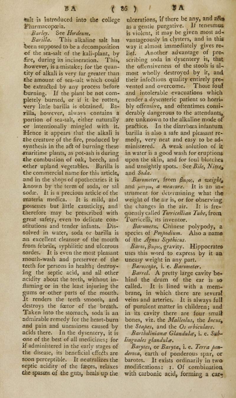 B A ( felt is introduced into the college pharmacopoeia. Barky. See Hordeum. Barilla. This alkaline salt has been supposed to be a decomposition of the sea-salt of the kali-plant, by lire, during its incineration. This, however, is a mistake; for the quan- tity of alkali is very far greater than the amount of sea-salt which could be extracted by any process before burning. If the plant be not com- pletely burned, or if it be rotten, very little barilla is obtained. Ba- rilla, however, always contains a portion of sea-salt, either naturally ©r intentionally mingled with it. Hence it appears that the alkali is the creature of the fire, produced by synthesis in the act of burning these ■maritime plants, as pot-ash is during the combustion of oak, beech, and other upland vegetables. Barilla is the commercial name for this article, and in the shops of apothecaries it is inown by the term of soda, or sal soda;. It is a precious article of the materia medica. It is mild, and possesses but little causticity, and therefore may be prescribed with great safety, even to delicate con- stitutions and tender infants. Dis- solved in water, soda or barilla is an excellent cleanser of the mouth from febrile, syphilitic and ulcerous sordes. It is even the most pleasant jmouth-wash and preserver of the teeth for persons in health; destroy- ing the septic acid, and all other acidity about the teeth, without in- flaming or in the least injuring the gums or other parts of the mouth. It renders the teeth smooth, and -destroys the fcetor of the breath. Taken into the stomach, soda is an admirable remedy for the heart-burn and pain and uneasiness caused by acids there. In the dysentery, it is one of the best of all medicines; for if administered in the early stages of the disease, its beneficial effects are soon perceptible. It neutralizes the septic acidity of the faeces, relaxes the spasms of the guts, heals up the 86 ) SA ulcerations, if there be any, and a&f, as a gentle purgative. . If tenesmus is violent, it may be given most ad^. vantageously in clysters, and in this way it almost immediately gives re- lief. Another advantage of pre- scribing soda in dysentery is, that the offensiveness of the stools is al- most wholly destroyed by it, and their infectious quality entirely pre- vented and overcome. Those foul and intolerable evacuations which render a dysenteric patient so horri- bly offensive, and oftentimes consi- derably dangerous to the attendants, are unknown to the alkaline mode of practice. In the diarrhoea infantum barilla is also a safe and pleasant re- medy, very neat and easy to be ad- ministered. A weak solution of it in water is a good wash for eruptions upon the skin, and for foul blotches and unsightly spots. See Bile, Nitrz, and Soda. Barometer, from /Sapo?, a iveight9 and jUETpov, a measure. It is an in- strument for determining what the weight of the air is, or for observing the changes in the air. It is fre- quently called Torricellian Tu&e, from. Torritelli, its inventor. Barometz, Chinese polypody, a species of Poy/iodium. Also a name of the Agnus Scythicus. Baros, ficcpo;, gravity. Hippocrates uses this word to express by it aa uneasy weight in any part. Baroscope, i. e. Barometer. Barrel. A pretty large cavity be~ hind the drum of the ear is so called. It is lined with a mem- brane, in which there are several veins and arteries. It is always full of purulent matter in children; and in its cavity there are four small bones, viz. the Malleolus, the Incue^ the Stapes, and the Os orbiculare. Bartholiniatitz Glandular, i. e. Su&- linguales glandules. Barytes, or Baryta, i. e. Terra pon- derosa, earth of ponderous spar, or barotes. It exists ordinarily in two modifications: i. Of combination, with carbonic acid, forming a car*