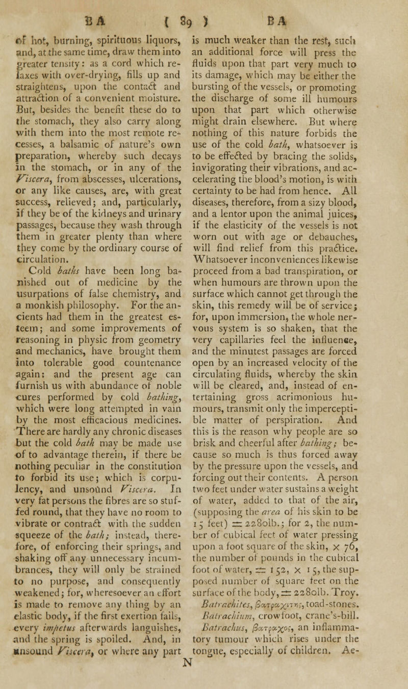 of hot, burning, spirituous liquors, and, at the same time, draw them into greater tensity: as a cord which re- laxes with over-drying, fills up and straightens, upon the contact and attraction of a convenient moisture. But, besides the benefit these do to the stomach, they also carry along with them into the most remote re- cesses, a balsamic of nature's own preparation, whereby such decays In the stomach, or in any of the Viscera, from abscesses, ulcerations, or any like causes, are, with great success, relieved; and, particularly, if they be of the kidneys and urinary passages, because they wash through them in greater plenty than where they come by the ordinary course of circulation. Cold baths have been long ba- nished out of medicine by the usurpations of false chemistry, and a monkish philosophy. For the an- cients had them in the greatest es- teem ; and some improvements of reasoning in physic from geometry and mechanics, have brought them into tolerable good countenance again: and the present age can iurnish us with abundance of noble cures performed by cold bathing, which were long attempted in vain by the most efficacious medicines. There are hardly any chronic diseases but the cold bath may be made use of to advantage therein, if there be nothing peculiar in the constitution to forbid its use; which is corpu- lency, and unsound Viscera. In very fat persons the fibres are so stuf- fed round, that they have no room to vibrate or contract with the sudden squeeze of the bath; instead, there- fore, of enforcing their springs, and shaking off any unnecessary incum- brances, they will only be strained to no purpose, and consequently weakened; for, wheresoever an effort is made to remove any tiling by an clastic body, if the first exertion fails, every impetus afterwards languishes, and the spring is spoiled. And, in unsound Viscera, or where any part N is much weaker than the rest, such an additional force will press the fluids upon that part very much to its damage, which may be either the bursting of the vessels, or promoting the discharge of some ill humours upon that part which otherwise might drain elsewhere. But where nothing of this nature forbids the use of the cold bath, whatsoever is to be effected by bracing the solids, invigorating their vibrations, and ac- celerating the blood's motion, is with certainty to be had from hence. All diseases, therefore, from a sizy blood, and a lentor upon the animal juices, if the elasticity of the vessels is not worn out with age or debauches, will find relief from this practice. Whatsoever inconveniences likewise proceed from a bad transpiration, or when humours are thrown upon the surface which cannot get through the skin, this remedy will be of service; for, upon immersion, the whole ner- vous system is so shaken, that the very capillaries feel the influence, and the minutest passages are forced open by an increased velocity of the circulating fluids, whereby the skin will be cleared, and, instead of en- tertaining gross acrimonious hu- mours, transmit only the impercepti- ble matter of perspiration. And this is the reason why people are so brisk and cheerful after bathing; be- cause so much is thus forced away by the pressure upon the vessels, and forcing out their contents. A person two feet under water sustains a weight of water, added to that of the air, (supposing the area of his skin to be 1 5 feet) =: 228olb.; for 2, the num- ber of cubical feet of water pressing upon a foot square of the skin, x 76, the number of pounds in the cubical foot of water, rr I 52, x 15, the sup- posed number of square feet on the surface of the body,:^r 2280II}. Troy. Batrr.chitcs, fiyAyzyj.^.r,:, toad-stones. Balrachium, crowioot, crane's-bill. Batrachus, ^ar^x0^ an inflamma- tory tumour which rises under the tongue, especially of children. Ae-