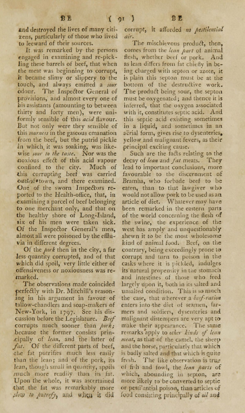 tr.d destroyed the lives of many citi- zens, particularly of those who lived to leeward of their sources. It was remarked by the persons engaged in examining and re-pick- ling these barrels of beef, that when the meat was beginning to corrupt, it became slimy or slippery to the touch, and always emitted a sour odour. The Inspector General of provisions, and almost every one of his assistants (amounting to between thirty and forty men), were uni- formly sensible of this acid flavour. But not only were they sensible of this sourness in the gaseous emanation from the beef, but the putrid pickle in which, it was soaking, was like- wise sour to the taste. Nor was the uoxious effect of this acid vapour confined to the city. Much of tiiis corrupting beef was carried oui/t'ji'town, and there examined. One of the sworn Inspectors re- ported to the Health-office, that, in examining a parcel of beef belonging to one merchant only, and that on the healthy shore of Long-Island, six of his men were taken sick. Of the Inspector General's men, almost all were poisoned by the efflu- via in different degrees. Of the pork then in the city, a far Jess quantity corrupted, and of that which did spoil, very little either of offensiveness or noxiousness was re- marked. The observations made coincided perfectly with Dr. Mitchill's reason- ing in his argument in favour of tallow-chandlers and soap-makers of New-York, in 1797. See his dis- cussion before the Legislature. Beef corrupts much sooner than pork; because the former consists prin- cipally of lean, and the latter of fat. Of the different parts of beef, ■the fat putrines much less easily than the lean; and of the pork, its Jean, though small in quantity, spoils much more readily than its fat. Upon the whole, it was ascertained that the fat was remarkably more ;L:u to fttttrefy) uiui whgj it did corrupt, it afforded no pestilential air. The mischievous product, then, comes from the lean part of animal flesh, whether beef or pork. And as lean differs from fat chiefly in be- ing charged with septon or azote, it is plain this septon must be at the bottom of the destructive work. The product being sour, the septon must be oxygenated; and thence it is inferred, that the oxygen associated with it, constitutes septic acid. And this septic acid existing sometimes in a liquid, ar.d sometimes in an aerial form, gives rise to dysenteries, yellow and malignant fevers, as their principal exciting cause. Such are the facts relating to the decay of lean and fat meats. They lead to important conclusions, more favourable to the discernment of Bramha, who forbade beef to be eaten, than to that lawgiver who would not allow pork to be used as an article of diet. Whatever may have been remarked in the eastern parts of the world concerning the flesh of the swine, the experience of the west has amply and unquestionably shewn it to be the most wholesome kind of animal food. Beef, on the contrary, being exceedingly prone to corrupt and turn to poison in the casks where it is pickled, indulges its natural propensity in tiie stomaclx and intestines of those who feed largely upon it, both in its salted and unsalted condition. This is so much the case, that wherever a beef-rat ion enters into the diet of seamen, far- mers and soldiers, dysenteries and malignant distempers are very apt to make their appearance. The same remarks apply to other kinds of lean meat, as that of the camel, the sheep and the horse, particularly that which is badly salted and that which is .quits fresh. The like observation is tru^ ot fish and fowl, the lean parts of which, abounding in septon, arc more likely to be converted to septic or peso'ejitial poison, than articles of food consisting principally of<w'/ au<J