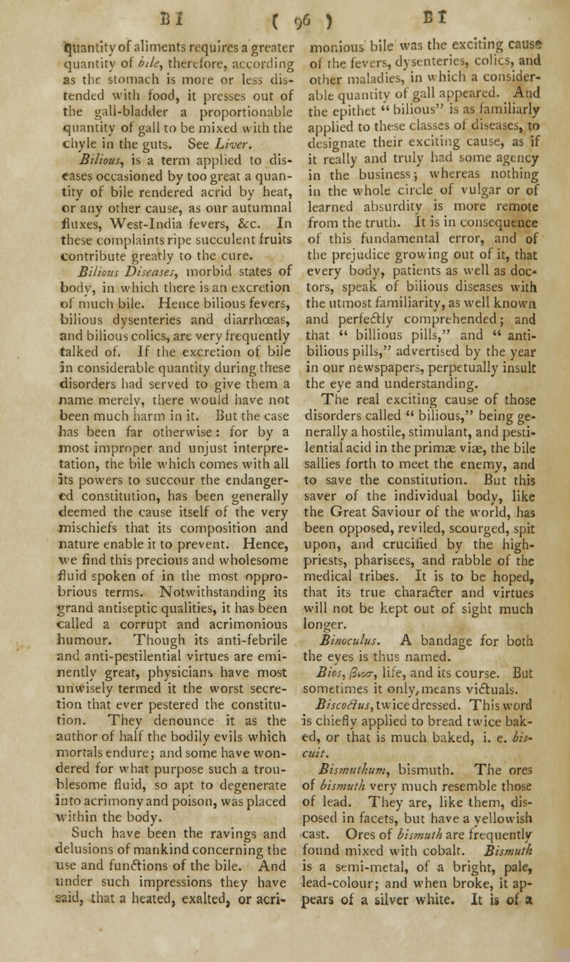 quantity of aliments requires a greater quantity of bile, therefore, according as the stomach is more or less dis- tended with food, it presses out of the gali-bladder a proportionable quantity of gall to be mixed with the chyle in the guts. See Liver. Bilious, is a term applied to dis- eases occasioned by too great a quan- tity of bile rendered acrid by heat, or any other cause, as our autumnal fluxes, West-India fevers, &c. In these complaints ripe succulent fruits contribute greatly to the cure. Bilious Diseases, morbid states of body, in which there is an excretion of much bile. Hence bilious fevers, bilious dysenteries and diarrhoeas, and bilious colics, are very frequently talked of. If the excretion of bile in considerable quantity during these disorders had served to give them a name merely, there would have not been much harm in it. But the case has been far otherwise: for by a most improper and unjust interpre- tation, the bile which comes with all its powers to succour the endanger- ed constitution, has been generally deemed the cause itself of the very mischiefs that its composition and nature enable it to prevent. Hence, we find this precious and wholesome fluid spoken of in the most oppro- brious terms. Notwithstanding its grand antiseptic qualities, it has been called a corrupt and acrimonious humour. Though its anti-febrile and anti-pestilential virtues are emi- nently great, physicians have most unwisely termed it the worst secre- tion that ever pestered the constitu- tion. They denounce it as the author of half the bodily evils which mortals endure; and some have won- dered for what purpose such a trou- blesome fluid, so apt to degenerate into acrimony and poison, was placed within the body. Such have been the ravings and delusions of mankind concerning the use and functions of the bile. And under such impressions they have said, that a heated, exalted, or acri- monious bile was the exciting cause of the fevers, dysenteries, colics, and other maladies, in which a consider- able quantity of gall appeared. _ And the epithet  bilious is as familiarly applied to these classes of diseases, to designate their exciting cause, as if it really and truly had some agency in the business; whereas nothing in the whole circle of vulgar or of learned absurdity is more remote from the truth. It is in consequence of this fundamental error, and of the prejudice growing out of it, that every body, patients as well as doc- tors, speak of bilious diseases with the utmost familiarity, as well known and perfectly comprehended; and that  billious pills, and  anti- bilious pills, advertised by the year in our newspapers, perpetually insult the eye and understanding. The real exciting cause of those disorders called  bilious, being ge- nerally a hostile, stimulant, and pesti- lential acid in the primas viae, the bile sallies forth to meet the enemy, and to save the constitution. But this saver of the individual body, like the Great Saviour of the world, has been opposed, reviled, scourged, spit upon, and crucified by the high- priests, pharisees, and rabble of the medical tribes. It is to be hoped, that its true character and virtues will not be kept out of sight much longer. Binoculus. A bandage for both the eyes is thus named. Bios, fiioa; life, and its course. But sometimes it only, means victuals. Biscoclus, twice dressed. This word is chiefly applied to bread twice bak- ed, or that is much baked, i. e. bis- cuit. Bismuthum, bismuth. The ores of bismuth very much resemble those of lead. They are, like them, dis- posed in facets, but have a yellowish cast. Ores of bismuth are frequently found mixed with cobalt. Bismuth is a semi-metal, of a bright, pale, lead-colour; and when broke, it ap- pears of a silver white. It is of a
