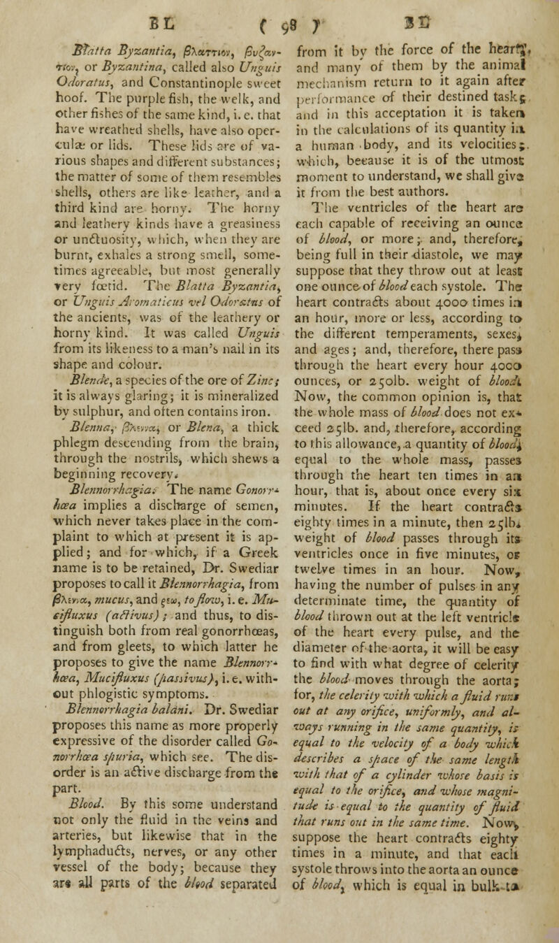 BL ( BTatta Byzantia, /SAamov, fivfa- rto:^ or Byzantina, called also Unguis Odoratus, and Constantinople sweet hoof. The purple fish, the welk, and other fishes of the same kind, i. e. that have wreathed shells, have also oper- cular or lids. These lids we of va- rious shapes and different substances; the matter of some of them resembles shells, others are like learner, and a third kind are horny. The horny and leathery kinds have a greasiness or uncluosity, which, when they are burnt, exhales a strong smell, some- times agreeable, but most generally very foetid. The Blatta Byzantia, or Unguis Avoma'.icus vel Odorstns of the ancients, was of the leathery or horny kind. It was called Unguis from its likeness to a man's nail in its shape and colour. Blende, a species of the ore of Zinc; it is always glaring; it is mineralized by sulphur, and often contains iron. Blemia, /^ievwsj or Blena, a thick phlegm descending from the brain, through the nostrils, which shews a beginning recovery. Ble/niorrhxgia. The name Gonorr* hoea implies a discharge of semen, which never takes place in the com- plaint to which at present it is ap- plied; and for which, if a Greek name is to be retained, Dr. Swediar proposes to call it Blennorrhagia, from /S*ev;«, mucus, and £j«, tofloau, i. e. Mu~ eifluxus (a ft ivus); and thus, to dis- tinguish both from real gonorrhoeas, and from gleets, to which latter he proposes to give the name Blennorr* hcea, Mucifluxus (pasnvus}, i.e. with- out phlogistic symptoms. Blennorrhagia baldni. Dr. Swediar proposes this name as more properly expressive of the disorder called Go- norrhoea spuria, which see. The dis- order is an aclive discharge from the part. Blood. By this some understand not only the fluid in the veins and arteries, but likewise that in the lymphaducls, nerves, or any other vessel of the body; because they ar« all parts of the blood separated 98 7 3H from it by the force of the hesrfj, and many of them by the animal mechanism return to it again after performance of their destined task5 and in this acceptation it is taker* in the calculations of its quantity i.i a human body, and its velocities j. which, beeause it is of the utmost moment to understand, we shall giva it from the best authors. The ventricles of the heart are? each capable of receiving an ounca of blood, or more;. and, therefore, being full in their diastole, we may* suppose that they throw out at least one 011 nee-of blood each systole. The heart contrails about 4000 times in an hour, more or less, according to the different temperaments, sexes^ and ages ; and, therefore, there pass through the heart every hour 4000 ounces, or 2501b. weight of bloodi Now, the common opinion is, that the whole mass of blood'does not ex* ceed sclb. and, therefore, according to this allowance, a quantity of bloody equal to the whole mass, passes through the heart ten times in art hour, that is, about once every six minutes. If the heart contrail* eighty times in a minute, then 251b* weight of blood passes through its ventricles once in five minutes, 0* twelve times in an hour. Now, having the number of pulses in any determinate time, the quantity of blood thrown out at the left ventricle of the heart every pulse, and the diameter of the aorta, it will be easy to find with what degree of celerity the blood-moves through the aorta; for, the celerity with which a fluid rur.i out at any orifice, uniformly, and al- ways running in the same quantity, is equal to the velocity of a body which describes a space of the same length with that of a cylinder whose basis is equal to the orifice, and whose magni- tude is equal to the quantity of fluid that runs out in the same time. Now^ suppose the heart contrails eighty times in a minute, and that eacli systole throws into the aorta an ounce of bloody which is equal in bulk U