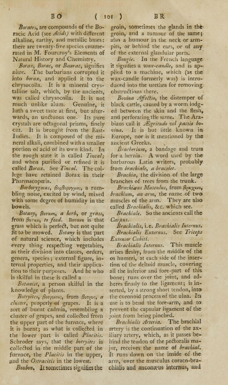 Borates, arc compounds of the Bo- racic Acid (see Acid\) with different alkaline, earthy, and metallic bases: there are twenty-five species enume- rated in M. Fourcroy's Elements of Natural History and Chemistry. Borax, Borac, or Baurac, signifies nitre. The barbarians corrupted it into borax, and applied it to the chrysocolla. It is a mineral crys- talline salt, which, by the ancients, was called chrysocolla. It is not much unlike alum. Genuine, it hath a sweet taste at first, but after- wards, an unctuous one. Its pure crystals are octagonal prisms, finely cut. It is brought from the East- Indies. It is composed of the mi- neral alkali, combined with a smaller portion of acid of its own kind. la the rough state it is called Tincal; and when purified or refined it is called Borax. See Tincal. The col- lege have retained Borax in their Pharmacopoeia. Borborygmus, (SofftoyvyjAo;, a rum- bling noise, excited by wind, mixed with some degree of humidity in the bowels. Botany, fiorccvn, a herb, or grass, from j3otkui, to feed. Bot«v*j is that grass which is perfect, but not quite fit to be mowed. Botany is that part of natural science, which includes every thing respecting vegetables, as their division into classes, orders, genera, species; external figure, in- ternal properties, and their applica- tion to their purposes. And he who is skilful in these is called a Botanist, a person skilful in the knowledge of plants. Botryites, jSoTpvm;, from /9ot;-u;, a cluster, properly of grapes. It is a sort of burnt cadmia, resembling a cluster of grapes, and collected from the upper part of the furnace, where it is burnt; as what is collected in the lower part is called Placitis. Schroder says, that the botryites is collected in the middle part of the furnace, the Placitis in the upper, and the Ostracitis in the lowest. Boubon% It sometimes signifies the groin, sometimes the glands in the groin, and a tumour of the same; also a humour in the neck or arm- pits, or behind the ears, or of any of the external glandular parts. Bougie. In the French language it signifies a ivax-candle, and is ap- plied to a machine, which (as the wax-candle formerly was) is intro- duced into the urethra for removing obstructions there. Bovina Ajfeclio, the distemper of black cattle, caused by a worm lodg- ed between the skin and the flesh, and perforating the same. The Ara- bians call it JEgritudo wl passio bo- vina. It is but little known in Europe, nor is it mentioned by the ancient Greeks. B^rarlerium, a bandage and truss for a hernia. A word used by the barbarous Latin writers, probably from brachiale, a bracelet. Brachia, the division of the large branches of trees from the trunk. Brachieus Muscuius, from ^x^iuVf brachium, an arm, the name of two muscles of the arm. They are also called Brachialis, &c. which see. Brachiale. So the ancients call the Carpus. Brachialis, i.e. Brachialis hit emus. Brachialis Externus. See Triceps Extensor Cubiti. Brachialis Interims. This muscle arises fleshy, from the middle of the os humeri, at each side of the inser- tion of the deltoid muscle, covering all the inferior and fore-part of this bone; runs over the joint, and ad- heres firmly to the ligament; is in- serted, by a strong short tendon, into the coronoid process of the ulna. Its use is to bend the fore-arm, and to prevent the capsular ligament of the joint from being pinched. Brachialis Arteria. The brachial artery is the continuation of the ax- iliary artery, which, as it passes be- hind the tendon of the pectoralis ma- jor, receives the name of brachial. It runs down on the inside of the arm, over the musculus coraco-bra- chiaiis and anconeus internus, and