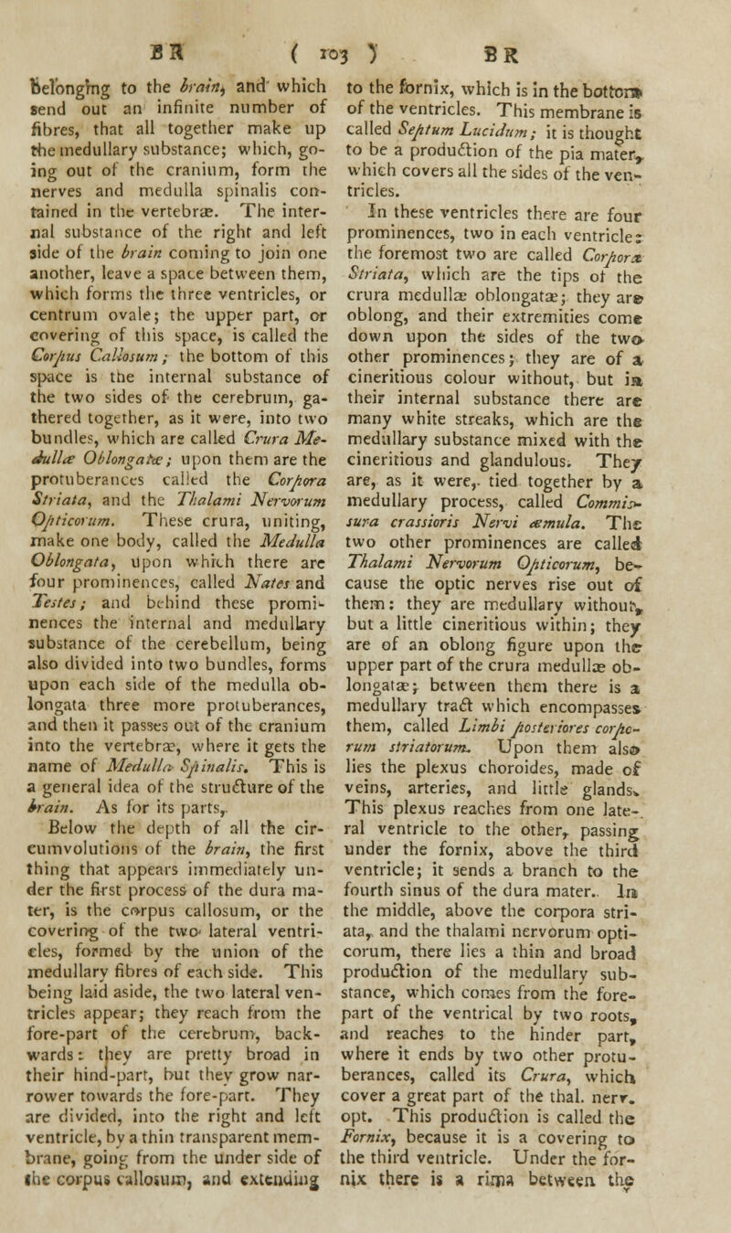 bel'ongmg to the brain^ and which send out an infinite number of fibres, that all together make up the medullary substance; which, go- ing out of the cranium, form the nerves and medulla spinalis con- tained in the vertebrae. The inter- nal substance of the right and left side of the brain coming to join one another, leave a space between them, which forms the three ventricles, or centrum ovale; the upper part, or covering of this space, is called the Corpus Callosum; the bottom of this space is trie internal substance of the two sides of the cerebrum, ga- thered together, as it were, into two bundles, which are called Crura Me- dullie Oblongata; upon them are the protuberances called the Corpora Striata, and the Thalami Nervorum Opticorum. These crura, uniting, make one body, called the Medulla Oblongata, upon which there are four prominences, called Nates and Testes; and behind these promi1- nences the internal and medullary substance of the cerebellum, being also divided into two bundles, forms upon each side of the medulla ob- longata three more protuberances, and then it passes out of the cranium into the vertebra?, where it gets the name of Medulla Spinalis. This is a general idea of the structure of the brain. As for its partsr Below the depth of all the cir- cumvolutions of the brain, the first thing that appears immediately un- der the first process of the dura ma- ter, is the corpus callosum, or the covering of the two lateral ventri- cles, formed by the union of the medullary fibres of each side. This being laid aside, the two lateral ven- tricles appear; they reach from the fore-part of the cerebrum, back- wards •- they are pretty broad in their hina-part, but they grow nar- rower towards the fore-part. They are divided, into the right and left ventricle, bv a thin transparent mem- brane, going from the under side of the corpus callosum, and extending to the fornix, which is in the bottom of the ventricles. This membrane is called Septum Lucidum; it is thought to be a production of the pia materr which covers all the sides of the ven- tricles. In these ventricles there are four prominences, two in each ventricle: the foremost two are called Corporx Striata, which are the tips of the crura medulla; oblongata?; they are oblong, and their extremities come down upon the sides of the two- other prominences; they are of a cineritious colour without, but ia their internal substance there are many white streaks, which are the medullary substance mixed with the cineritious and glandulous. Thtj are, as it were,, tied together by a medullary process, called Commit sura crassioris Nsrvi eemula. The two other prominences are called Thalami Nervorum Opticorum, be* cause the optic nerves rise out of them: they are medullary without but a little cineritious within; they are of an oblong figure upon the upper part of the crura medullas ob- longata?; between them there is a medullary tract which encompasses them, called Limbi posteriores corpc- rum striatorum. Upon them alsa» lies the plexus choroides, made of veins, arteries, and little glands* This plexus reaches from one late-, ral ventricle to the other, passing under the fornix, above the third ventricle; it sends a branch to the fourth sinus of the dura mater.. In the middle, above the corpora stri- ata,, and the thalami nervorum opti- corum, there lies a thin and broad production of the medullary sub- stance, which conies from the fore- part of the ventrical by two roots, and reaches to the hinder part, where it ends by two other protu- berances, called its Crura, which cover a great part of the thai. nerr. opt. This production is called the Fornix, because it is a covering to the third ventricle. Under the for- nix there is a riijia between the